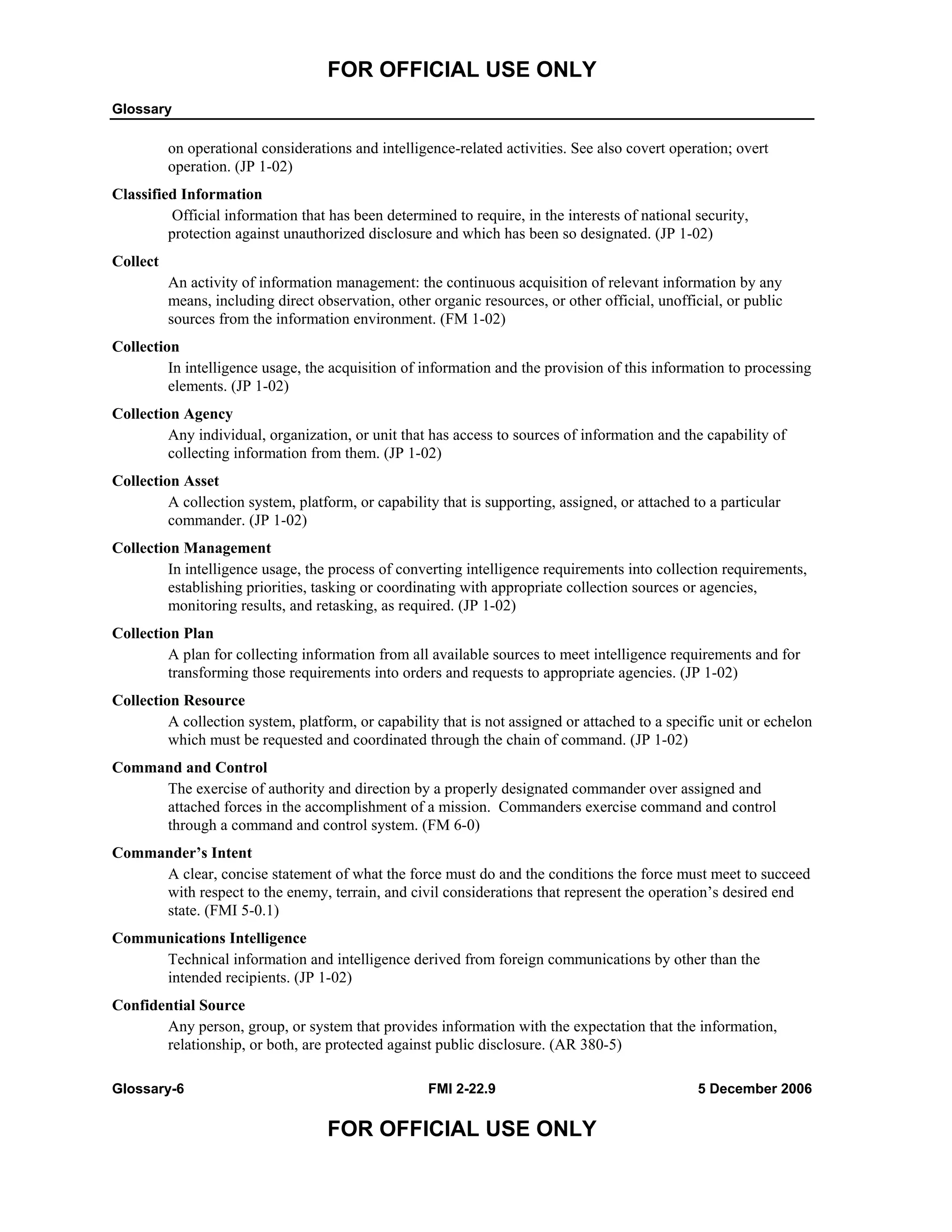 FOR OFFICIAL USE ONLY
Glossary
Glossary-6 FMI 2-22.9 5 December 2006
FOR OFFICIAL USE ONLY
on operational considerations and intelligence-related activities. See also covert operation; overt
operation. (JP 1-02)
Classified Information
Official information that has been determined to require, in the interests of national security,
protection against unauthorized disclosure and which has been so designated. (JP 1-02)
Collect
An activity of information management: the continuous acquisition of relevant information by any
means, including direct observation, other organic resources, or other official, unofficial, or public
sources from the information environment. (FM 1-02)
Collection
In intelligence usage, the acquisition of information and the provision of this information to processing
elements. (JP 1-02)
Collection Agency
Any individual, organization, or unit that has access to sources of information and the capability of
collecting information from them. (JP 1-02)
Collection Asset
A collection system, platform, or capability that is supporting, assigned, or attached to a particular
commander. (JP 1-02)
Collection Management
In intelligence usage, the process of converting intelligence requirements into collection requirements,
establishing priorities, tasking or coordinating with appropriate collection sources or agencies,
monitoring results, and retasking, as required. (JP 1-02)
Collection Plan
A plan for collecting information from all available sources to meet intelligence requirements and for
transforming those requirements into orders and requests to appropriate agencies. (JP 1-02)
Collection Resource
A collection system, platform, or capability that is not assigned or attached to a specific unit or echelon
which must be requested and coordinated through the chain of command. (JP 1-02)
Command and Control
The exercise of authority and direction by a properly designated commander over assigned and
attached forces in the accomplishment of a mission. Commanders exercise command and control
through a command and control system. (FM 6-0)
Commander’s Intent
A clear, concise statement of what the force must do and the conditions the force must meet to succeed
with respect to the enemy, terrain, and civil considerations that represent the operation’s desired end
state. (FMI 5-0.1)
Communications Intelligence
Technical information and intelligence derived from foreign communications by other than the
intended recipients. (JP 1-02)
Confidential Source
Any person, group, or system that provides information with the expectation that the information,
relationship, or both, are protected against public disclosure. (AR 380-5)
 