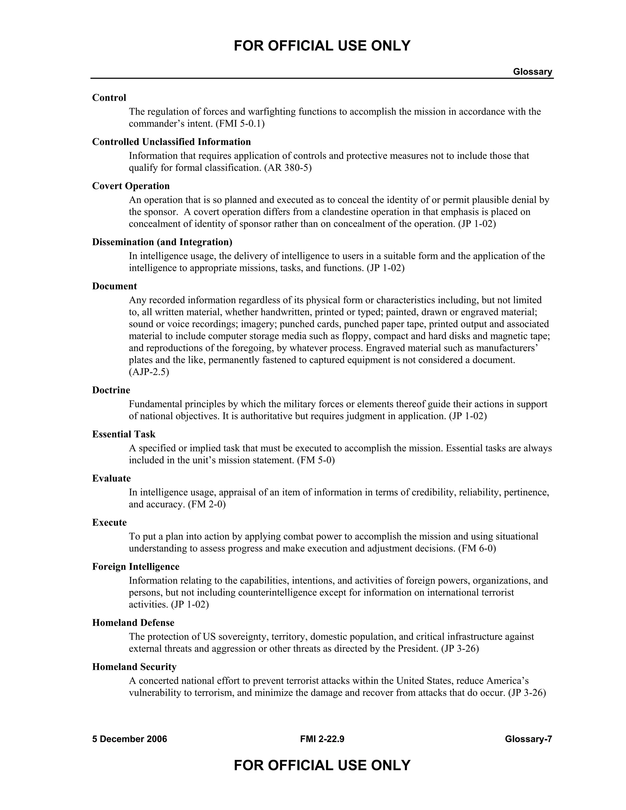 FOR OFFICIAL USE ONLY
Glossary
5 December 2006 FMI 2-22.9 Glossary-7
FOR OFFICIAL USE ONLY
Control
The regulation of forces and warfighting functions to accomplish the mission in accordance with the
commander’s intent. (FMI 5-0.1)
Controlled Unclassified Information
Information that requires application of controls and protective measures not to include those that
qualify for formal classification. (AR 380-5)
Covert Operation
An operation that is so planned and executed as to conceal the identity of or permit plausible denial by
the sponsor. A covert operation differs from a clandestine operation in that emphasis is placed on
concealment of identity of sponsor rather than on concealment of the operation. (JP 1-02)
Dissemination (and Integration)
In intelligence usage, the delivery of intelligence to users in a suitable form and the application of the
intelligence to appropriate missions, tasks, and functions. (JP 1-02)
Document
Any recorded information regardless of its physical form or characteristics including, but not limited
to, all written material, whether handwritten, printed or typed; painted, drawn or engraved material;
sound or voice recordings; imagery; punched cards, punched paper tape, printed output and associated
material to include computer storage media such as floppy, compact and hard disks and magnetic tape;
and reproductions of the foregoing, by whatever process. Engraved material such as manufacturers’
plates and the like, permanently fastened to captured equipment is not considered a document.
(AJP-2.5)
Doctrine
Fundamental principles by which the military forces or elements thereof guide their actions in support
of national objectives. It is authoritative but requires judgment in application. (JP 1-02)
Essential Task
A specified or implied task that must be executed to accomplish the mission. Essential tasks are always
included in the unit’s mission statement. (FM 5-0)
Evaluate
In intelligence usage, appraisal of an item of information in terms of credibility, reliability, pertinence,
and accuracy. (FM 2-0)
Execute
To put a plan into action by applying combat power to accomplish the mission and using situational
understanding to assess progress and make execution and adjustment decisions. (FM 6-0)
Foreign Intelligence
Information relating to the capabilities, intentions, and activities of foreign powers, organizations, and
persons, but not including counterintelligence except for information on international terrorist
activities. (JP 1-02)
Homeland Defense
The protection of US sovereignty, territory, domestic population, and critical infrastructure against
external threats and aggression or other threats as directed by the President. (JP 3-26)
Homeland Security
A concerted national effort to prevent terrorist attacks within the United States, reduce America’s
vulnerability to terrorism, and minimize the damage and recover from attacks that do occur. (JP 3-26)
 