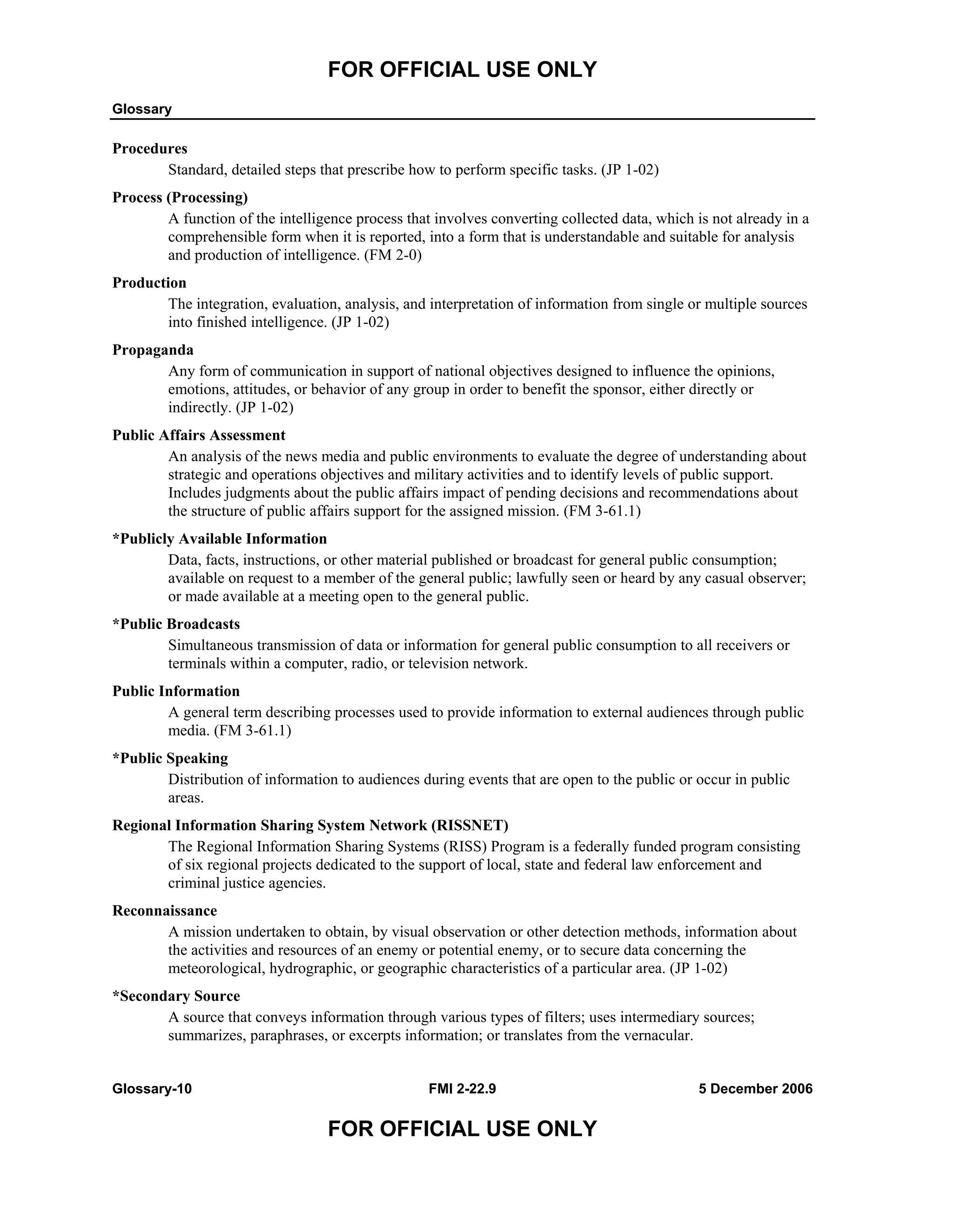 FOR OFFICIAL USE ONLY
Glossary
Glossary-10 FMI 2-22.9 5 December 2006
FOR OFFICIAL USE ONLY
Procedures
Standard, detailed steps that prescribe how to perform specific tasks. (JP 1-02)
Process (Processing)
A function of the intelligence process that involves converting collected data, which is not already in a
comprehensible form when it is reported, into a form that is understandable and suitable for analysis
and production of intelligence. (FM 2-0)
Production
The integration, evaluation, analysis, and interpretation of information from single or multiple sources
into finished intelligence. (JP 1-02)
Propaganda
Any form of communication in support of national objectives designed to influence the opinions,
emotions, attitudes, or behavior of any group in order to benefit the sponsor, either directly or
indirectly. (JP 1-02)
Public Affairs Assessment
An analysis of the news media and public environments to evaluate the degree of understanding about
strategic and operations objectives and military activities and to identify levels of public support.
Includes judgments about the public affairs impact of pending decisions and recommendations about
the structure of public affairs support for the assigned mission. (FM 3-61.1)
*Publicly Available Information
Data, facts, instructions, or other material published or broadcast for general public consumption;
available on request to a member of the general public; lawfully seen or heard by any casual observer;
or made available at a meeting open to the general public.
*Public Broadcasts
Simultaneous transmission of data or information for general public consumption to all receivers or
terminals within a computer, radio, or television network.
Public Information
A general term describing processes used to provide information to external audiences through public
media. (FM 3-61.1)
*Public Speaking
Distribution of information to audiences during events that are open to the public or occur in public
areas.
Regional Information Sharing System Network (RISSNET)
The Regional Information Sharing Systems (RISS) Program is a federally funded program consisting
of six regional projects dedicated to the support of local, state and federal law enforcement and
criminal justice agencies.
Reconnaissance
A mission undertaken to obtain, by visual observation or other detection methods, information about
the activities and resources of an enemy or potential enemy, or to secure data concerning the
meteorological, hydrographic, or geographic characteristics of a particular area. (JP 1-02)
*Secondary Source
A source that conveys information through various types of filters; uses intermediary sources;
summarizes, paraphrases, or excerpts information; or translates from the vernacular.
 