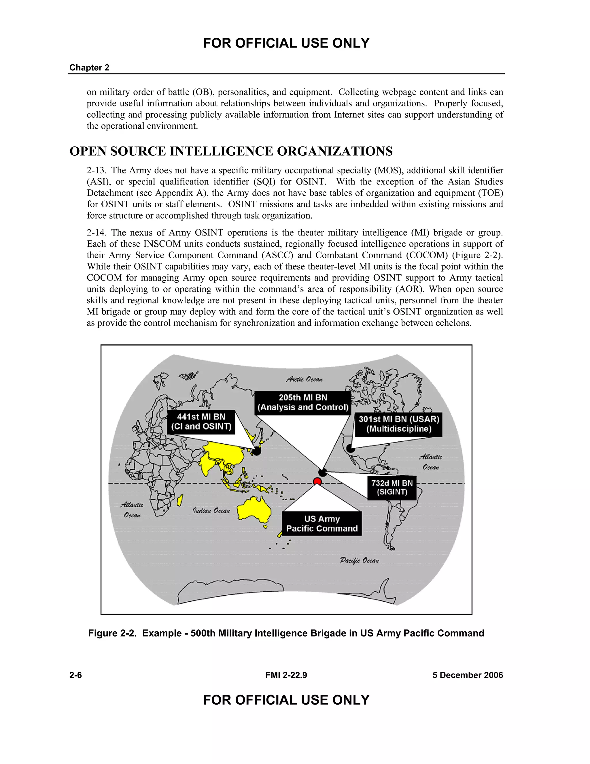 FOR OFFICIAL USE ONLY
Chapter 2
2-6 FMI 2-22.9 5 December 2006
FOR OFFICIAL USE ONLY
on military order of battle (OB), personalities, and equipment. Collecting webpage content and links can
provide useful information about relationships between individuals and organizations. Properly focused,
collecting and processing publicly available information from Internet sites can support understanding of
the operational environment.
OPEN SOURCE INTELLIGENCE ORGANIZATIONS
2-13. The Army does not have a specific military occupational specialty (MOS), additional skill identifier
(ASI), or special qualification identifier (SQI) for OSINT. With the exception of the Asian Studies
Detachment (see Appendix A), the Army does not have base tables of organization and equipment (TOE)
for OSINT units or staff elements. OSINT missions and tasks are imbedded within existing missions and
force structure or accomplished through task organization.
2-14. The nexus of Army OSINT operations is the theater military intelligence (MI) brigade or group.
Each of these INSCOM units conducts sustained, regionally focused intelligence operations in support of
their Army Service Component Command (ASCC) and Combatant Command (COCOM) (Figure 2-2).
While their OSINT capabilities may vary, each of these theater-level MI units is the focal point within the
COCOM for managing Army open source requirements and providing OSINT support to Army tactical
units deploying to or operating within the command’s area of responsibility (AOR). When open source
skills and regional knowledge are not present in these deploying tactical units, personnel from the theater
MI brigade or group may deploy with and form the core of the tactical unit’s OSINT organization as well
as provide the control mechanism for synchronization and information exchange between echelons.
Figure 2-2. Example - 500th Military Intelligence Brigade in US Army Pacific Command
 