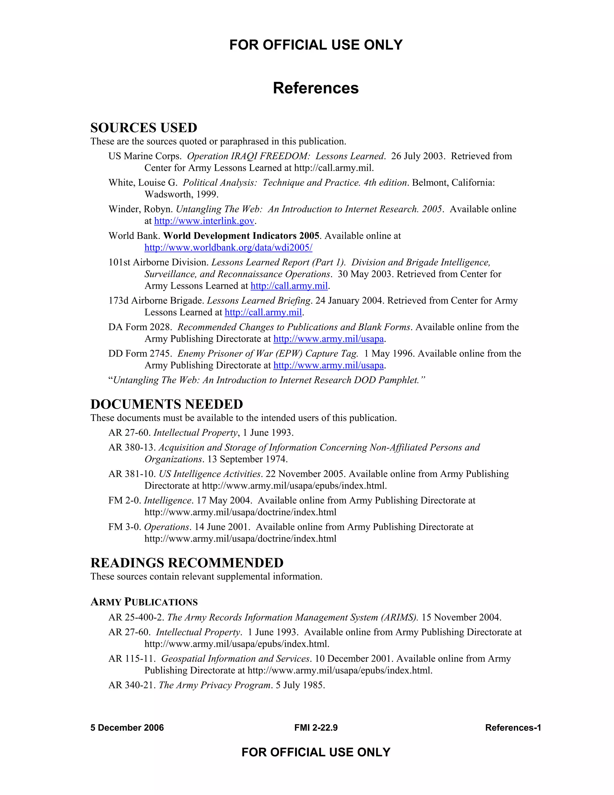 FOR OFFICIAL USE ONLY
5 December 2006 FMI 2-22.9 References-1
FOR OFFICIAL USE ONLY
References
SOURCES USED
These are the sources quoted or paraphrased in this publication.
US Marine Corps. Operation IRAQI FREEDOM: Lessons Learned. 26 July 2003. Retrieved from
Center for Army Lessons Learned at http://call.army.mil.
White, Louise G. Political Analysis: Technique and Practice. 4th edition. Belmont, California:
Wadsworth, 1999.
Winder, Robyn. Untangling The Web: An Introduction to Internet Research. 2005. Available online
at http://www.interlink.gov.
World Bank. World Development Indicators 2005. Available online at
http://www.worldbank.org/data/wdi2005/
101st Airborne Division. Lessons Learned Report (Part 1). Division and Brigade Intelligence,
Surveillance, and Reconnaissance Operations. 30 May 2003. Retrieved from Center for
Army Lessons Learned at http://call.army.mil.
173d Airborne Brigade. Lessons Learned Briefing. 24 January 2004. Retrieved from Center for Army
Lessons Learned at http://call.army.mil.
DA Form 2028. Recommended Changes to Publications and Blank Forms. Available online from the
Army Publishing Directorate at http://www.army.mil/usapa.
DD Form 2745. Enemy Prisoner of War (EPW) Capture Tag. 1 May 1996. Available online from the
Army Publishing Directorate at http://www.army.mil/usapa.
“Untangling The Web: An Introduction to Internet Research DOD Pamphlet.”
DOCUMENTS NEEDED
These documents must be available to the intended users of this publication.
AR 27-60. Intellectual Property, 1 June 1993.
AR 380-13. Acquisition and Storage of Information Concerning Non-Affiliated Persons and
Organizations. 13 September 1974.
AR 381-10. US Intelligence Activities. 22 November 2005. Available online from Army Publishing
Directorate at http://www.army.mil/usapa/epubs/index.html.
FM 2-0. Intelligence. 17 May 2004. Available online from Army Publishing Directorate at
http://www.army.mil/usapa/doctrine/index.html
FM 3-0. Operations. 14 June 2001. Available online from Army Publishing Directorate at
http://www.army.mil/usapa/doctrine/index.html
READINGS RECOMMENDED
These sources contain relevant supplemental information.
ARMY PUBLICATIONS
AR 25-400-2. The Army Records Information Management System (ARIMS). 15 November 2004.
AR 27-60. Intellectual Property. 1 June 1993. Available online from Army Publishing Directorate at
http://www.army.mil/usapa/epubs/index.html.
AR 115-11. Geospatial Information and Services. 10 December 2001. Available online from Army
Publishing Directorate at http://www.army.mil/usapa/epubs/index.html.
AR 340-21. The Army Privacy Program. 5 July 1985.
 