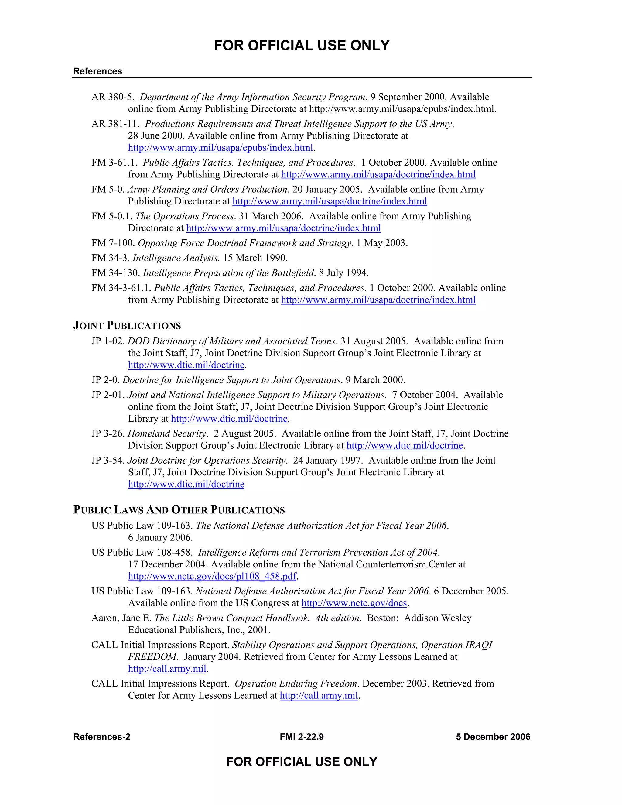 FOR OFFICIAL USE ONLY
References
References-2 FMI 2-22.9 5 December 2006
FOR OFFICIAL USE ONLY
AR 380-5. Department of the Army Information Security Program. 9 September 2000. Available
online from Army Publishing Directorate at http://www.army.mil/usapa/epubs/index.html.
AR 381-11. Productions Requirements and Threat Intelligence Support to the US Army.
28 June 2000. Available online from Army Publishing Directorate at
http://www.army.mil/usapa/epubs/index.html.
FM 3-61.1. Public Affairs Tactics, Techniques, and Procedures. 1 October 2000. Available online
from Army Publishing Directorate at http://www.army.mil/usapa/doctrine/index.html
FM 5-0. Army Planning and Orders Production. 20 January 2005. Available online from Army
Publishing Directorate at http://www.army.mil/usapa/doctrine/index.html
FM 5-0.1. The Operations Process. 31 March 2006. Available online from Army Publishing
Directorate at http://www.army.mil/usapa/doctrine/index.html
FM 7-100. Opposing Force Doctrinal Framework and Strategy. 1 May 2003.
FM 34-3. Intelligence Analysis. 15 March 1990.
FM 34-130. Intelligence Preparation of the Battlefield. 8 July 1994.
FM 34-3-61.1. Public Affairs Tactics, Techniques, and Procedures. 1 October 2000. Available online
from Army Publishing Directorate at http://www.army.mil/usapa/doctrine/index.html
JOINT PUBLICATIONS
JP 1-02. DOD Dictionary of Military and Associated Terms. 31 August 2005. Available online from
the Joint Staff, J7, Joint Doctrine Division Support Group’s Joint Electronic Library at
http://www.dtic.mil/doctrine.
JP 2-0. Doctrine for Intelligence Support to Joint Operations. 9 March 2000.
JP 2-01. Joint and National Intelligence Support to Military Operations. 7 October 2004. Available
online from the Joint Staff, J7, Joint Doctrine Division Support Group’s Joint Electronic
Library at http://www.dtic.mil/doctrine.
JP 3-26. Homeland Security. 2 August 2005. Available online from the Joint Staff, J7, Joint Doctrine
Division Support Group’s Joint Electronic Library at http://www.dtic.mil/doctrine.
JP 3-54. Joint Doctrine for Operations Security. 24 January 1997. Available online from the Joint
Staff, J7, Joint Doctrine Division Support Group’s Joint Electronic Library at
http://www.dtic.mil/doctrine
PUBLIC LAWS AND OTHER PUBLICATIONS
US Public Law 109-163. The National Defense Authorization Act for Fiscal Year 2006.
6 January 2006.
US Public Law 108-458. Intelligence Reform and Terrorism Prevention Act of 2004.
17 December 2004. Available online from the National Counterterrorism Center at
http://www.nctc.gov/docs/pl108_458.pdf.
US Public Law 109-163. National Defense Authorization Act for Fiscal Year 2006. 6 December 2005.
Available online from the US Congress at http://www.nctc.gov/docs.
Aaron, Jane E. The Little Brown Compact Handbook. 4th edition. Boston: Addison Wesley
Educational Publishers, Inc., 2001.
CALL Initial Impressions Report. Stability Operations and Support Operations, Operation IRAQI
FREEDOM. January 2004. Retrieved from Center for Army Lessons Learned at
http://call.army.mil.
CALL Initial Impressions Report. Operation Enduring Freedom. December 2003. Retrieved from
Center for Army Lessons Learned at http://call.army.mil.
 