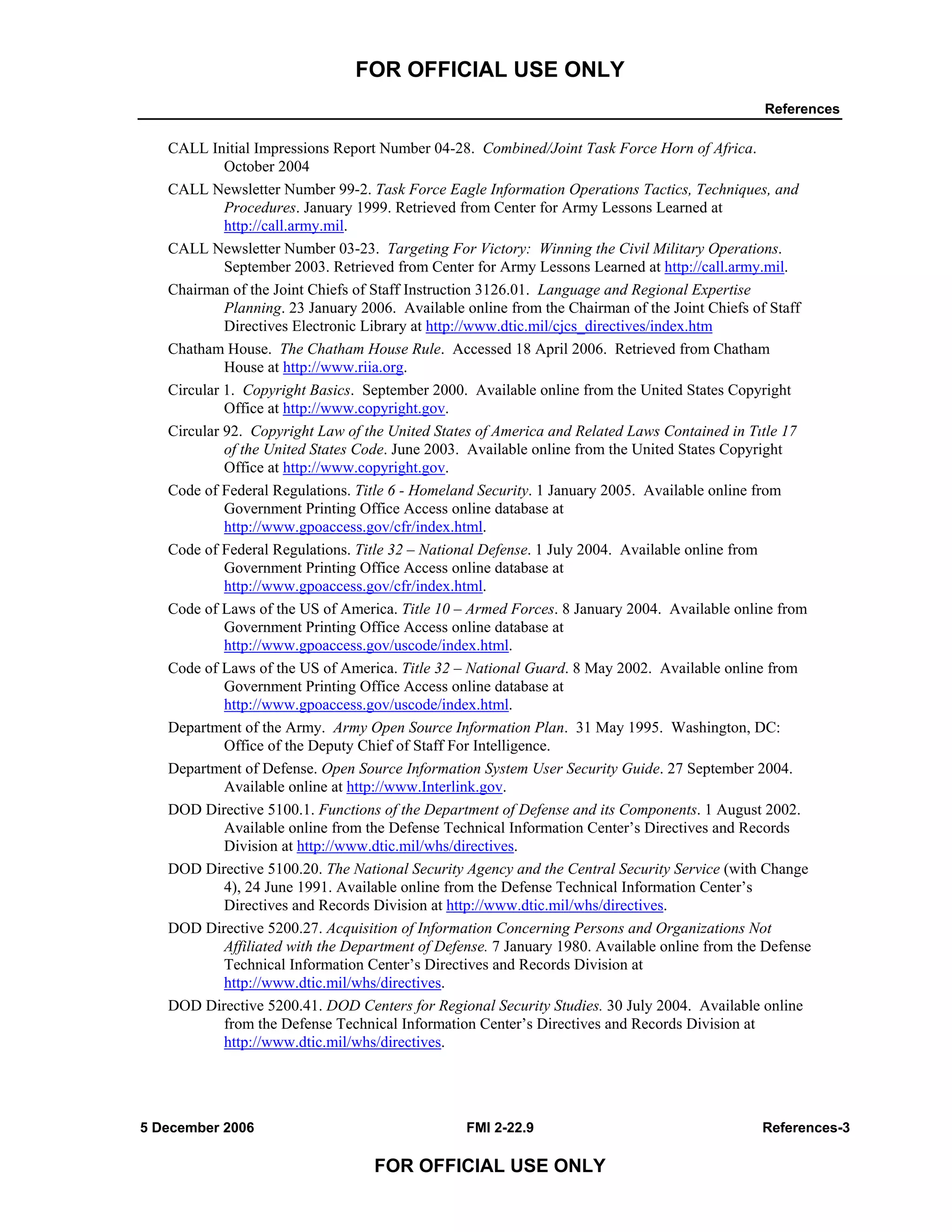 FOR OFFICIAL USE ONLY
References
5 December 2006 FMI 2-22.9 References-3
FOR OFFICIAL USE ONLY
CALL Initial Impressions Report Number 04-28. Combined/Joint Task Force Horn of Africa.
October 2004
CALL Newsletter Number 99-2. Task Force Eagle Information Operations Tactics, Techniques, and
Procedures. January 1999. Retrieved from Center for Army Lessons Learned at
http://call.army.mil.
CALL Newsletter Number 03-23. Targeting For Victory: Winning the Civil Military Operations.
September 2003. Retrieved from Center for Army Lessons Learned at http://call.army.mil.
Chairman of the Joint Chiefs of Staff Instruction 3126.01. Language and Regional Expertise
Planning. 23 January 2006. Available online from the Chairman of the Joint Chiefs of Staff
Directives Electronic Library at http://www.dtic.mil/cjcs_directives/index.htm
Chatham House. The Chatham House Rule. Accessed 18 April 2006. Retrieved from Chatham
House at http://www.riia.org.
Circular 1. Copyright Basics. September 2000. Available online from the United States Copyright
Office at http://www.copyright.gov.
Circular 92. Copyright Law of the United States of America and Related Laws Contained in Tıtle 17
of the United States Code. June 2003. Available online from the United States Copyright
Office at http://www.copyright.gov.
Code of Federal Regulations. Title 6 - Homeland Security. 1 January 2005. Available online from
Government Printing Office Access online database at
http://www.gpoaccess.gov/cfr/index.html.
Code of Federal Regulations. Title 32 – National Defense. 1 July 2004. Available online from
Government Printing Office Access online database at
http://www.gpoaccess.gov/cfr/index.html.
Code of Laws of the US of America. Title 10 – Armed Forces. 8 January 2004. Available online from
Government Printing Office Access online database at
http://www.gpoaccess.gov/uscode/index.html.
Code of Laws of the US of America. Title 32 – National Guard. 8 May 2002. Available online from
Government Printing Office Access online database at
http://www.gpoaccess.gov/uscode/index.html.
Department of the Army. Army Open Source Information Plan. 31 May 1995. Washington, DC:
Office of the Deputy Chief of Staff For Intelligence.
Department of Defense. Open Source Information System User Security Guide. 27 September 2004.
Available online at http://www.Interlink.gov.
DOD Directive 5100.1. Functions of the Department of Defense and its Components. 1 August 2002.
Available online from the Defense Technical Information Center’s Directives and Records
Division at http://www.dtic.mil/whs/directives.
DOD Directive 5100.20. The National Security Agency and the Central Security Service (with Change
4), 24 June 1991. Available online from the Defense Technical Information Center’s
Directives and Records Division at http://www.dtic.mil/whs/directives.
DOD Directive 5200.27. Acquisition of Information Concerning Persons and Organizations Not
Affiliated with the Department of Defense. 7 January 1980. Available online from the Defense
Technical Information Center’s Directives and Records Division at
http://www.dtic.mil/whs/directives.
DOD Directive 5200.41. DOD Centers for Regional Security Studies. 30 July 2004. Available online
from the Defense Technical Information Center’s Directives and Records Division at
http://www.dtic.mil/whs/directives.
 