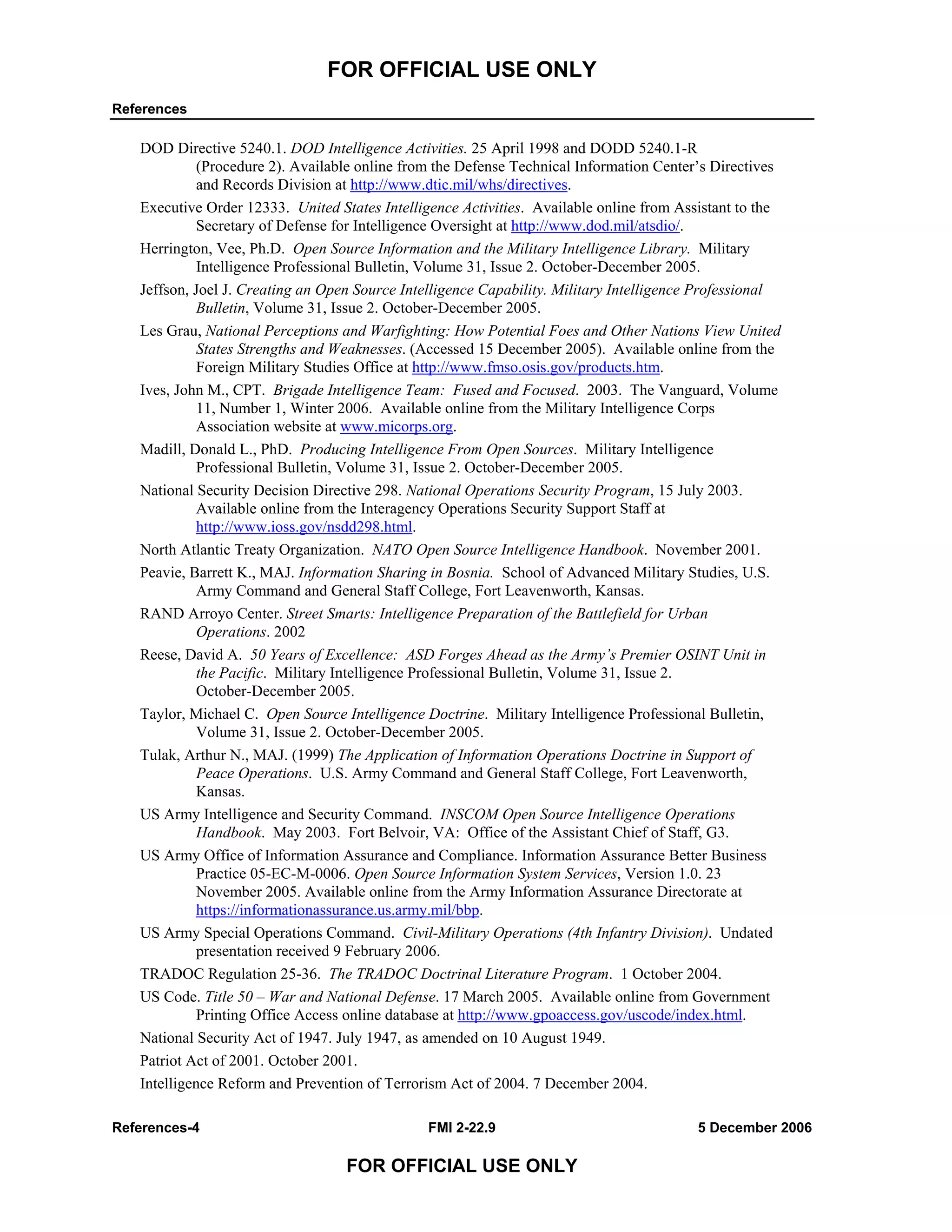 FOR OFFICIAL USE ONLY
References
References-4 FMI 2-22.9 5 December 2006
FOR OFFICIAL USE ONLY
DOD Directive 5240.1. DOD Intelligence Activities. 25 April 1998 and DODD 5240.1-R
(Procedure 2). Available online from the Defense Technical Information Center’s Directives
and Records Division at http://www.dtic.mil/whs/directives.
Executive Order 12333. United States Intelligence Activities. Available online from Assistant to the
Secretary of Defense for Intelligence Oversight at http://www.dod.mil/atsdio/.
Herrington, Vee, Ph.D. Open Source Information and the Military Intelligence Library. Military
Intelligence Professional Bulletin, Volume 31, Issue 2. October-December 2005.
Jeffson, Joel J. Creating an Open Source Intelligence Capability. Military Intelligence Professional
Bulletin, Volume 31, Issue 2. October-December 2005.
Les Grau, National Perceptions and Warfighting: How Potential Foes and Other Nations View United
States Strengths and Weaknesses. (Accessed 15 December 2005). Available online from the
Foreign Military Studies Office at http://www.fmso.osis.gov/products.htm.
Ives, John M., CPT. Brigade Intelligence Team: Fused and Focused. 2003. The Vanguard, Volume
11, Number 1, Winter 2006. Available online from the Military Intelligence Corps
Association website at www.micorps.org.
Madill, Donald L., PhD. Producing Intelligence From Open Sources. Military Intelligence
Professional Bulletin, Volume 31, Issue 2. October-December 2005.
National Security Decision Directive 298. National Operations Security Program, 15 July 2003.
Available online from the Interagency Operations Security Support Staff at
http://www.ioss.gov/nsdd298.html.
North Atlantic Treaty Organization. NATO Open Source Intelligence Handbook. November 2001.
Peavie, Barrett K., MAJ. Information Sharing in Bosnia. School of Advanced Military Studies, U.S.
Army Command and General Staff College, Fort Leavenworth, Kansas.
RAND Arroyo Center. Street Smarts: Intelligence Preparation of the Battlefield for Urban
Operations. 2002
Reese, David A. 50 Years of Excellence: ASD Forges Ahead as the Army’s Premier OSINT Unit in
the Pacific. Military Intelligence Professional Bulletin, Volume 31, Issue 2.
October-December 2005.
Taylor, Michael C. Open Source Intelligence Doctrine. Military Intelligence Professional Bulletin,
Volume 31, Issue 2. October-December 2005.
Tulak, Arthur N., MAJ. (1999) The Application of Information Operations Doctrine in Support of
Peace Operations. U.S. Army Command and General Staff College, Fort Leavenworth,
Kansas.
US Army Intelligence and Security Command. INSCOM Open Source Intelligence Operations
Handbook. May 2003. Fort Belvoir, VA: Office of the Assistant Chief of Staff, G3.
US Army Office of Information Assurance and Compliance. Information Assurance Better Business
Practice 05-EC-M-0006. Open Source Information System Services, Version 1.0. 23
November 2005. Available online from the Army Information Assurance Directorate at
https://informationassurance.us.army.mil/bbp.
US Army Special Operations Command. Civil-Military Operations (4th Infantry Division). Undated
presentation received 9 February 2006.
TRADOC Regulation 25-36. The TRADOC Doctrinal Literature Program. 1 October 2004.
US Code. Title 50 – War and National Defense. 17 March 2005. Available online from Government
Printing Office Access online database at http://www.gpoaccess.gov/uscode/index.html.
National Security Act of 1947. July 1947, as amended on 10 August 1949.
Patriot Act of 2001. October 2001.
Intelligence Reform and Prevention of Terrorism Act of 2004. 7 December 2004.
 