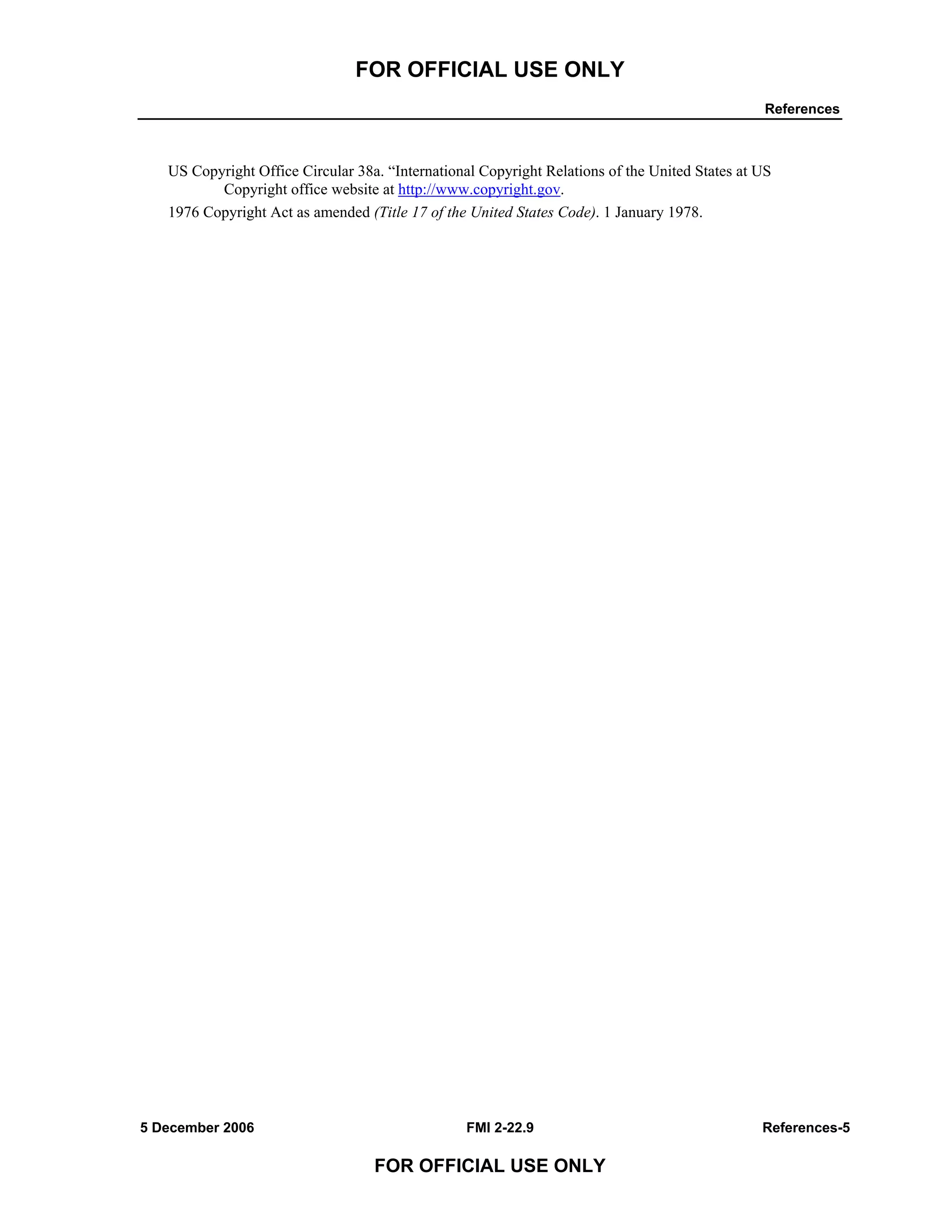 FOR OFFICIAL USE ONLY
References
5 December 2006 FMI 2-22.9 References-5
FOR OFFICIAL USE ONLY
US Copyright Office Circular 38a. “International Copyright Relations of the United States at US
Copyright office website at http://www.copyright.gov.
1976 Copyright Act as amended (Title 17 of the United States Code). 1 January 1978.
 