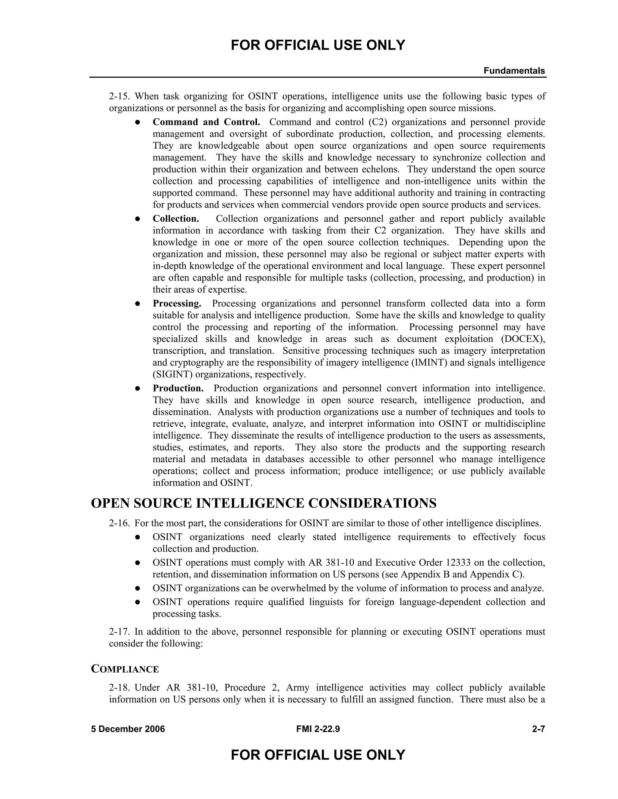 FOR OFFICIAL USE ONLY
Fundamentals
5 December 2006 FMI 2-22.9 2-7
FOR OFFICIAL USE ONLY
2-15. When task organizing for OSINT operations, intelligence units use the following basic types of
organizations or personnel as the basis for organizing and accomplishing open source missions.
Command and Control. Command and control (C2) organizations and personnel provide
management and oversight of subordinate production, collection, and processing elements.
They are knowledgeable about open source organizations and open source requirements
management. They have the skills and knowledge necessary to synchronize collection and
production within their organization and between echelons. They understand the open source
collection and processing capabilities of intelligence and non-intelligence units within the
supported command. These personnel may have additional authority and training in contracting
for products and services when commercial vendors provide open source products and services.
Collection. Collection organizations and personnel gather and report publicly available
information in accordance with tasking from their C2 organization. They have skills and
knowledge in one or more of the open source collection techniques. Depending upon the
organization and mission, these personnel may also be regional or subject matter experts with
in-depth knowledge of the operational environment and local language. These expert personnel
are often capable and responsible for multiple tasks (collection, processing, and production) in
their areas of expertise.
Processing. Processing organizations and personnel transform collected data into a form
suitable for analysis and intelligence production. Some have the skills and knowledge to quality
control the processing and reporting of the information. Processing personnel may have
specialized skills and knowledge in areas such as document exploitation (DOCEX),
transcription, and translation. Sensitive processing techniques such as imagery interpretation
and cryptography are the responsibility of imagery intelligence (IMINT) and signals intelligence
(SIGINT) organizations, respectively.
Production. Production organizations and personnel convert information into intelligence.
They have skills and knowledge in open source research, intelligence production, and
dissemination. Analysts with production organizations use a number of techniques and tools to
retrieve, integrate, evaluate, analyze, and interpret information into OSINT or multidiscipline
intelligence. They disseminate the results of intelligence production to the users as assessments,
studies, estimates, and reports. They also store the products and the supporting research
material and metadata in databases accessible to other personnel who manage intelligence
operations; collect and process information; produce intelligence; or use publicly available
information and OSINT.
OPEN SOURCE INTELLIGENCE CONSIDERATIONS
2-16. For the most part, the considerations for OSINT are similar to those of other intelligence disciplines.
OSINT organizations need clearly stated intelligence requirements to effectively focus
collection and production.
OSINT operations must comply with AR 381-10 and Executive Order 12333 on the collection,
retention, and dissemination information on US persons (see Appendix B and Appendix C).
OSINT organizations can be overwhelmed by the volume of information to process and analyze.
OSINT operations require qualified linguists for foreign language-dependent collection and
processing tasks.
2-17. In addition to the above, personnel responsible for planning or executing OSINT operations must
consider the following:
COMPLIANCE
2-18. Under AR 381-10, Procedure 2, Army intelligence activities may collect publicly available
information on US persons only when it is necessary to fulfill an assigned function. There must also be a
 