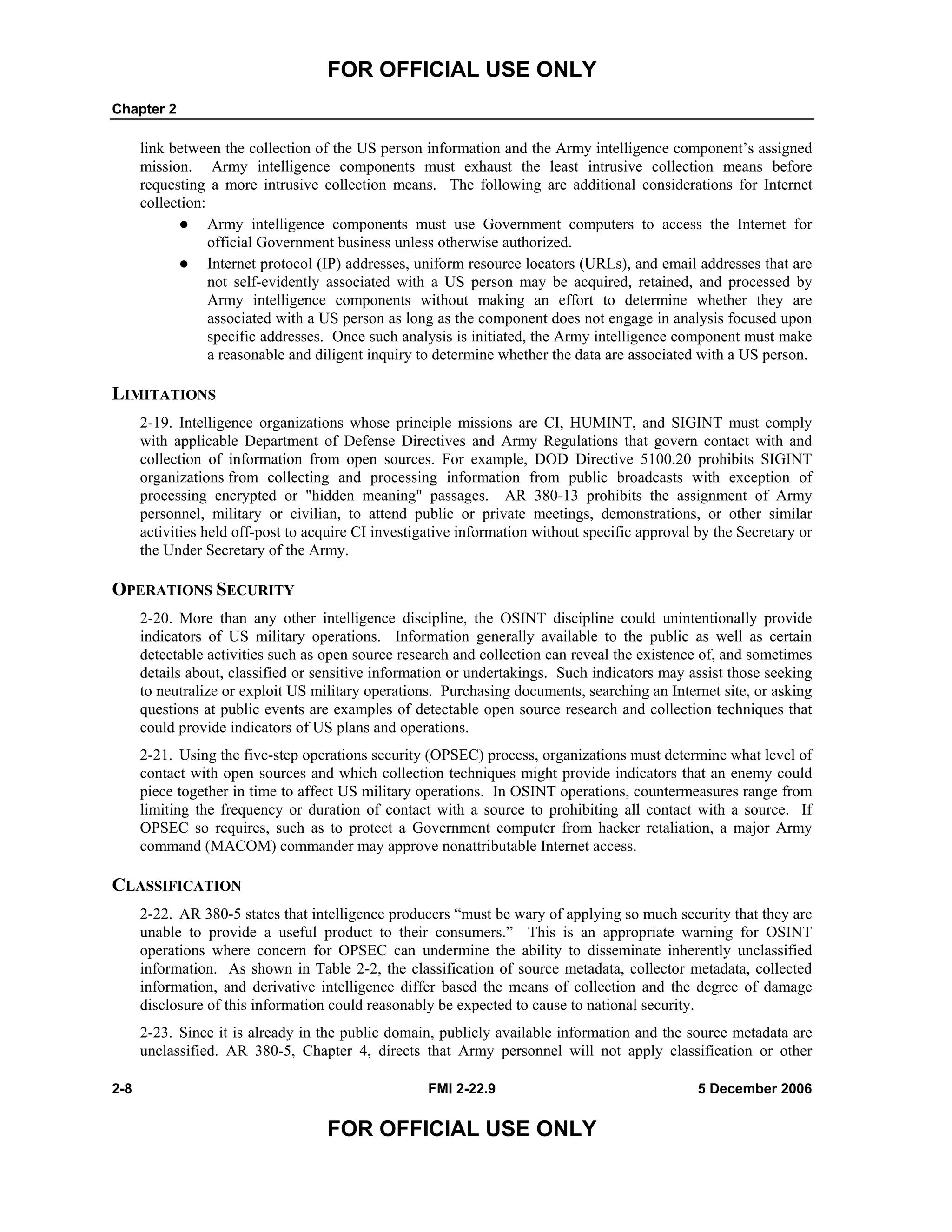 FOR OFFICIAL USE ONLY
Chapter 2
2-8 FMI 2-22.9 5 December 2006
FOR OFFICIAL USE ONLY
link between the collection of the US person information and the Army intelligence component’s assigned
mission. Army intelligence components must exhaust the least intrusive collection means before
requesting a more intrusive collection means. The following are additional considerations for Internet
collection:
Army intelligence components must use Government computers to access the Internet for
official Government business unless otherwise authorized.
Internet protocol (IP) addresses, uniform resource locators (URLs), and email addresses that are
not self-evidently associated with a US person may be acquired, retained, and processed by
Army intelligence components without making an effort to determine whether they are
associated with a US person as long as the component does not engage in analysis focused upon
specific addresses. Once such analysis is initiated, the Army intelligence component must make
a reasonable and diligent inquiry to determine whether the data are associated with a US person.
LIMITATIONS
2-19. Intelligence organizations whose principle missions are CI, HUMINT, and SIGINT must comply
with applicable Department of Defense Directives and Army Regulations that govern contact with and
collection of information from open sources. For example, DOD Directive 5100.20 prohibits SIGINT
organizations from collecting and processing information from public broadcasts with exception of
processing encrypted or "hidden meaning" passages. AR 380-13 prohibits the assignment of Army
personnel, military or civilian, to attend public or private meetings, demonstrations, or other similar
activities held off-post to acquire CI investigative information without specific approval by the Secretary or
the Under Secretary of the Army.
OPERATIONS SECURITY
2-20. More than any other intelligence discipline, the OSINT discipline could unintentionally provide
indicators of US military operations. Information generally available to the public as well as certain
detectable activities such as open source research and collection can reveal the existence of, and sometimes
details about, classified or sensitive information or undertakings. Such indicators may assist those seeking
to neutralize or exploit US military operations. Purchasing documents, searching an Internet site, or asking
questions at public events are examples of detectable open source research and collection techniques that
could provide indicators of US plans and operations.
2-21. Using the five-step operations security (OPSEC) process, organizations must determine what level of
contact with open sources and which collection techniques might provide indicators that an enemy could
piece together in time to affect US military operations. In OSINT operations, countermeasures range from
limiting the frequency or duration of contact with a source to prohibiting all contact with a source. If
OPSEC so requires, such as to protect a Government computer from hacker retaliation, a major Army
command (MACOM) commander may approve nonattributable Internet access.
CLASSIFICATION
2-22. AR 380-5 states that intelligence producers “must be wary of applying so much security that they are
unable to provide a useful product to their consumers.” This is an appropriate warning for OSINT
operations where concern for OPSEC can undermine the ability to disseminate inherently unclassified
information. As shown in Table 2-2, the classification of source metadata, collector metadata, collected
information, and derivative intelligence differ based the means of collection and the degree of damage
disclosure of this information could reasonably be expected to cause to national security.
2-23. Since it is already in the public domain, publicly available information and the source metadata are
unclassified. AR 380-5, Chapter 4, directs that Army personnel will not apply classification or other
 