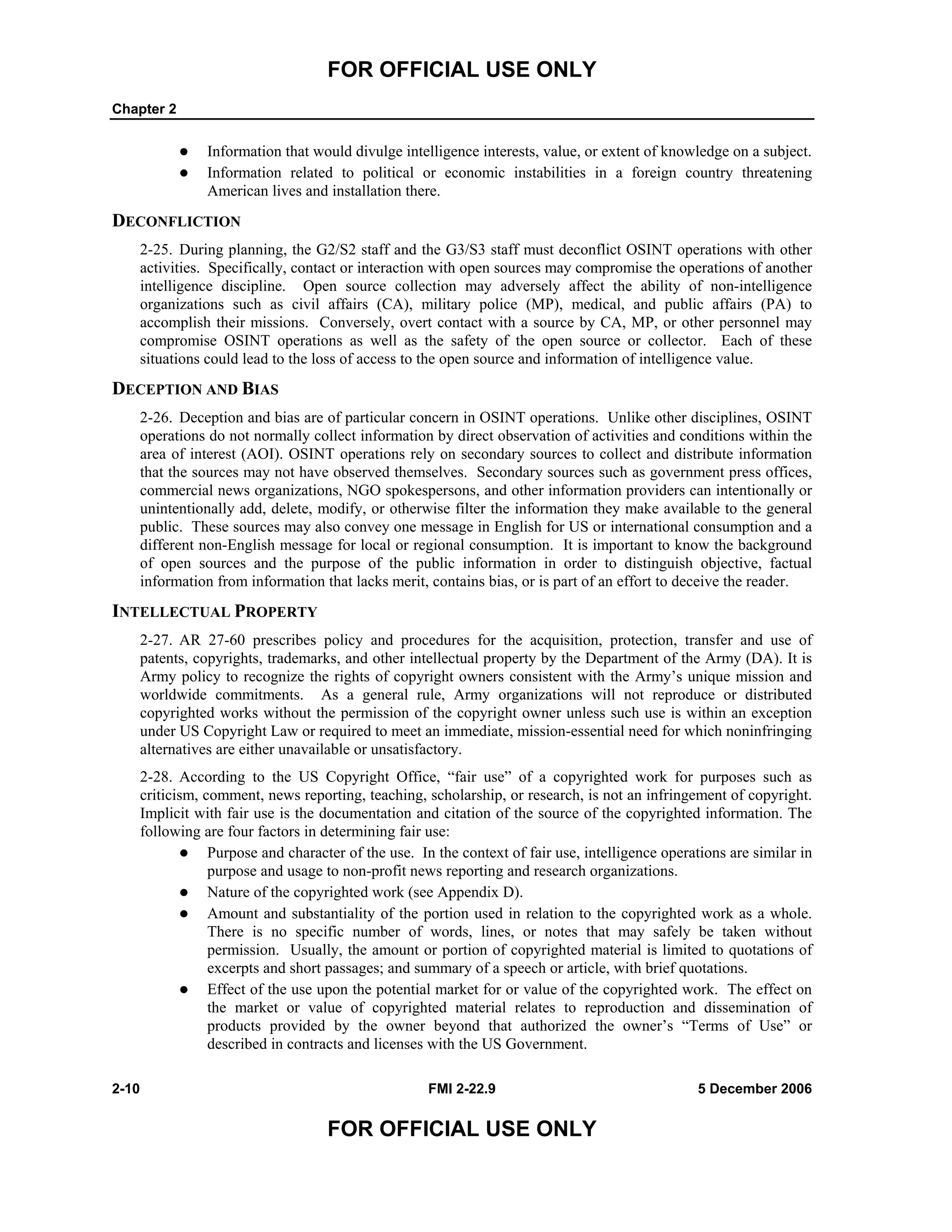 FOR OFFICIAL USE ONLY
Chapter 2
2-10 FMI 2-22.9 5 December 2006
FOR OFFICIAL USE ONLY
Information that would divulge intelligence interests, value, or extent of knowledge on a subject.
Information related to political or economic instabilities in a foreign country threatening
American lives and installation there.
DECONFLICTION
2-25. During planning, the G2/S2 staff and the G3/S3 staff must deconflict OSINT operations with other
activities. Specifically, contact or interaction with open sources may compromise the operations of another
intelligence discipline. Open source collection may adversely affect the ability of non-intelligence
organizations such as civil affairs (CA), military police (MP), medical, and public affairs (PA) to
accomplish their missions. Conversely, overt contact with a source by CA, MP, or other personnel may
compromise OSINT operations as well as the safety of the open source or collector. Each of these
situations could lead to the loss of access to the open source and information of intelligence value.
DECEPTION AND BIAS
2-26. Deception and bias are of particular concern in OSINT operations. Unlike other disciplines, OSINT
operations do not normally collect information by direct observation of activities and conditions within the
area of interest (AOI). OSINT operations rely on secondary sources to collect and distribute information
that the sources may not have observed themselves. Secondary sources such as government press offices,
commercial news organizations, NGO spokespersons, and other information providers can intentionally or
unintentionally add, delete, modify, or otherwise filter the information they make available to the general
public. These sources may also convey one message in English for US or international consumption and a
different non-English message for local or regional consumption. It is important to know the background
of open sources and the purpose of the public information in order to distinguish objective, factual
information from information that lacks merit, contains bias, or is part of an effort to deceive the reader.
INTELLECTUAL PROPERTY
2-27. AR 27-60 prescribes policy and procedures for the acquisition, protection, transfer and use of
patents, copyrights, trademarks, and other intellectual property by the Department of the Army (DA). It is
Army policy to recognize the rights of copyright owners consistent with the Army’s unique mission and
worldwide commitments. As a general rule, Army organizations will not reproduce or distributed
copyrighted works without the permission of the copyright owner unless such use is within an exception
under US Copyright Law or required to meet an immediate, mission-essential need for which noninfringing
alternatives are either unavailable or unsatisfactory.
2-28. According to the US Copyright Office, “fair use” of a copyrighted work for purposes such as
criticism, comment, news reporting, teaching, scholarship, or research, is not an infringement of copyright.
Implicit with fair use is the documentation and citation of the source of the copyrighted information. The
following are four factors in determining fair use:
Purpose and character of the use. In the context of fair use, intelligence operations are similar in
purpose and usage to non-profit news reporting and research organizations.
Nature of the copyrighted work (see Appendix D).
Amount and substantiality of the portion used in relation to the copyrighted work as a whole.
There is no specific number of words, lines, or notes that may safely be taken without
permission. Usually, the amount or portion of copyrighted material is limited to quotations of
excerpts and short passages; and summary of a speech or article, with brief quotations.
Effect of the use upon the potential market for or value of the copyrighted work. The effect on
the market or value of copyrighted material relates to reproduction and dissemination of
products provided by the owner beyond that authorized the owner’s “Terms of Use” or
described in contracts and licenses with the US Government.
 