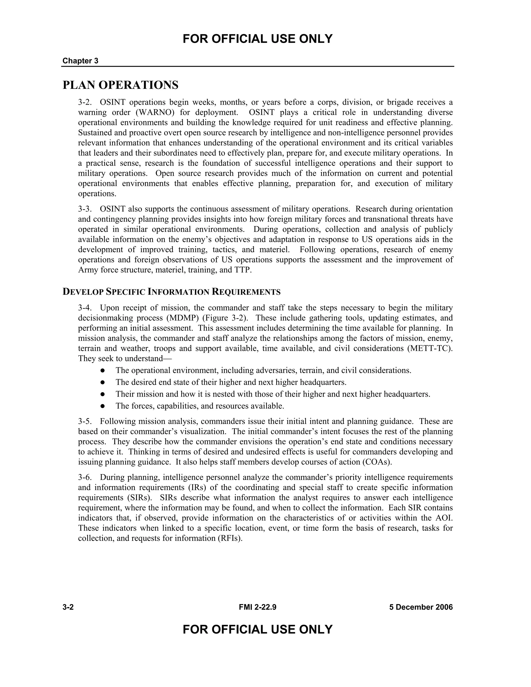 FOR OFFICIAL USE ONLY
Chapter 3
3-2 FMI 2-22.9 5 December 2006
FOR OFFICIAL USE ONLY
PLAN OPERATIONS
3-2. OSINT operations begin weeks, months, or years before a corps, division, or brigade receives a
warning order (WARNO) for deployment. OSINT plays a critical role in understanding diverse
operational environments and building the knowledge required for unit readiness and effective planning.
Sustained and proactive overt open source research by intelligence and non-intelligence personnel provides
relevant information that enhances understanding of the operational environment and its critical variables
that leaders and their subordinates need to effectively plan, prepare for, and execute military operations. In
a practical sense, research is the foundation of successful intelligence operations and their support to
military operations. Open source research provides much of the information on current and potential
operational environments that enables effective planning, preparation for, and execution of military
operations.
3-3. OSINT also supports the continuous assessment of military operations. Research during orientation
and contingency planning provides insights into how foreign military forces and transnational threats have
operated in similar operational environments. During operations, collection and analysis of publicly
available information on the enemy’s objectives and adaptation in response to US operations aids in the
development of improved training, tactics, and materiel. Following operations, research of enemy
operations and foreign observations of US operations supports the assessment and the improvement of
Army force structure, materiel, training, and TTP.
DEVELOP SPECIFIC INFORMATION REQUIREMENTS
3-4. Upon receipt of mission, the commander and staff take the steps necessary to begin the military
decisionmaking process (MDMP) (Figure 3-2). These include gathering tools, updating estimates, and
performing an initial assessment. This assessment includes determining the time available for planning. In
mission analysis, the commander and staff analyze the relationships among the factors of mission, enemy,
terrain and weather, troops and support available, time available, and civil considerations (METT-TC).
They seek to understand—
The operational environment, including adversaries, terrain, and civil considerations.
The desired end state of their higher and next higher headquarters.
Their mission and how it is nested with those of their higher and next higher headquarters.
The forces, capabilities, and resources available.
3-5. Following mission analysis, commanders issue their initial intent and planning guidance. These are
based on their commander’s visualization. The initial commander’s intent focuses the rest of the planning
process. They describe how the commander envisions the operation’s end state and conditions necessary
to achieve it. Thinking in terms of desired and undesired effects is useful for commanders developing and
issuing planning guidance. It also helps staff members develop courses of action (COAs).
3-6. During planning, intelligence personnel analyze the commander’s priority intelligence requirements
and information requirements (IRs) of the coordinating and special staff to create specific information
requirements (SIRs). SIRs describe what information the analyst requires to answer each intelligence
requirement, where the information may be found, and when to collect the information. Each SIR contains
indicators that, if observed, provide information on the characteristics of or activities within the AOI.
These indicators when linked to a specific location, event, or time form the basis of research, tasks for
collection, and requests for information (RFIs).
 