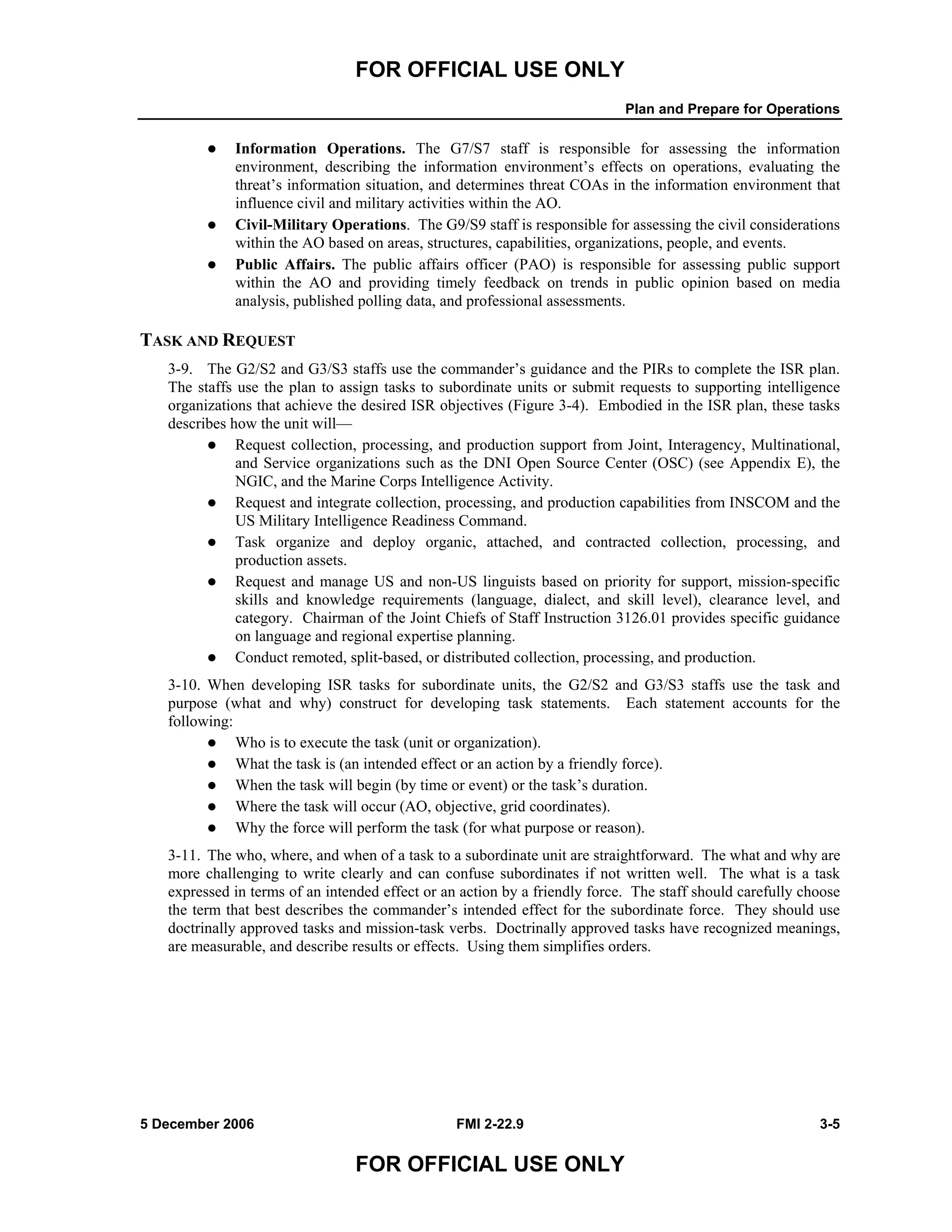 FOR OFFICIAL USE ONLY
Plan and Prepare for Operations
5 December 2006 FMI 2-22.9 3-5
FOR OFFICIAL USE ONLY
Information Operations. The G7/S7 staff is responsible for assessing the information
environment, describing the information environment’s effects on operations, evaluating the
threat’s information situation, and determines threat COAs in the information environment that
influence civil and military activities within the AO.
Civil-Military Operations. The G9/S9 staff is responsible for assessing the civil considerations
within the AO based on areas, structures, capabilities, organizations, people, and events.
Public Affairs. The public affairs officer (PAO) is responsible for assessing public support
within the AO and providing timely feedback on trends in public opinion based on media
analysis, published polling data, and professional assessments.
TASK AND REQUEST
3-9. The G2/S2 and G3/S3 staffs use the commander’s guidance and the PIRs to complete the ISR plan.
The staffs use the plan to assign tasks to subordinate units or submit requests to supporting intelligence
organizations that achieve the desired ISR objectives (Figure 3-4). Embodied in the ISR plan, these tasks
describes how the unit will––
Request collection, processing, and production support from Joint, Interagency, Multinational,
and Service organizations such as the DNI Open Source Center (OSC) (see Appendix E), the
NGIC, and the Marine Corps Intelligence Activity.
Request and integrate collection, processing, and production capabilities from INSCOM and the
US Military Intelligence Readiness Command.
Task organize and deploy organic, attached, and contracted collection, processing, and
production assets.
Request and manage US and non-US linguists based on priority for support, mission-specific
skills and knowledge requirements (language, dialect, and skill level), clearance level, and
category. Chairman of the Joint Chiefs of Staff Instruction 3126.01 provides specific guidance
on language and regional expertise planning.
Conduct remoted, split-based, or distributed collection, processing, and production.
3-10. When developing ISR tasks for subordinate units, the G2/S2 and G3/S3 staffs use the task and
purpose (what and why) construct for developing task statements. Each statement accounts for the
following:
Who is to execute the task (unit or organization).
What the task is (an intended effect or an action by a friendly force).
When the task will begin (by time or event) or the task’s duration.
Where the task will occur (AO, objective, grid coordinates).
Why the force will perform the task (for what purpose or reason).
3-11. The who, where, and when of a task to a subordinate unit are straightforward. The what and why are
more challenging to write clearly and can confuse subordinates if not written well. The what is a task
expressed in terms of an intended effect or an action by a friendly force. The staff should carefully choose
the term that best describes the commander’s intended effect for the subordinate force. They should use
doctrinally approved tasks and mission-task verbs. Doctrinally approved tasks have recognized meanings,
are measurable, and describe results or effects. Using them simplifies orders.
 
