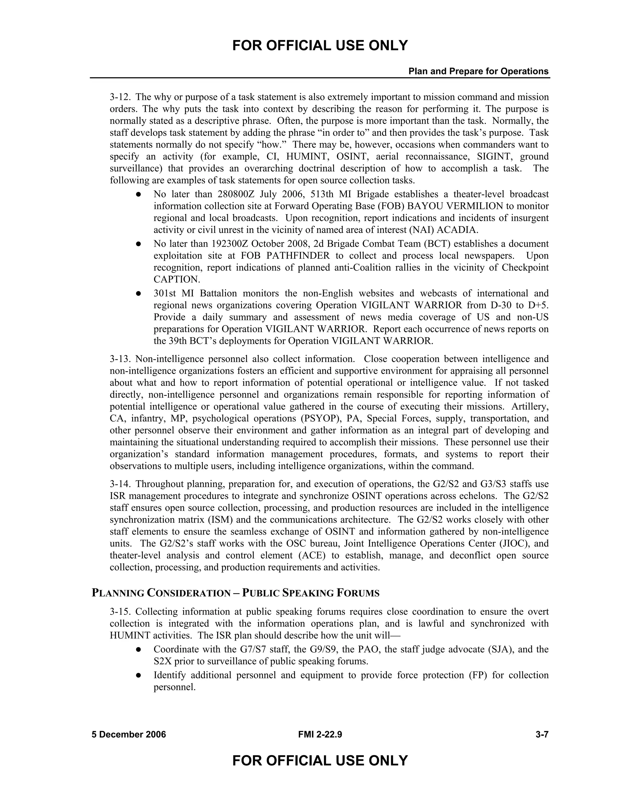 FOR OFFICIAL USE ONLY
Plan and Prepare for Operations
5 December 2006 FMI 2-22.9 3-7
FOR OFFICIAL USE ONLY
3-12. The why or purpose of a task statement is also extremely important to mission command and mission
orders. The why puts the task into context by describing the reason for performing it. The purpose is
normally stated as a descriptive phrase. Often, the purpose is more important than the task. Normally, the
staff develops task statement by adding the phrase “in order to” and then provides the task’s purpose. Task
statements normally do not specify “how.” There may be, however, occasions when commanders want to
specify an activity (for example, CI, HUMINT, OSINT, aerial reconnaissance, SIGINT, ground
surveillance) that provides an overarching doctrinal description of how to accomplish a task. The
following are examples of task statements for open source collection tasks.
No later than 280800Z July 2006, 513th MI Brigade establishes a theater-level broadcast
information collection site at Forward Operating Base (FOB) BAYOU VERMILION to monitor
regional and local broadcasts. Upon recognition, report indications and incidents of insurgent
activity or civil unrest in the vicinity of named area of interest (NAI) ACADIA.
No later than 192300Z October 2008, 2d Brigade Combat Team (BCT) establishes a document
exploitation site at FOB PATHFINDER to collect and process local newspapers. Upon
recognition, report indications of planned anti-Coalition rallies in the vicinity of Checkpoint
CAPTION.
301st MI Battalion monitors the non-English websites and webcasts of international and
regional news organizations covering Operation VIGILANT WARRIOR from D-30 to D+5.
Provide a daily summary and assessment of news media coverage of US and non-US
preparations for Operation VIGILANT WARRIOR. Report each occurrence of news reports on
the 39th BCT’s deployments for Operation VIGILANT WARRIOR.
3-13. Non-intelligence personnel also collect information. Close cooperation between intelligence and
non-intelligence organizations fosters an efficient and supportive environment for appraising all personnel
about what and how to report information of potential operational or intelligence value. If not tasked
directly, non-intelligence personnel and organizations remain responsible for reporting information of
potential intelligence or operational value gathered in the course of executing their missions. Artillery,
CA, infantry, MP, psychological operations (PSYOP), PA, Special Forces, supply, transportation, and
other personnel observe their environment and gather information as an integral part of developing and
maintaining the situational understanding required to accomplish their missions. These personnel use their
organization’s standard information management procedures, formats, and systems to report their
observations to multiple users, including intelligence organizations, within the command.
3-14. Throughout planning, preparation for, and execution of operations, the G2/S2 and G3/S3 staffs use
ISR management procedures to integrate and synchronize OSINT operations across echelons. The G2/S2
staff ensures open source collection, processing, and production resources are included in the intelligence
synchronization matrix (ISM) and the communications architecture. The G2/S2 works closely with other
staff elements to ensure the seamless exchange of OSINT and information gathered by non-intelligence
units. The G2/S2’s staff works with the OSC bureau, Joint Intelligence Operations Center (JIOC), and
theater-level analysis and control element (ACE) to establish, manage, and deconflict open source
collection, processing, and production requirements and activities.
PLANNING CONSIDERATION – PUBLIC SPEAKING FORUMS
3-15. Collecting information at public speaking forums requires close coordination to ensure the overt
collection is integrated with the information operations plan, and is lawful and synchronized with
HUMINT activities. The ISR plan should describe how the unit will––
Coordinate with the G7/S7 staff, the G9/S9, the PAO, the staff judge advocate (SJA), and the
S2X prior to surveillance of public speaking forums.
Identify additional personnel and equipment to provide force protection (FP) for collection
personnel.
 