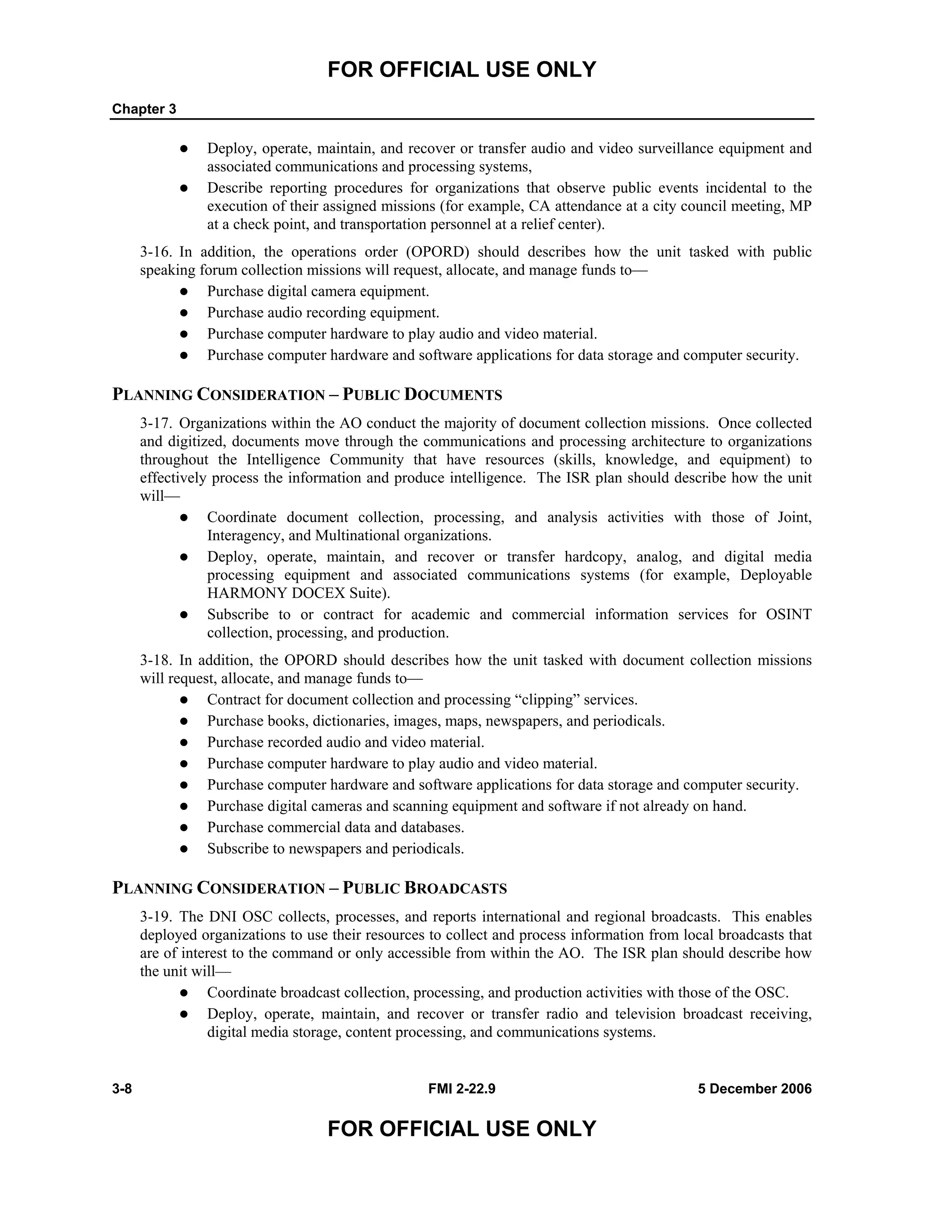 FOR OFFICIAL USE ONLY
Chapter 3
3-8 FMI 2-22.9 5 December 2006
FOR OFFICIAL USE ONLY
Deploy, operate, maintain, and recover or transfer audio and video surveillance equipment and
associated communications and processing systems,
Describe reporting procedures for organizations that observe public events incidental to the
execution of their assigned missions (for example, CA attendance at a city council meeting, MP
at a check point, and transportation personnel at a relief center).
3-16. In addition, the operations order (OPORD) should describes how the unit tasked with public
speaking forum collection missions will request, allocate, and manage funds to––
Purchase digital camera equipment.
Purchase audio recording equipment.
Purchase computer hardware to play audio and video material.
Purchase computer hardware and software applications for data storage and computer security.
PLANNING CONSIDERATION – PUBLIC DOCUMENTS
3-17. Organizations within the AO conduct the majority of document collection missions. Once collected
and digitized, documents move through the communications and processing architecture to organizations
throughout the Intelligence Community that have resources (skills, knowledge, and equipment) to
effectively process the information and produce intelligence. The ISR plan should describe how the unit
will––
Coordinate document collection, processing, and analysis activities with those of Joint,
Interagency, and Multinational organizations.
Deploy, operate, maintain, and recover or transfer hardcopy, analog, and digital media
processing equipment and associated communications systems (for example, Deployable
HARMONY DOCEX Suite).
Subscribe to or contract for academic and commercial information services for OSINT
collection, processing, and production.
3-18. In addition, the OPORD should describes how the unit tasked with document collection missions
will request, allocate, and manage funds to––
Contract for document collection and processing “clipping” services.
Purchase books, dictionaries, images, maps, newspapers, and periodicals.
Purchase recorded audio and video material.
Purchase computer hardware to play audio and video material.
Purchase computer hardware and software applications for data storage and computer security.
Purchase digital cameras and scanning equipment and software if not already on hand.
Purchase commercial data and databases.
Subscribe to newspapers and periodicals.
PLANNING CONSIDERATION – PUBLIC BROADCASTS
3-19. The DNI OSC collects, processes, and reports international and regional broadcasts. This enables
deployed organizations to use their resources to collect and process information from local broadcasts that
are of interest to the command or only accessible from within the AO. The ISR plan should describe how
the unit will––
Coordinate broadcast collection, processing, and production activities with those of the OSC.
Deploy, operate, maintain, and recover or transfer radio and television broadcast receiving,
digital media storage, content processing, and communications systems.
 
