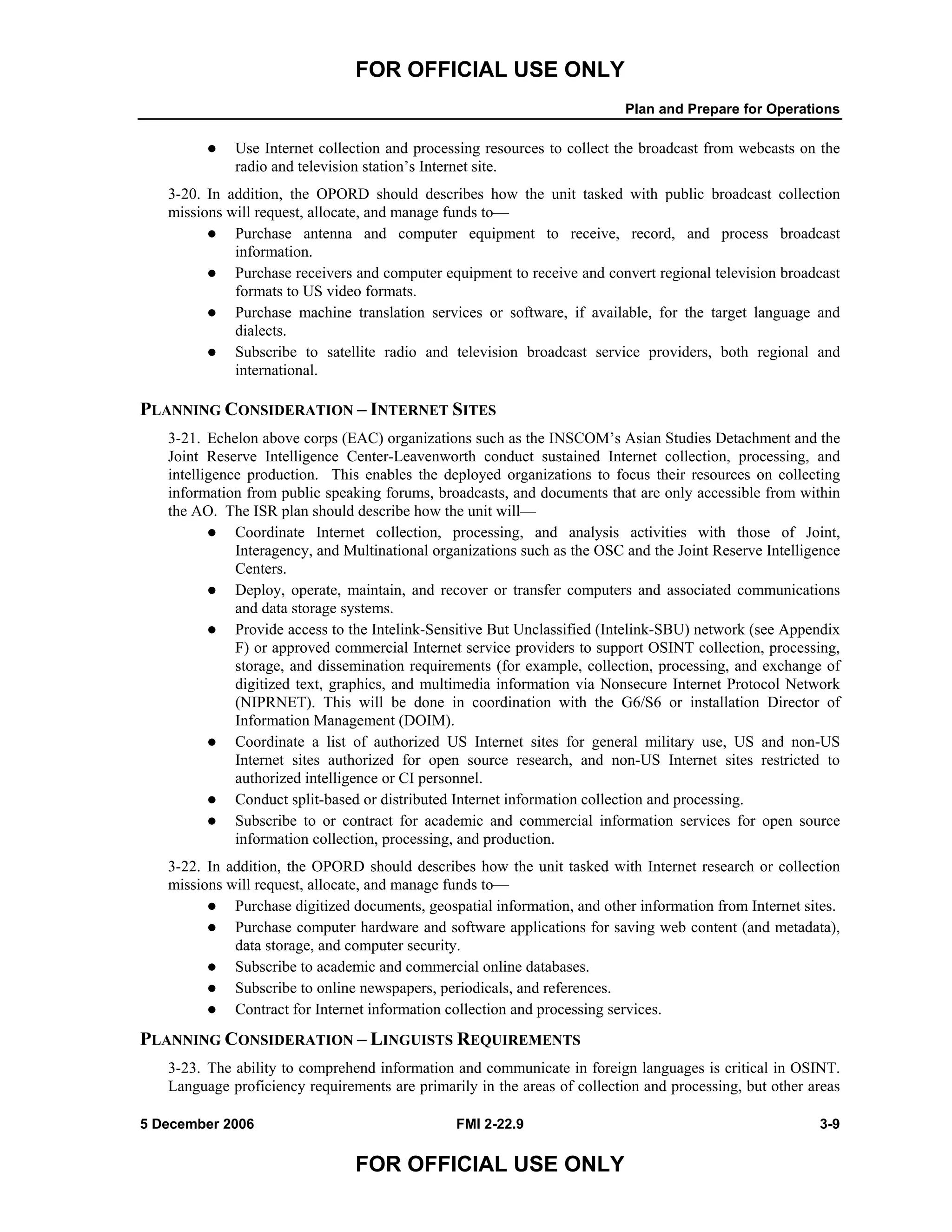 FOR OFFICIAL USE ONLY
Plan and Prepare for Operations
5 December 2006 FMI 2-22.9 3-9
FOR OFFICIAL USE ONLY
Use Internet collection and processing resources to collect the broadcast from webcasts on the
radio and television station’s Internet site.
3-20. In addition, the OPORD should describes how the unit tasked with public broadcast collection
missions will request, allocate, and manage funds to––
Purchase antenna and computer equipment to receive, record, and process broadcast
information.
Purchase receivers and computer equipment to receive and convert regional television broadcast
formats to US video formats.
Purchase machine translation services or software, if available, for the target language and
dialects.
Subscribe to satellite radio and television broadcast service providers, both regional and
international.
PLANNING CONSIDERATION – INTERNET SITES
3-21. Echelon above corps (EAC) organizations such as the INSCOM’s Asian Studies Detachment and the
Joint Reserve Intelligence Center-Leavenworth conduct sustained Internet collection, processing, and
intelligence production. This enables the deployed organizations to focus their resources on collecting
information from public speaking forums, broadcasts, and documents that are only accessible from within
the AO. The ISR plan should describe how the unit will––
Coordinate Internet collection, processing, and analysis activities with those of Joint,
Interagency, and Multinational organizations such as the OSC and the Joint Reserve Intelligence
Centers.
Deploy, operate, maintain, and recover or transfer computers and associated communications
and data storage systems.
Provide access to the Intelink-Sensitive But Unclassified (Intelink-SBU) network (see Appendix
F) or approved commercial Internet service providers to support OSINT collection, processing,
storage, and dissemination requirements (for example, collection, processing, and exchange of
digitized text, graphics, and multimedia information via Nonsecure Internet Protocol Network
(NIPRNET). This will be done in coordination with the G6/S6 or installation Director of
Information Management (DOIM).
Coordinate a list of authorized US Internet sites for general military use, US and non-US
Internet sites authorized for open source research, and non-US Internet sites restricted to
authorized intelligence or CI personnel.
Conduct split-based or distributed Internet information collection and processing.
Subscribe to or contract for academic and commercial information services for open source
information collection, processing, and production.
3-22. In addition, the OPORD should describes how the unit tasked with Internet research or collection
missions will request, allocate, and manage funds to––
Purchase digitized documents, geospatial information, and other information from Internet sites.
Purchase computer hardware and software applications for saving web content (and metadata),
data storage, and computer security.
Subscribe to academic and commercial online databases.
Subscribe to online newspapers, periodicals, and references.
Contract for Internet information collection and processing services.
PLANNING CONSIDERATION – LINGUISTS REQUIREMENTS
3-23. The ability to comprehend information and communicate in foreign languages is critical in OSINT.
Language proficiency requirements are primarily in the areas of collection and processing, but other areas
 
