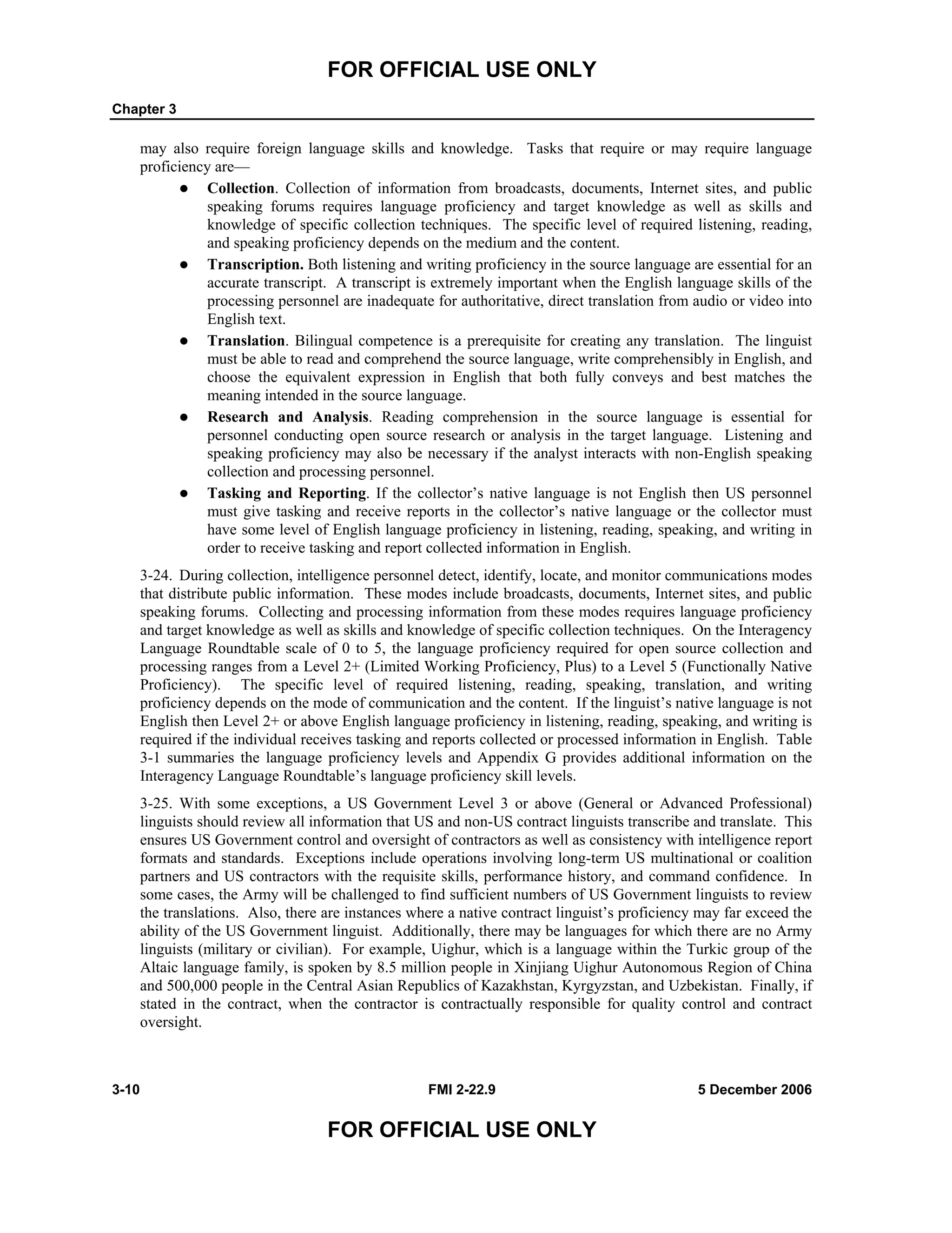FOR OFFICIAL USE ONLY
Chapter 3
3-10 FMI 2-22.9 5 December 2006
FOR OFFICIAL USE ONLY
may also require foreign language skills and knowledge. Tasks that require or may require language
proficiency are––
Collection. Collection of information from broadcasts, documents, Internet sites, and public
speaking forums requires language proficiency and target knowledge as well as skills and
knowledge of specific collection techniques. The specific level of required listening, reading,
and speaking proficiency depends on the medium and the content.
Transcription. Both listening and writing proficiency in the source language are essential for an
accurate transcript. A transcript is extremely important when the English language skills of the
processing personnel are inadequate for authoritative, direct translation from audio or video into
English text.
Translation. Bilingual competence is a prerequisite for creating any translation. The linguist
must be able to read and comprehend the source language, write comprehensibly in English, and
choose the equivalent expression in English that both fully conveys and best matches the
meaning intended in the source language.
Research and Analysis. Reading comprehension in the source language is essential for
personnel conducting open source research or analysis in the target language. Listening and
speaking proficiency may also be necessary if the analyst interacts with non-English speaking
collection and processing personnel.
Tasking and Reporting. If the collector’s native language is not English then US personnel
must give tasking and receive reports in the collector’s native language or the collector must
have some level of English language proficiency in listening, reading, speaking, and writing in
order to receive tasking and report collected information in English.
3-24. During collection, intelligence personnel detect, identify, locate, and monitor communications modes
that distribute public information. These modes include broadcasts, documents, Internet sites, and public
speaking forums. Collecting and processing information from these modes requires language proficiency
and target knowledge as well as skills and knowledge of specific collection techniques. On the Interagency
Language Roundtable scale of 0 to 5, the language proficiency required for open source collection and
processing ranges from a Level 2+ (Limited Working Proficiency, Plus) to a Level 5 (Functionally Native
Proficiency). The specific level of required listening, reading, speaking, translation, and writing
proficiency depends on the mode of communication and the content. If the linguist’s native language is not
English then Level 2+ or above English language proficiency in listening, reading, speaking, and writing is
required if the individual receives tasking and reports collected or processed information in English. Table
3-1 summaries the language proficiency levels and Appendix G provides additional information on the
Interagency Language Roundtable’s language proficiency skill levels.
3-25. With some exceptions, a US Government Level 3 or above (General or Advanced Professional)
linguists should review all information that US and non-US contract linguists transcribe and translate. This
ensures US Government control and oversight of contractors as well as consistency with intelligence report
formats and standards. Exceptions include operations involving long-term US multinational or coalition
partners and US contractors with the requisite skills, performance history, and command confidence. In
some cases, the Army will be challenged to find sufficient numbers of US Government linguists to review
the translations. Also, there are instances where a native contract linguist’s proficiency may far exceed the
ability of the US Government linguist. Additionally, there may be languages for which there are no Army
linguists (military or civilian). For example, Uighur, which is a language within the Turkic group of the
Altaic language family, is spoken by 8.5 million people in Xinjiang Uighur Autonomous Region of China
and 500,000 people in the Central Asian Republics of Kazakhstan, Kyrgyzstan, and Uzbekistan. Finally, if
stated in the contract, when the contractor is contractually responsible for quality control and contract
oversight.
 
