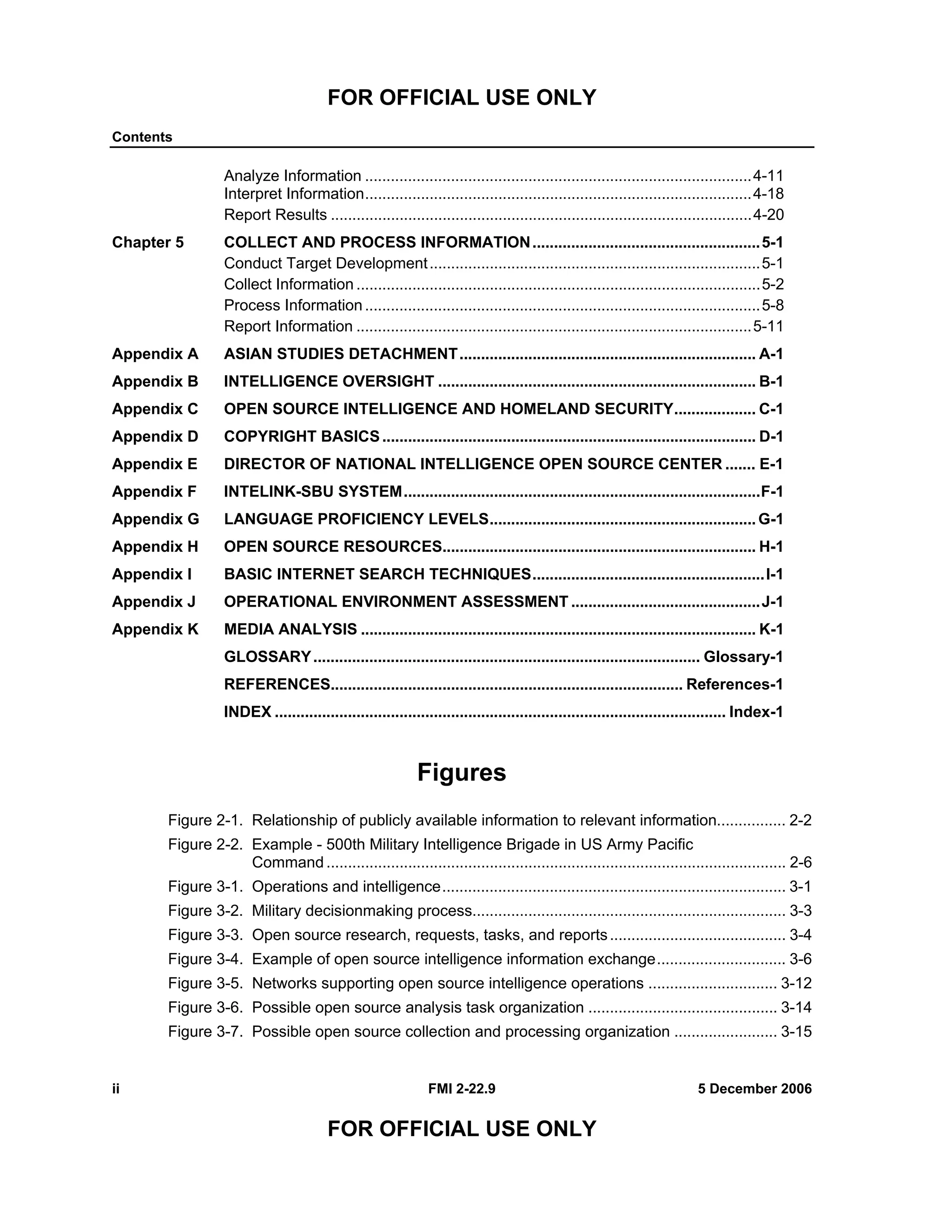 FOR OFFICIAL USE ONLY
Contents
ii FMI 2-22.9 5 December 2006
FOR OFFICIAL USE ONLY
Analyze Information ..........................................................................................4-11
Interpret Information..........................................................................................4-18
Report Results ..................................................................................................4-20
Chapter 5 COLLECT AND PROCESS INFORMATION.....................................................5-1
Conduct Target Development.............................................................................5-1
Collect Information ..............................................................................................5-2
Process Information............................................................................................5-8
Report Information ............................................................................................5-11
Appendix A ASIAN STUDIES DETACHMENT..................................................................... A-1
Appendix B INTELLIGENCE OVERSIGHT .......................................................................... B-1
Appendix C OPEN SOURCE INTELLIGENCE AND HOMELAND SECURITY................... C-1
Appendix D COPYRIGHT BASICS....................................................................................... D-1
Appendix E DIRECTOR OF NATIONAL INTELLIGENCE OPEN SOURCE CENTER ....... E-1
Appendix F INTELINK-SBU SYSTEM...................................................................................F-1
Appendix G LANGUAGE PROFICIENCY LEVELS..............................................................G-1
Appendix H OPEN SOURCE RESOURCES......................................................................... H-1
Appendix I BASIC INTERNET SEARCH TECHNIQUES......................................................I-1
Appendix J OPERATIONAL ENVIRONMENT ASSESSMENT ............................................J-1
Appendix K MEDIA ANALYSIS ............................................................................................ K-1
GLOSSARY.......................................................................................... Glossary-1
REFERENCES.................................................................................. References-1
INDEX ......................................................................................................... Index-1
Figures
Figure 2-1. Relationship of publicly available information to relevant information................ 2-2
Figure 2-2. Example - 500th Military Intelligence Brigade in US Army Pacific
Command ........................................................................................................... 2-6
Figure 3-1. Operations and intelligence................................................................................ 3-1
Figure 3-2. Military decisionmaking process......................................................................... 3-3
Figure 3-3. Open source research, requests, tasks, and reports......................................... 3-4
Figure 3-4. Example of open source intelligence information exchange.............................. 3-6
Figure 3-5. Networks supporting open source intelligence operations .............................. 3-12
Figure 3-6. Possible open source analysis task organization ............................................ 3-14
Figure 3-7. Possible open source collection and processing organization ........................ 3-15
 