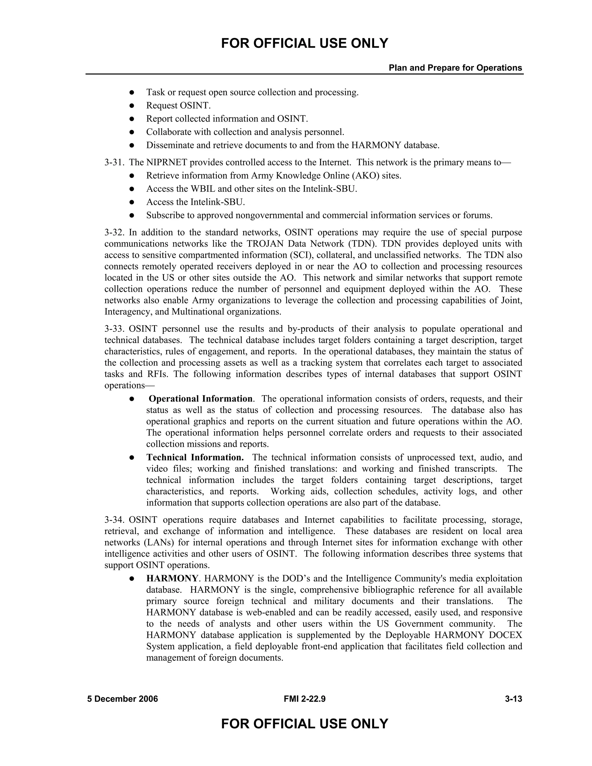FOR OFFICIAL USE ONLY
Plan and Prepare for Operations
5 December 2006 FMI 2-22.9 3-13
FOR OFFICIAL USE ONLY
Task or request open source collection and processing.
Request OSINT.
Report collected information and OSINT.
Collaborate with collection and analysis personnel.
Disseminate and retrieve documents to and from the HARMONY database.
3-31. The NIPRNET provides controlled access to the Internet. This network is the primary means to––
Retrieve information from Army Knowledge Online (AKO) sites.
Access the WBIL and other sites on the Intelink-SBU.
Access the Intelink-SBU.
Subscribe to approved nongovernmental and commercial information services or forums.
3-32. In addition to the standard networks, OSINT operations may require the use of special purpose
communications networks like the TROJAN Data Network (TDN). TDN provides deployed units with
access to sensitive compartmented information (SCI), collateral, and unclassified networks. The TDN also
connects remotely operated receivers deployed in or near the AO to collection and processing resources
located in the US or other sites outside the AO. This network and similar networks that support remote
collection operations reduce the number of personnel and equipment deployed within the AO. These
networks also enable Army organizations to leverage the collection and processing capabilities of Joint,
Interagency, and Multinational organizations.
3-33. OSINT personnel use the results and by-products of their analysis to populate operational and
technical databases. The technical database includes target folders containing a target description, target
characteristics, rules of engagement, and reports. In the operational databases, they maintain the status of
the collection and processing assets as well as a tracking system that correlates each target to associated
tasks and RFIs. The following information describes types of internal databases that support OSINT
operations––
Operational Information. The operational information consists of orders, requests, and their
status as well as the status of collection and processing resources. The database also has
operational graphics and reports on the current situation and future operations within the AO.
The operational information helps personnel correlate orders and requests to their associated
collection missions and reports.
Technical Information. The technical information consists of unprocessed text, audio, and
video files; working and finished translations: and working and finished transcripts. The
technical information includes the target folders containing target descriptions, target
characteristics, and reports. Working aids, collection schedules, activity logs, and other
information that supports collection operations are also part of the database.
3-34. OSINT operations require databases and Internet capabilities to facilitate processing, storage,
retrieval, and exchange of information and intelligence. These databases are resident on local area
networks (LANs) for internal operations and through Internet sites for information exchange with other
intelligence activities and other users of OSINT. The following information describes three systems that
support OSINT operations.
HARMONY. HARMONY is the DOD’s and the Intelligence Community's media exploitation
database. HARMONY is the single, comprehensive bibliographic reference for all available
primary source foreign technical and military documents and their translations. The
HARMONY database is web-enabled and can be readily accessed, easily used, and responsive
to the needs of analysts and other users within the US Government community. The
HARMONY database application is supplemented by the Deployable HARMONY DOCEX
System application, a field deployable front-end application that facilitates field collection and
management of foreign documents.
 
