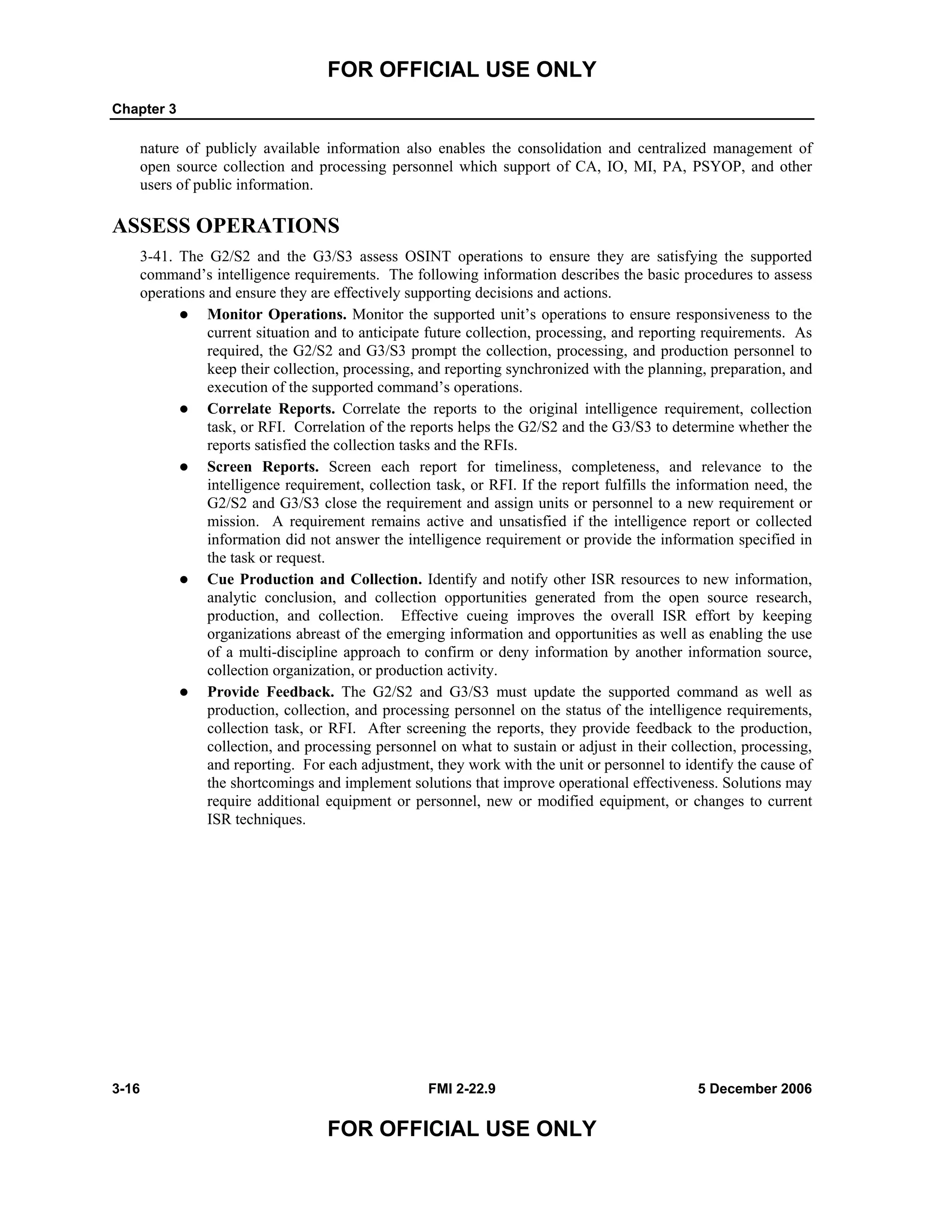 FOR OFFICIAL USE ONLY
Chapter 3
3-16 FMI 2-22.9 5 December 2006
FOR OFFICIAL USE ONLY
nature of publicly available information also enables the consolidation and centralized management of
open source collection and processing personnel which support of CA, IO, MI, PA, PSYOP, and other
users of public information.
ASSESS OPERATIONS
3-41. The G2/S2 and the G3/S3 assess OSINT operations to ensure they are satisfying the supported
command’s intelligence requirements. The following information describes the basic procedures to assess
operations and ensure they are effectively supporting decisions and actions.
Monitor Operations. Monitor the supported unit’s operations to ensure responsiveness to the
current situation and to anticipate future collection, processing, and reporting requirements. As
required, the G2/S2 and G3/S3 prompt the collection, processing, and production personnel to
keep their collection, processing, and reporting synchronized with the planning, preparation, and
execution of the supported command’s operations.
Correlate Reports. Correlate the reports to the original intelligence requirement, collection
task, or RFI. Correlation of the reports helps the G2/S2 and the G3/S3 to determine whether the
reports satisfied the collection tasks and the RFIs.
Screen Reports. Screen each report for timeliness, completeness, and relevance to the
intelligence requirement, collection task, or RFI. If the report fulfills the information need, the
G2/S2 and G3/S3 close the requirement and assign units or personnel to a new requirement or
mission. A requirement remains active and unsatisfied if the intelligence report or collected
information did not answer the intelligence requirement or provide the information specified in
the task or request.
Cue Production and Collection. Identify and notify other ISR resources to new information,
analytic conclusion, and collection opportunities generated from the open source research,
production, and collection. Effective cueing improves the overall ISR effort by keeping
organizations abreast of the emerging information and opportunities as well as enabling the use
of a multi-discipline approach to confirm or deny information by another information source,
collection organization, or production activity.
Provide Feedback. The G2/S2 and G3/S3 must update the supported command as well as
production, collection, and processing personnel on the status of the intelligence requirements,
collection task, or RFI. After screening the reports, they provide feedback to the production,
collection, and processing personnel on what to sustain or adjust in their collection, processing,
and reporting. For each adjustment, they work with the unit or personnel to identify the cause of
the shortcomings and implement solutions that improve operational effectiveness. Solutions may
require additional equipment or personnel, new or modified equipment, or changes to current
ISR techniques.
 