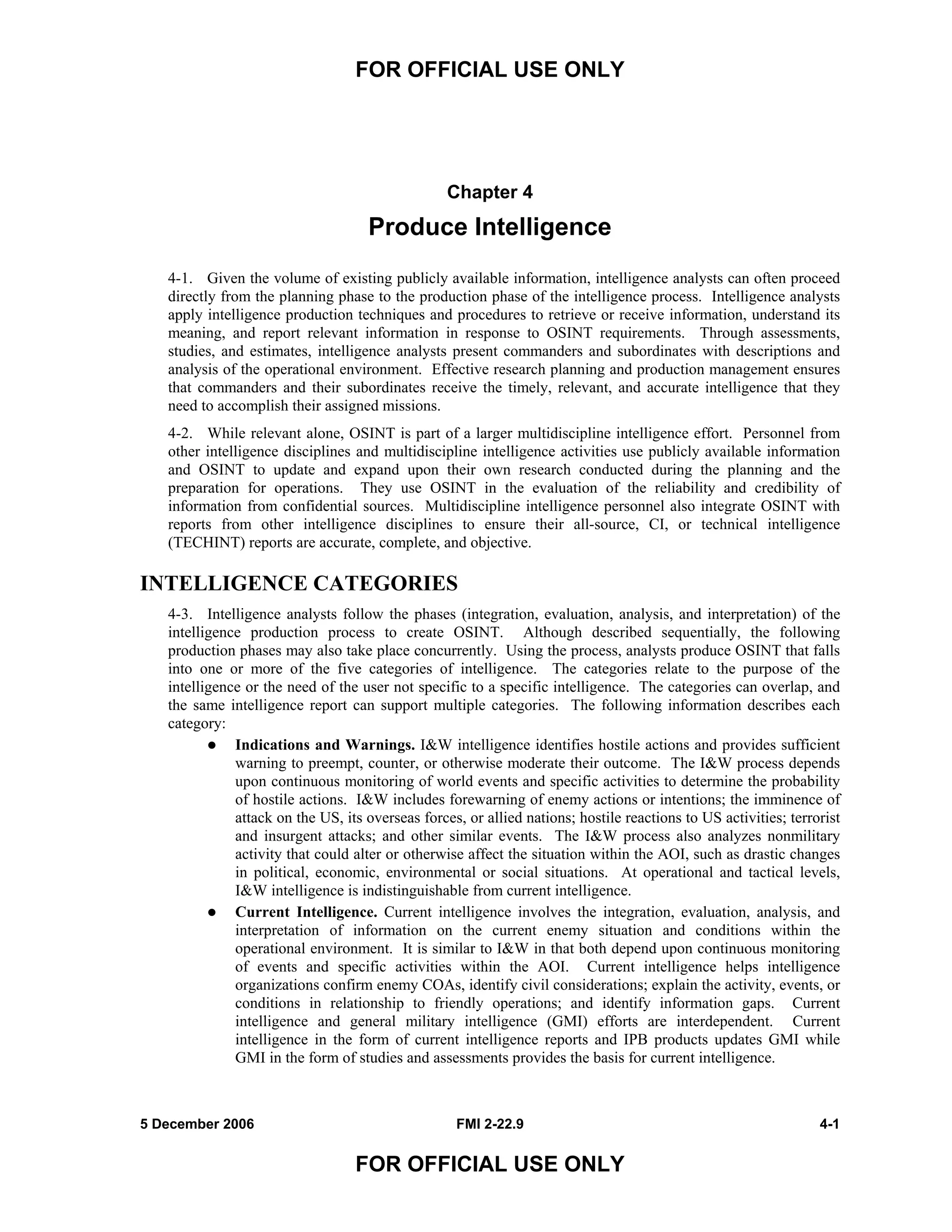 FOR OFFICIAL USE ONLY
5 December 2006 FMI 2-22.9 4-1
FOR OFFICIAL USE ONLY
Chapter 4
Produce Intelligence
4-1. Given the volume of existing publicly available information, intelligence analysts can often proceed
directly from the planning phase to the production phase of the intelligence process. Intelligence analysts
apply intelligence production techniques and procedures to retrieve or receive information, understand its
meaning, and report relevant information in response to OSINT requirements. Through assessments,
studies, and estimates, intelligence analysts present commanders and subordinates with descriptions and
analysis of the operational environment. Effective research planning and production management ensures
that commanders and their subordinates receive the timely, relevant, and accurate intelligence that they
need to accomplish their assigned missions.
4-2. While relevant alone, OSINT is part of a larger multidiscipline intelligence effort. Personnel from
other intelligence disciplines and multidiscipline intelligence activities use publicly available information
and OSINT to update and expand upon their own research conducted during the planning and the
preparation for operations. They use OSINT in the evaluation of the reliability and credibility of
information from confidential sources. Multidiscipline intelligence personnel also integrate OSINT with
reports from other intelligence disciplines to ensure their all-source, CI, or technical intelligence
(TECHINT) reports are accurate, complete, and objective.
INTELLIGENCE CATEGORIES
4-3. Intelligence analysts follow the phases (integration, evaluation, analysis, and interpretation) of the
intelligence production process to create OSINT. Although described sequentially, the following
production phases may also take place concurrently. Using the process, analysts produce OSINT that falls
into one or more of the five categories of intelligence. The categories relate to the purpose of the
intelligence or the need of the user not specific to a specific intelligence. The categories can overlap, and
the same intelligence report can support multiple categories. The following information describes each
category:
Indications and Warnings. I&W intelligence identifies hostile actions and provides sufficient
warning to preempt, counter, or otherwise moderate their outcome. The I&W process depends
upon continuous monitoring of world events and specific activities to determine the probability
of hostile actions. I&W includes forewarning of enemy actions or intentions; the imminence of
attack on the US, its overseas forces, or allied nations; hostile reactions to US activities; terrorist
and insurgent attacks; and other similar events. The I&W process also analyzes nonmilitary
activity that could alter or otherwise affect the situation within the AOI, such as drastic changes
in political, economic, environmental or social situations. At operational and tactical levels,
I&W intelligence is indistinguishable from current intelligence.
Current Intelligence. Current intelligence involves the integration, evaluation, analysis, and
interpretation of information on the current enemy situation and conditions within the
operational environment. It is similar to I&W in that both depend upon continuous monitoring
of events and specific activities within the AOI. Current intelligence helps intelligence
organizations confirm enemy COAs, identify civil considerations; explain the activity, events, or
conditions in relationship to friendly operations; and identify information gaps. Current
intelligence and general military intelligence (GMI) efforts are interdependent. Current
intelligence in the form of current intelligence reports and IPB products updates GMI while
GMI in the form of studies and assessments provides the basis for current intelligence.
 