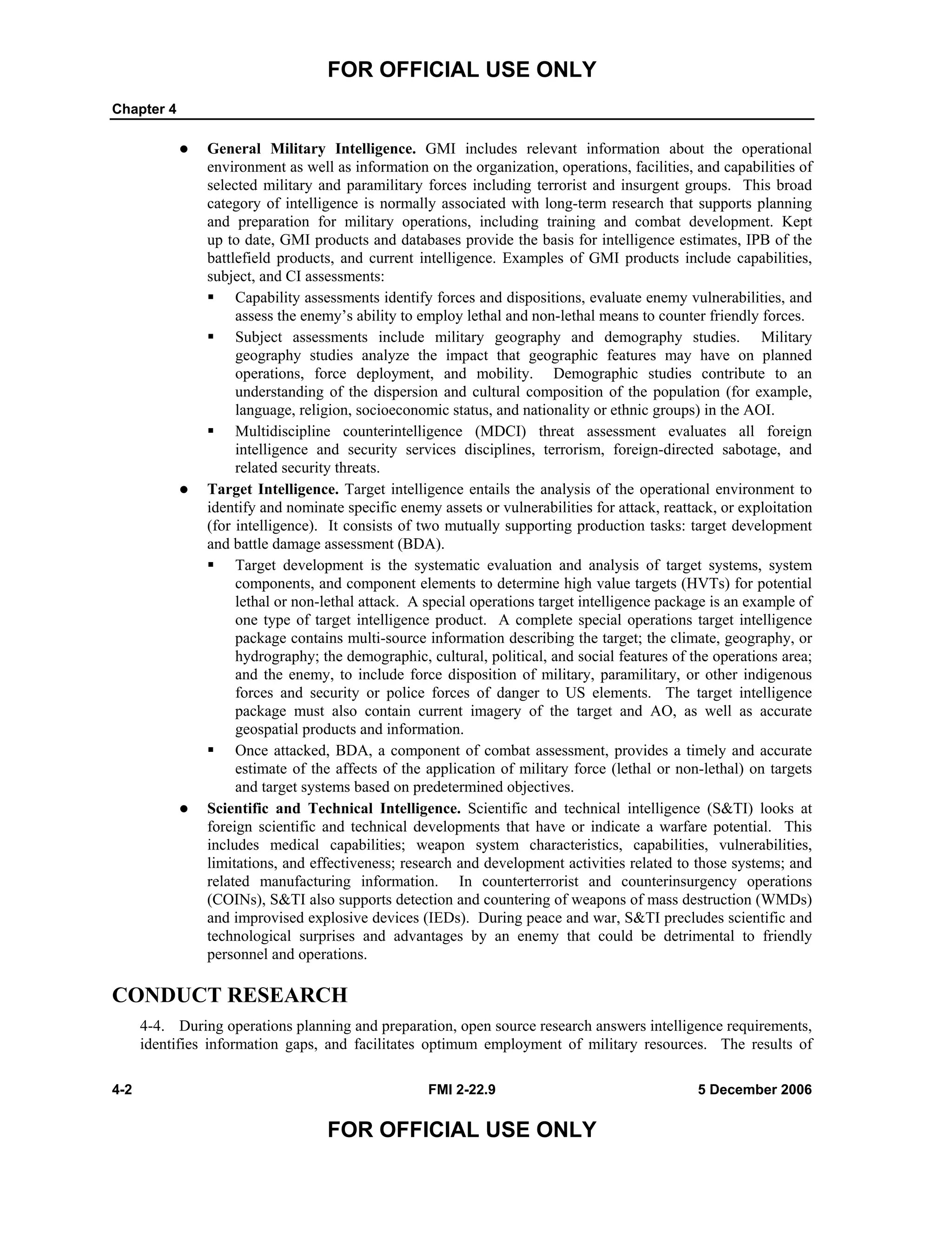 FOR OFFICIAL USE ONLY
Chapter 4
4-2 FMI 2-22.9 5 December 2006
FOR OFFICIAL USE ONLY
General Military Intelligence. GMI includes relevant information about the operational
environment as well as information on the organization, operations, facilities, and capabilities of
selected military and paramilitary forces including terrorist and insurgent groups. This broad
category of intelligence is normally associated with long-term research that supports planning
and preparation for military operations, including training and combat development. Kept
up to date, GMI products and databases provide the basis for intelligence estimates, IPB of the
battlefield products, and current intelligence. Examples of GMI products include capabilities,
subject, and CI assessments:
Capability assessments identify forces and dispositions, evaluate enemy vulnerabilities, and
assess the enemy’s ability to employ lethal and non-lethal means to counter friendly forces.
Subject assessments include military geography and demography studies. Military
geography studies analyze the impact that geographic features may have on planned
operations, force deployment, and mobility. Demographic studies contribute to an
understanding of the dispersion and cultural composition of the population (for example,
language, religion, socioeconomic status, and nationality or ethnic groups) in the AOI.
Multidiscipline counterintelligence (MDCI) threat assessment evaluates all foreign
intelligence and security services disciplines, terrorism, foreign-directed sabotage, and
related security threats.
Target Intelligence. Target intelligence entails the analysis of the operational environment to
identify and nominate specific enemy assets or vulnerabilities for attack, reattack, or exploitation
(for intelligence). It consists of two mutually supporting production tasks: target development
and battle damage assessment (BDA).
Target development is the systematic evaluation and analysis of target systems, system
components, and component elements to determine high value targets (HVTs) for potential
lethal or non-lethal attack. A special operations target intelligence package is an example of
one type of target intelligence product. A complete special operations target intelligence
package contains multi-source information describing the target; the climate, geography, or
hydrography; the demographic, cultural, political, and social features of the operations area;
and the enemy, to include force disposition of military, paramilitary, or other indigenous
forces and security or police forces of danger to US elements. The target intelligence
package must also contain current imagery of the target and AO, as well as accurate
geospatial products and information.
Once attacked, BDA, a component of combat assessment, provides a timely and accurate
estimate of the affects of the application of military force (lethal or non-lethal) on targets
and target systems based on predetermined objectives.
Scientific and Technical Intelligence. Scientific and technical intelligence (S&TI) looks at
foreign scientific and technical developments that have or indicate a warfare potential. This
includes medical capabilities; weapon system characteristics, capabilities, vulnerabilities,
limitations, and effectiveness; research and development activities related to those systems; and
related manufacturing information. In counterterrorist and counterinsurgency operations
(COINs), S&TI also supports detection and countering of weapons of mass destruction (WMDs)
and improvised explosive devices (IEDs). During peace and war, S&TI precludes scientific and
technological surprises and advantages by an enemy that could be detrimental to friendly
personnel and operations.
CONDUCT RESEARCH
4-4. During operations planning and preparation, open source research answers intelligence requirements,
identifies information gaps, and facilitates optimum employment of military resources. The results of
 