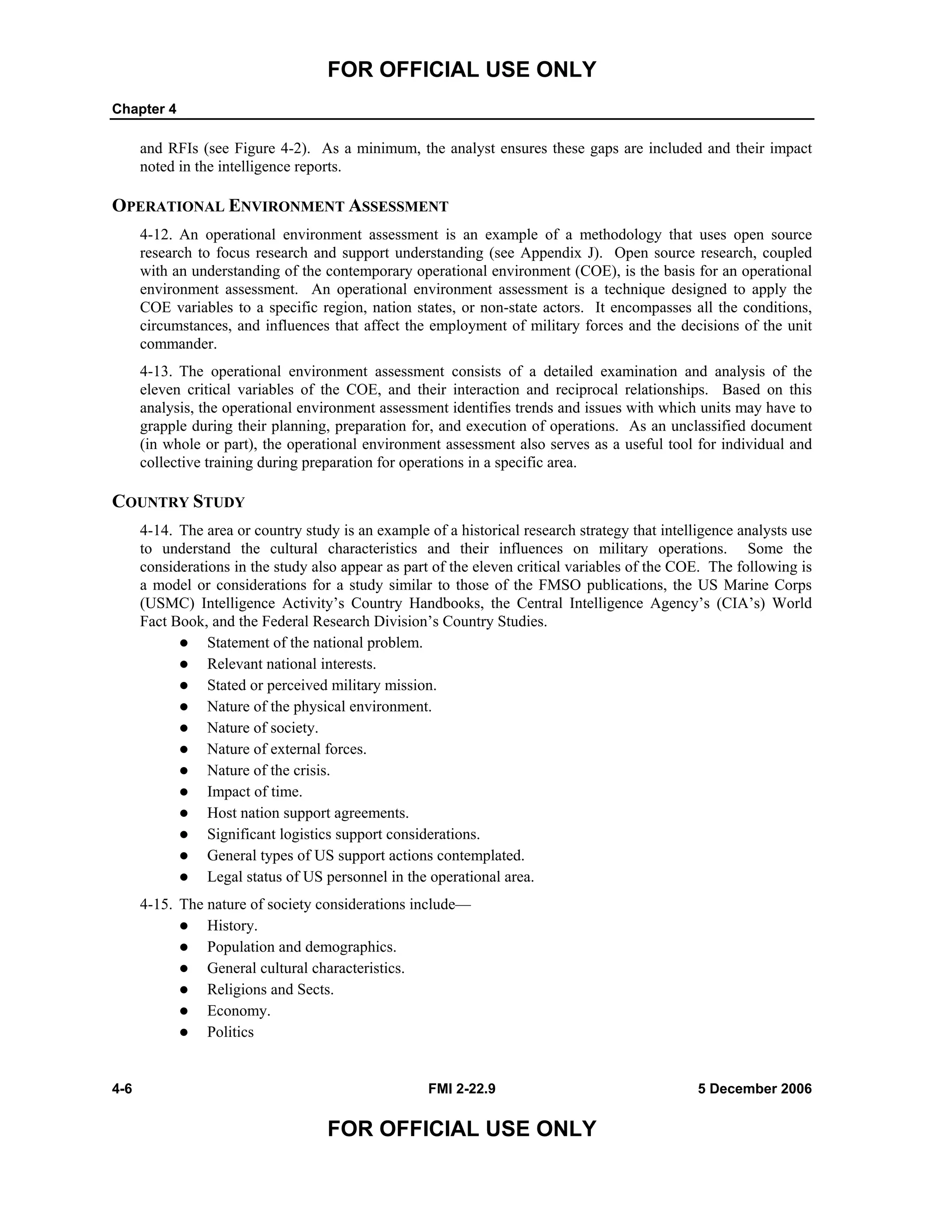 FOR OFFICIAL USE ONLY
Chapter 4
4-6 FMI 2-22.9 5 December 2006
FOR OFFICIAL USE ONLY
and RFIs (see Figure 4-2). As a minimum, the analyst ensures these gaps are included and their impact
noted in the intelligence reports.
OPERATIONAL ENVIRONMENT ASSESSMENT
4-12. An operational environment assessment is an example of a methodology that uses open source
research to focus research and support understanding (see Appendix J). Open source research, coupled
with an understanding of the contemporary operational environment (COE), is the basis for an operational
environment assessment. An operational environment assessment is a technique designed to apply the
COE variables to a specific region, nation states, or non-state actors. It encompasses all the conditions,
circumstances, and influences that affect the employment of military forces and the decisions of the unit
commander.
4-13. The operational environment assessment consists of a detailed examination and analysis of the
eleven critical variables of the COE, and their interaction and reciprocal relationships. Based on this
analysis, the operational environment assessment identifies trends and issues with which units may have to
grapple during their planning, preparation for, and execution of operations. As an unclassified document
(in whole or part), the operational environment assessment also serves as a useful tool for individual and
collective training during preparation for operations in a specific area.
COUNTRY STUDY
4-14. The area or country study is an example of a historical research strategy that intelligence analysts use
to understand the cultural characteristics and their influences on military operations. Some the
considerations in the study also appear as part of the eleven critical variables of the COE. The following is
a model or considerations for a study similar to those of the FMSO publications, the US Marine Corps
(USMC) Intelligence Activity’s Country Handbooks, the Central Intelligence Agency’s (CIA’s) World
Fact Book, and the Federal Research Division’s Country Studies.
Statement of the national problem.
Relevant national interests.
Stated or perceived military mission.
Nature of the physical environment.
Nature of society.
Nature of external forces.
Nature of the crisis.
Impact of time.
Host nation support agreements.
Significant logistics support considerations.
General types of US support actions contemplated.
Legal status of US personnel in the operational area.
4-15. The nature of society considerations include—
History.
Population and demographics.
General cultural characteristics.
Religions and Sects.
Economy.
Politics
 