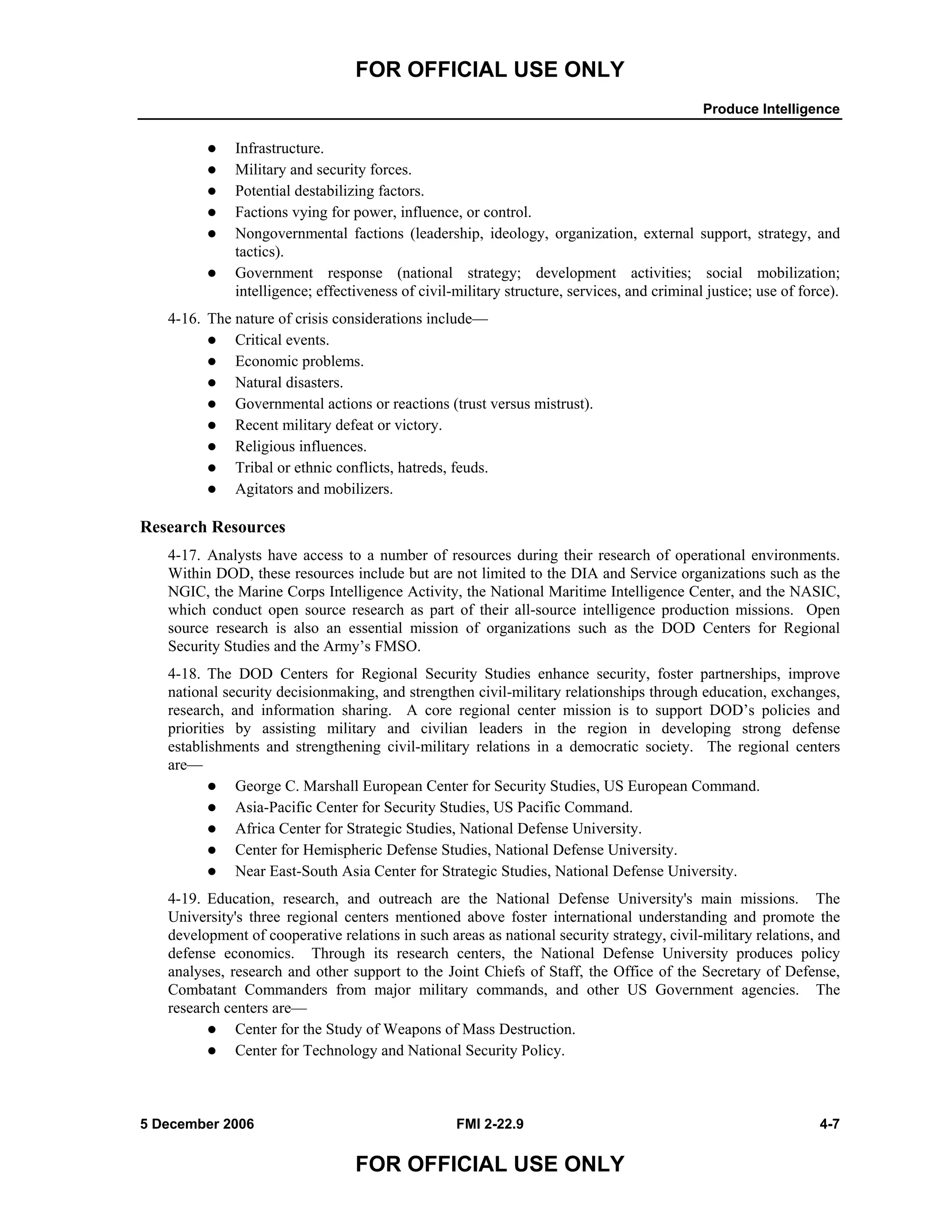 FOR OFFICIAL USE ONLY
Produce Intelligence
5 December 2006 FMI 2-22.9 4-7
FOR OFFICIAL USE ONLY
Infrastructure.
Military and security forces.
Potential destabilizing factors.
Factions vying for power, influence, or control.
Nongovernmental factions (leadership, ideology, organization, external support, strategy, and
tactics).
Government response (national strategy; development activities; social mobilization;
intelligence; effectiveness of civil-military structure, services, and criminal justice; use of force).
4-16. The nature of crisis considerations include—
Critical events.
Economic problems.
Natural disasters.
Governmental actions or reactions (trust versus mistrust).
Recent military defeat or victory.
Religious influences.
Tribal or ethnic conflicts, hatreds, feuds.
Agitators and mobilizers.
Research Resources
4-17. Analysts have access to a number of resources during their research of operational environments.
Within DOD, these resources include but are not limited to the DIA and Service organizations such as the
NGIC, the Marine Corps Intelligence Activity, the National Maritime Intelligence Center, and the NASIC,
which conduct open source research as part of their all-source intelligence production missions. Open
source research is also an essential mission of organizations such as the DOD Centers for Regional
Security Studies and the Army’s FMSO.
4-18. The DOD Centers for Regional Security Studies enhance security, foster partnerships, improve
national security decisionmaking, and strengthen civil-military relationships through education, exchanges,
research, and information sharing. A core regional center mission is to support DOD’s policies and
priorities by assisting military and civilian leaders in the region in developing strong defense
establishments and strengthening civil-military relations in a democratic society. The regional centers
are—
George C. Marshall European Center for Security Studies, US European Command.
Asia-Pacific Center for Security Studies, US Pacific Command.
Africa Center for Strategic Studies, National Defense University.
Center for Hemispheric Defense Studies, National Defense University.
Near East-South Asia Center for Strategic Studies, National Defense University.
4-19. Education, research, and outreach are the National Defense University's main missions. The
University's three regional centers mentioned above foster international understanding and promote the
development of cooperative relations in such areas as national security strategy, civil-military relations, and
defense economics. Through its research centers, the National Defense University produces policy
analyses, research and other support to the Joint Chiefs of Staff, the Office of the Secretary of Defense,
Combatant Commanders from major military commands, and other US Government agencies. The
research centers are––
Center for the Study of Weapons of Mass Destruction.
Center for Technology and National Security Policy.
 