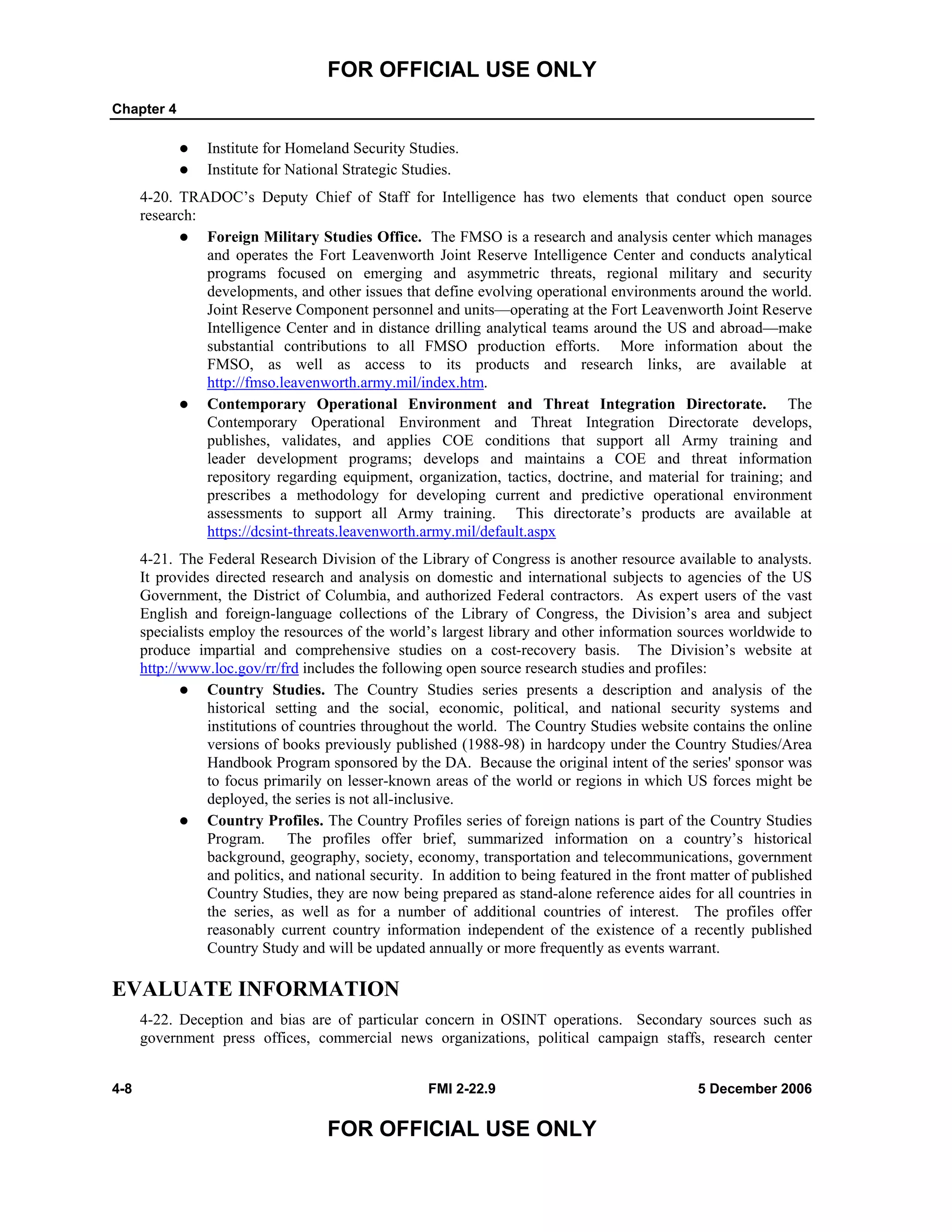 FOR OFFICIAL USE ONLY
Chapter 4
4-8 FMI 2-22.9 5 December 2006
FOR OFFICIAL USE ONLY
Institute for Homeland Security Studies.
Institute for National Strategic Studies.
4-20. TRADOC’s Deputy Chief of Staff for Intelligence has two elements that conduct open source
research:
Foreign Military Studies Office. The FMSO is a research and analysis center which manages
and operates the Fort Leavenworth Joint Reserve Intelligence Center and conducts analytical
programs focused on emerging and asymmetric threats, regional military and security
developments, and other issues that define evolving operational environments around the world.
Joint Reserve Component personnel and units––operating at the Fort Leavenworth Joint Reserve
Intelligence Center and in distance drilling analytical teams around the US and abroad––make
substantial contributions to all FMSO production efforts. More information about the
FMSO, as well as access to its products and research links, are available at
http://fmso.leavenworth.army.mil/index.htm.
Contemporary Operational Environment and Threat Integration Directorate. The
Contemporary Operational Environment and Threat Integration Directorate develops,
publishes, validates, and applies COE conditions that support all Army training and
leader development programs; develops and maintains a COE and threat information
repository regarding equipment, organization, tactics, doctrine, and material for training; and
prescribes a methodology for developing current and predictive operational environment
assessments to support all Army training. This directorate’s products are available at
https://dcsint-threats.leavenworth.army.mil/default.aspx
4-21. The Federal Research Division of the Library of Congress is another resource available to analysts.
It provides directed research and analysis on domestic and international subjects to agencies of the US
Government, the District of Columbia, and authorized Federal contractors. As expert users of the vast
English and foreign-language collections of the Library of Congress, the Division’s area and subject
specialists employ the resources of the world’s largest library and other information sources worldwide to
produce impartial and comprehensive studies on a cost-recovery basis. The Division’s website at
http://www.loc.gov/rr/frd includes the following open source research studies and profiles:
Country Studies. The Country Studies series presents a description and analysis of the
historical setting and the social, economic, political, and national security systems and
institutions of countries throughout the world. The Country Studies website contains the online
versions of books previously published (1988-98) in hardcopy under the Country Studies/Area
Handbook Program sponsored by the DA. Because the original intent of the series' sponsor was
to focus primarily on lesser-known areas of the world or regions in which US forces might be
deployed, the series is not all-inclusive.
Country Profiles. The Country Profiles series of foreign nations is part of the Country Studies
Program. The profiles offer brief, summarized information on a country’s historical
background, geography, society, economy, transportation and telecommunications, government
and politics, and national security. In addition to being featured in the front matter of published
Country Studies, they are now being prepared as stand-alone reference aides for all countries in
the series, as well as for a number of additional countries of interest. The profiles offer
reasonably current country information independent of the existence of a recently published
Country Study and will be updated annually or more frequently as events warrant.
EVALUATE INFORMATION
4-22. Deception and bias are of particular concern in OSINT operations. Secondary sources such as
government press offices, commercial news organizations, political campaign staffs, research center
 