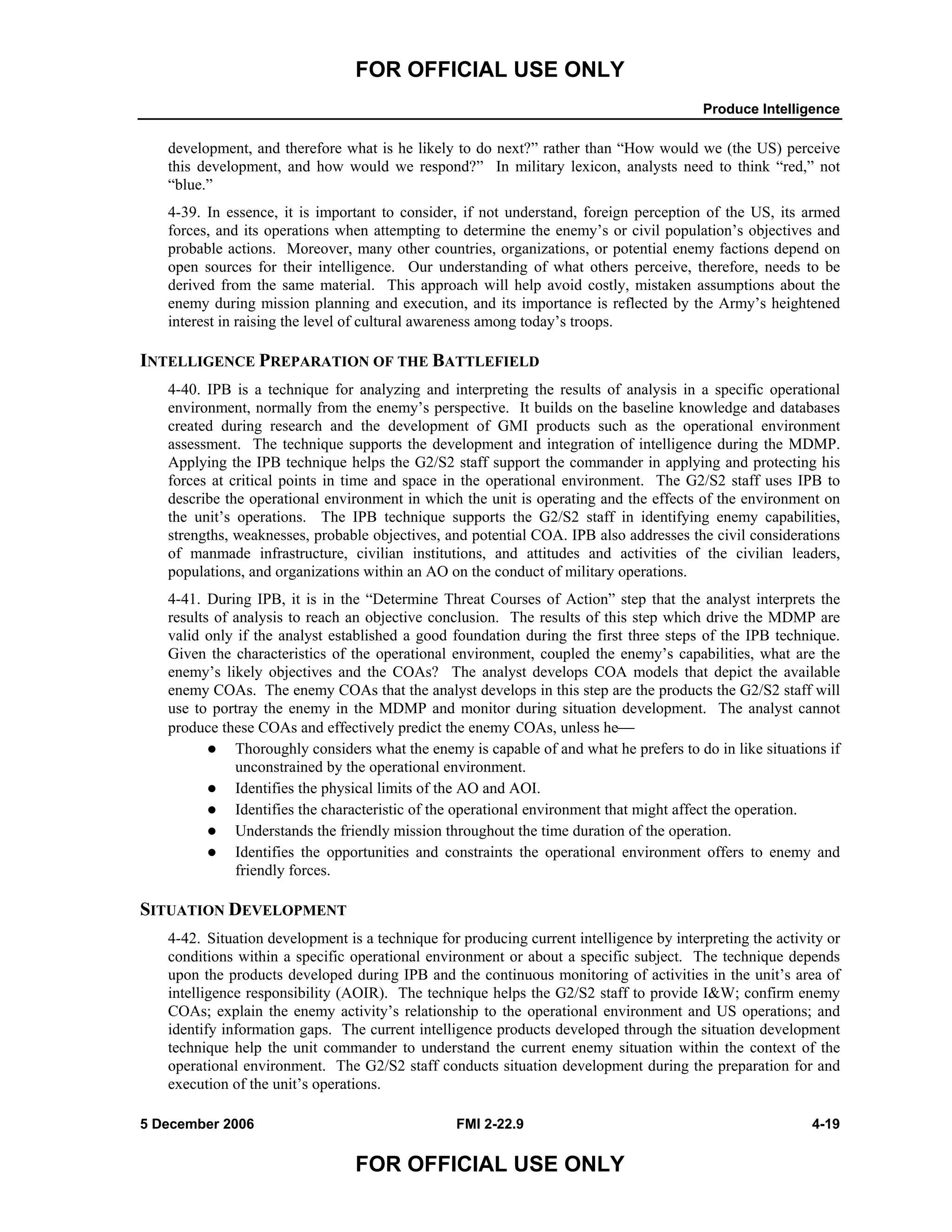 FOR OFFICIAL USE ONLY
Produce Intelligence
5 December 2006 FMI 2-22.9 4-19
FOR OFFICIAL USE ONLY
development, and therefore what is he likely to do next?” rather than “How would we (the US) perceive
this development, and how would we respond?” In military lexicon, analysts need to think “red,” not
“blue.”
4-39. In essence, it is important to consider, if not understand, foreign perception of the US, its armed
forces, and its operations when attempting to determine the enemy’s or civil population’s objectives and
probable actions. Moreover, many other countries, organizations, or potential enemy factions depend on
open sources for their intelligence. Our understanding of what others perceive, therefore, needs to be
derived from the same material. This approach will help avoid costly, mistaken assumptions about the
enemy during mission planning and execution, and its importance is reflected by the Army’s heightened
interest in raising the level of cultural awareness among today’s troops.
INTELLIGENCE PREPARATION OF THE BATTLEFIELD
4-40. IPB is a technique for analyzing and interpreting the results of analysis in a specific operational
environment, normally from the enemy’s perspective. It builds on the baseline knowledge and databases
created during research and the development of GMI products such as the operational environment
assessment. The technique supports the development and integration of intelligence during the MDMP.
Applying the IPB technique helps the G2/S2 staff support the commander in applying and protecting his
forces at critical points in time and space in the operational environment. The G2/S2 staff uses IPB to
describe the operational environment in which the unit is operating and the effects of the environment on
the unit’s operations. The IPB technique supports the G2/S2 staff in identifying enemy capabilities,
strengths, weaknesses, probable objectives, and potential COA. IPB also addresses the civil considerations
of manmade infrastructure, civilian institutions, and attitudes and activities of the civilian leaders,
populations, and organizations within an AO on the conduct of military operations.
4-41. During IPB, it is in the “Determine Threat Courses of Action” step that the analyst interprets the
results of analysis to reach an objective conclusion. The results of this step which drive the MDMP are
valid only if the analyst established a good foundation during the first three steps of the IPB technique.
Given the characteristics of the operational environment, coupled the enemy’s capabilities, what are the
enemy’s likely objectives and the COAs? The analyst develops COA models that depict the available
enemy COAs. The enemy COAs that the analyst develops in this step are the products the G2/S2 staff will
use to portray the enemy in the MDMP and monitor during situation development. The analyst cannot
produce these COAs and effectively predict the enemy COAs, unless he⎯
Thoroughly considers what the enemy is capable of and what he prefers to do in like situations if
unconstrained by the operational environment.
Identifies the physical limits of the AO and AOI.
Identifies the characteristic of the operational environment that might affect the operation.
Understands the friendly mission throughout the time duration of the operation.
Identifies the opportunities and constraints the operational environment offers to enemy and
friendly forces.
SITUATION DEVELOPMENT
4-42. Situation development is a technique for producing current intelligence by interpreting the activity or
conditions within a specific operational environment or about a specific subject. The technique depends
upon the products developed during IPB and the continuous monitoring of activities in the unit’s area of
intelligence responsibility (AOIR). The technique helps the G2/S2 staff to provide I&W; confirm enemy
COAs; explain the enemy activity’s relationship to the operational environment and US operations; and
identify information gaps. The current intelligence products developed through the situation development
technique help the unit commander to understand the current enemy situation within the context of the
operational environment. The G2/S2 staff conducts situation development during the preparation for and
execution of the unit’s operations.
 