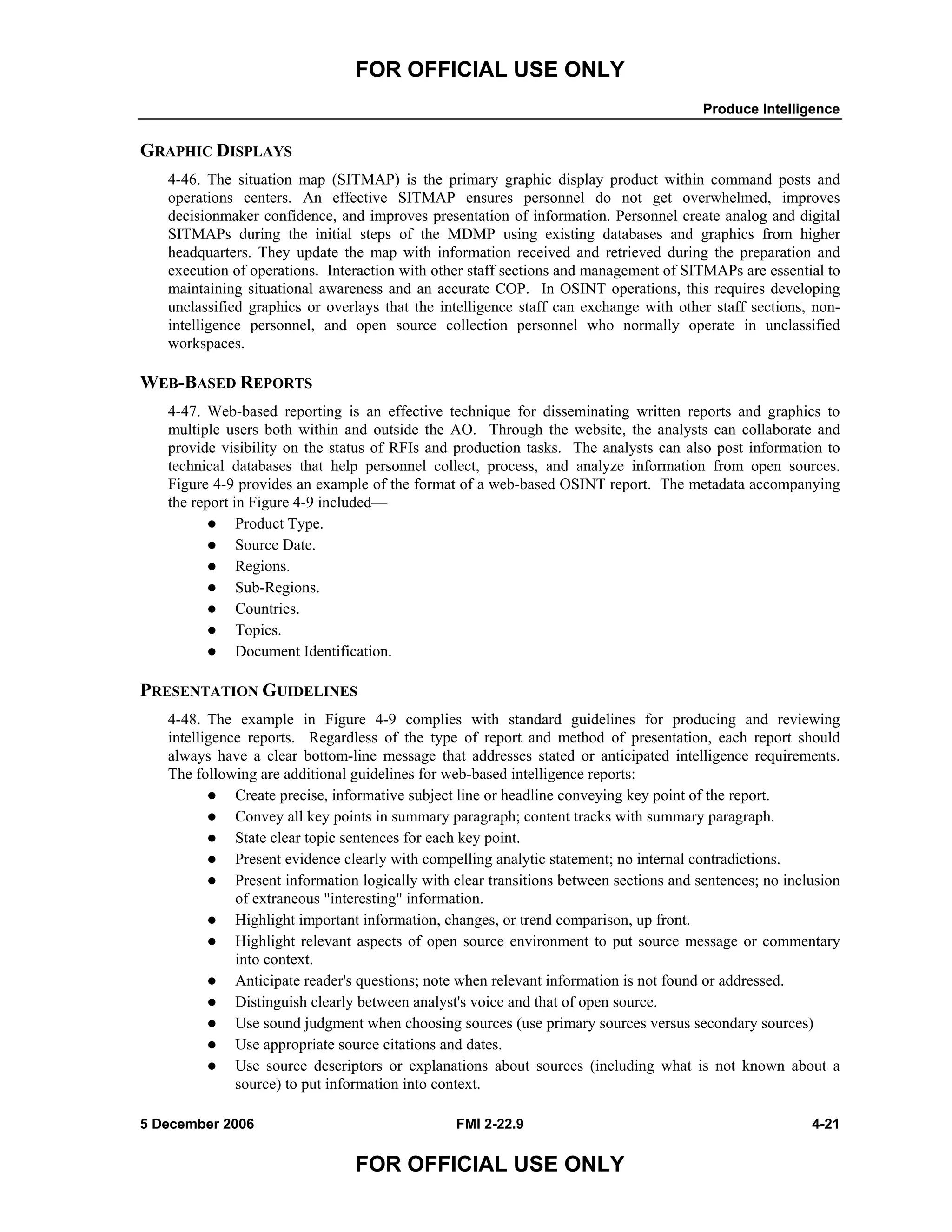 FOR OFFICIAL USE ONLY
Produce Intelligence
5 December 2006 FMI 2-22.9 4-21
FOR OFFICIAL USE ONLY
GRAPHIC DISPLAYS
4-46. The situation map (SITMAP) is the primary graphic display product within command posts and
operations centers. An effective SITMAP ensures personnel do not get overwhelmed, improves
decisionmaker confidence, and improves presentation of information. Personnel create analog and digital
SITMAPs during the initial steps of the MDMP using existing databases and graphics from higher
headquarters. They update the map with information received and retrieved during the preparation and
execution of operations. Interaction with other staff sections and management of SITMAPs are essential to
maintaining situational awareness and an accurate COP. In OSINT operations, this requires developing
unclassified graphics or overlays that the intelligence staff can exchange with other staff sections, non-
intelligence personnel, and open source collection personnel who normally operate in unclassified
workspaces.
WEB-BASED REPORTS
4-47. Web-based reporting is an effective technique for disseminating written reports and graphics to
multiple users both within and outside the AO. Through the website, the analysts can collaborate and
provide visibility on the status of RFIs and production tasks. The analysts can also post information to
technical databases that help personnel collect, process, and analyze information from open sources.
Figure 4-9 provides an example of the format of a web-based OSINT report. The metadata accompanying
the report in Figure 4-9 included––
Product Type.
Source Date.
Regions.
Sub-Regions.
Countries.
Topics.
Document Identification.
PRESENTATION GUIDELINES
4-48. The example in Figure 4-9 complies with standard guidelines for producing and reviewing
intelligence reports. Regardless of the type of report and method of presentation, each report should
always have a clear bottom-line message that addresses stated or anticipated intelligence requirements.
The following are additional guidelines for web-based intelligence reports:
Create precise, informative subject line or headline conveying key point of the report.
Convey all key points in summary paragraph; content tracks with summary paragraph.
State clear topic sentences for each key point.
Present evidence clearly with compelling analytic statement; no internal contradictions.
Present information logically with clear transitions between sections and sentences; no inclusion
of extraneous "interesting" information.
Highlight important information, changes, or trend comparison, up front.
Highlight relevant aspects of open source environment to put source message or commentary
into context.
Anticipate reader's questions; note when relevant information is not found or addressed.
Distinguish clearly between analyst's voice and that of open source.
Use sound judgment when choosing sources (use primary sources versus secondary sources)
Use appropriate source citations and dates.
Use source descriptors or explanations about sources (including what is not known about a
source) to put information into context.
 