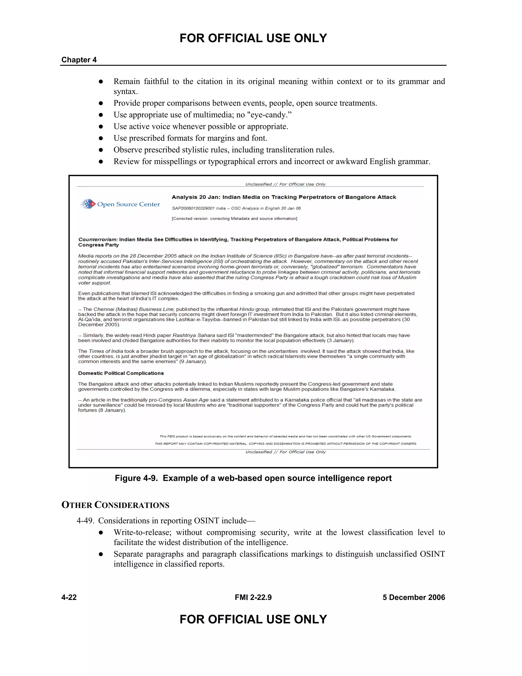 FOR OFFICIAL USE ONLY
Chapter 4
4-22 FMI 2-22.9 5 December 2006
FOR OFFICIAL USE ONLY
Remain faithful to the citation in its original meaning within context or to its grammar and
syntax.
Provide proper comparisons between events, people, open source treatments.
Use appropriate use of multimedia; no "eye-candy.”
Use active voice whenever possible or appropriate.
Use prescribed formats for margins and font.
Observe prescribed stylistic rules, including transliteration rules.
Review for misspellings or typographical errors and incorrect or awkward English grammar.
Figure 4-9. Example of a web-based open source intelligence report
OTHER CONSIDERATIONS
4-49. Considerations in reporting OSINT include––
Write-to-release; without compromising security, write at the lowest classification level to
facilitate the widest distribution of the intelligence.
Separate paragraphs and paragraph classifications markings to distinguish unclassified OSINT
intelligence in classified reports.
 