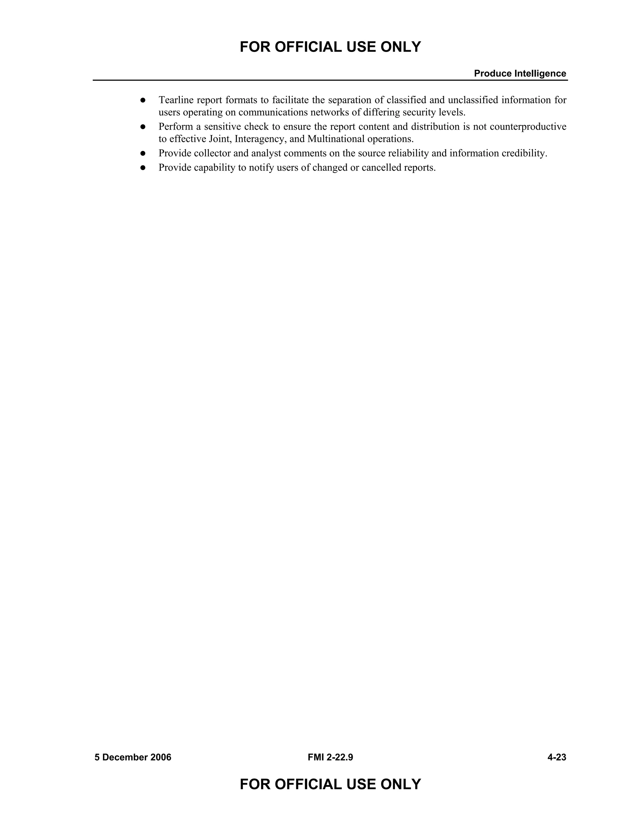 FOR OFFICIAL USE ONLY
Produce Intelligence
5 December 2006 FMI 2-22.9 4-23
FOR OFFICIAL USE ONLY
Tearline report formats to facilitate the separation of classified and unclassified information for
users operating on communications networks of differing security levels.
Perform a sensitive check to ensure the report content and distribution is not counterproductive
to effective Joint, Interagency, and Multinational operations.
Provide collector and analyst comments on the source reliability and information credibility.
Provide capability to notify users of changed or cancelled reports.
 