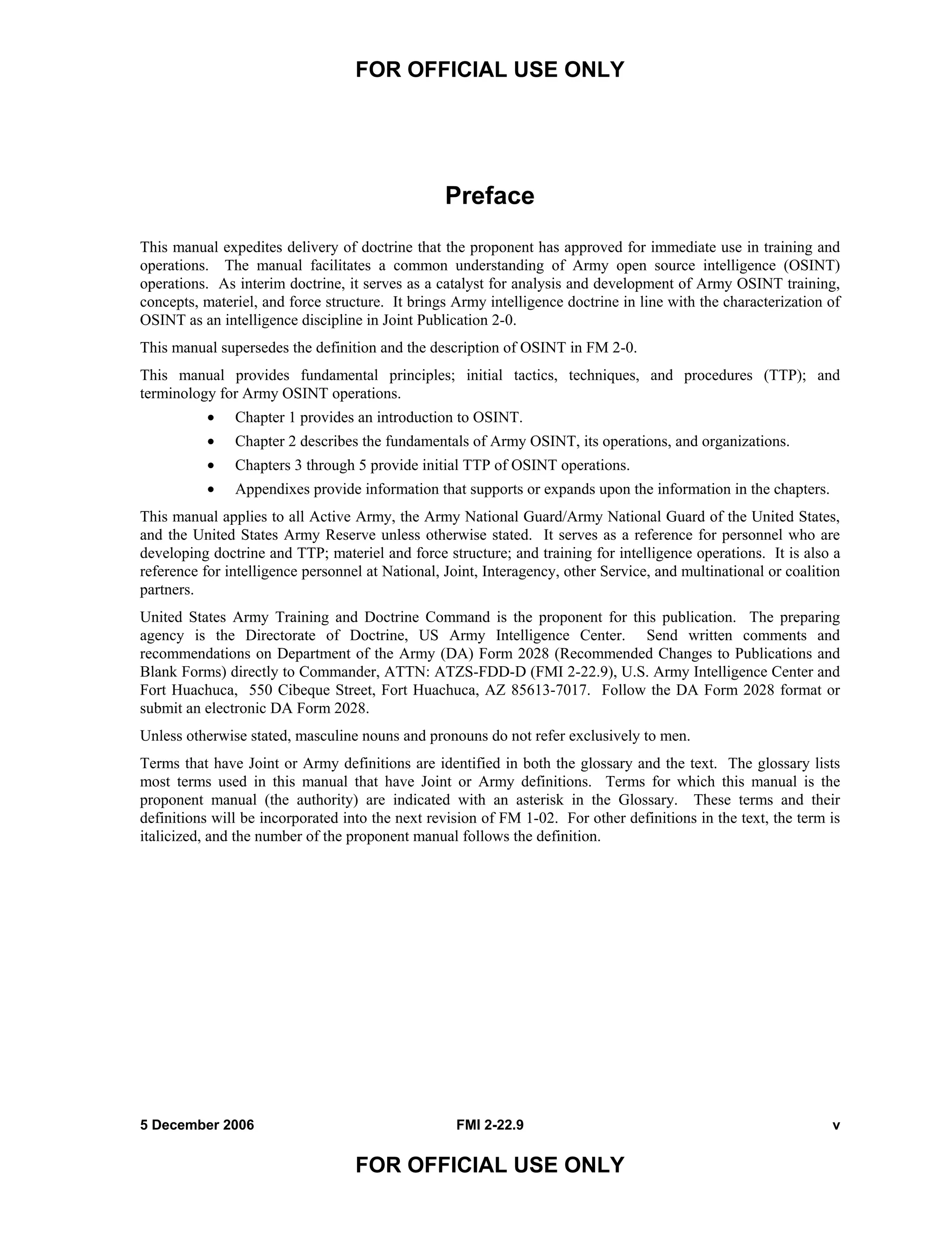 FOR OFFICIAL USE ONLY
5 December 2006 FMI 2-22.9 v
FOR OFFICIAL USE ONLY
Preface
This manual expedites delivery of doctrine that the proponent has approved for immediate use in training and
operations. The manual facilitates a common understanding of Army open source intelligence (OSINT)
operations. As interim doctrine, it serves as a catalyst for analysis and development of Army OSINT training,
concepts, materiel, and force structure. It brings Army intelligence doctrine in line with the characterization of
OSINT as an intelligence discipline in Joint Publication 2-0.
This manual supersedes the definition and the description of OSINT in FM 2-0.
This manual provides fundamental principles; initial tactics, techniques, and procedures (TTP); and
terminology for Army OSINT operations.
• Chapter 1 provides an introduction to OSINT.
• Chapter 2 describes the fundamentals of Army OSINT, its operations, and organizations.
• Chapters 3 through 5 provide initial TTP of OSINT operations.
• Appendixes provide information that supports or expands upon the information in the chapters.
This manual applies to all Active Army, the Army National Guard/Army National Guard of the United States,
and the United States Army Reserve unless otherwise stated. It serves as a reference for personnel who are
developing doctrine and TTP; materiel and force structure; and training for intelligence operations. It is also a
reference for intelligence personnel at National, Joint, Interagency, other Service, and multinational or coalition
partners.
United States Army Training and Doctrine Command is the proponent for this publication. The preparing
agency is the Directorate of Doctrine, US Army Intelligence Center. Send written comments and
recommendations on Department of the Army (DA) Form 2028 (Recommended Changes to Publications and
Blank Forms) directly to Commander, ATTN: ATZS-FDD-D (FMI 2-22.9), U.S. Army Intelligence Center and
Fort Huachuca, 550 Cibeque Street, Fort Huachuca, AZ 85613-7017. Follow the DA Form 2028 format or
submit an electronic DA Form 2028.
Unless otherwise stated, masculine nouns and pronouns do not refer exclusively to men.
Terms that have Joint or Army definitions are identified in both the glossary and the text. The glossary lists
most terms used in this manual that have Joint or Army definitions. Terms for which this manual is the
proponent manual (the authority) are indicated with an asterisk in the Glossary. These terms and their
definitions will be incorporated into the next revision of FM 1-02. For other definitions in the text, the term is
italicized, and the number of the proponent manual follows the definition.
 