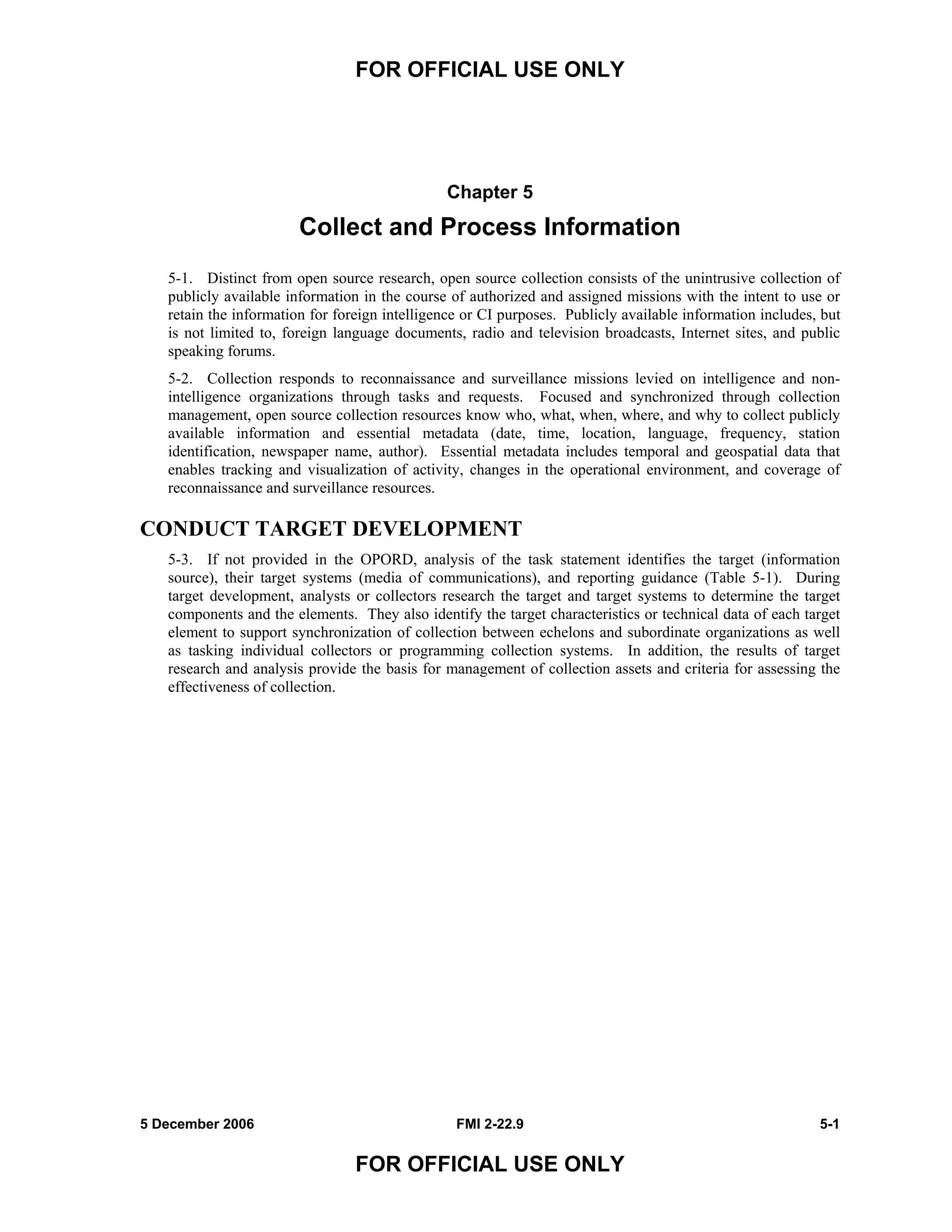 FOR OFFICIAL USE ONLY
5 December 2006 FMI 2-22.9 5-1
FOR OFFICIAL USE ONLY
Chapter 5
Collect and Process Information
5-1. Distinct from open source research, open source collection consists of the unintrusive collection of
publicly available information in the course of authorized and assigned missions with the intent to use or
retain the information for foreign intelligence or CI purposes. Publicly available information includes, but
is not limited to, foreign language documents, radio and television broadcasts, Internet sites, and public
speaking forums.
5-2. Collection responds to reconnaissance and surveillance missions levied on intelligence and non-
intelligence organizations through tasks and requests. Focused and synchronized through collection
management, open source collection resources know who, what, when, where, and why to collect publicly
available information and essential metadata (date, time, location, language, frequency, station
identification, newspaper name, author). Essential metadata includes temporal and geospatial data that
enables tracking and visualization of activity, changes in the operational environment, and coverage of
reconnaissance and surveillance resources.
CONDUCT TARGET DEVELOPMENT
5-3. If not provided in the OPORD, analysis of the task statement identifies the target (information
source), their target systems (media of communications), and reporting guidance (Table 5-1). During
target development, analysts or collectors research the target and target systems to determine the target
components and the elements. They also identify the target characteristics or technical data of each target
element to support synchronization of collection between echelons and subordinate organizations as well
as tasking individual collectors or programming collection systems. In addition, the results of target
research and analysis provide the basis for management of collection assets and criteria for assessing the
effectiveness of collection.
 