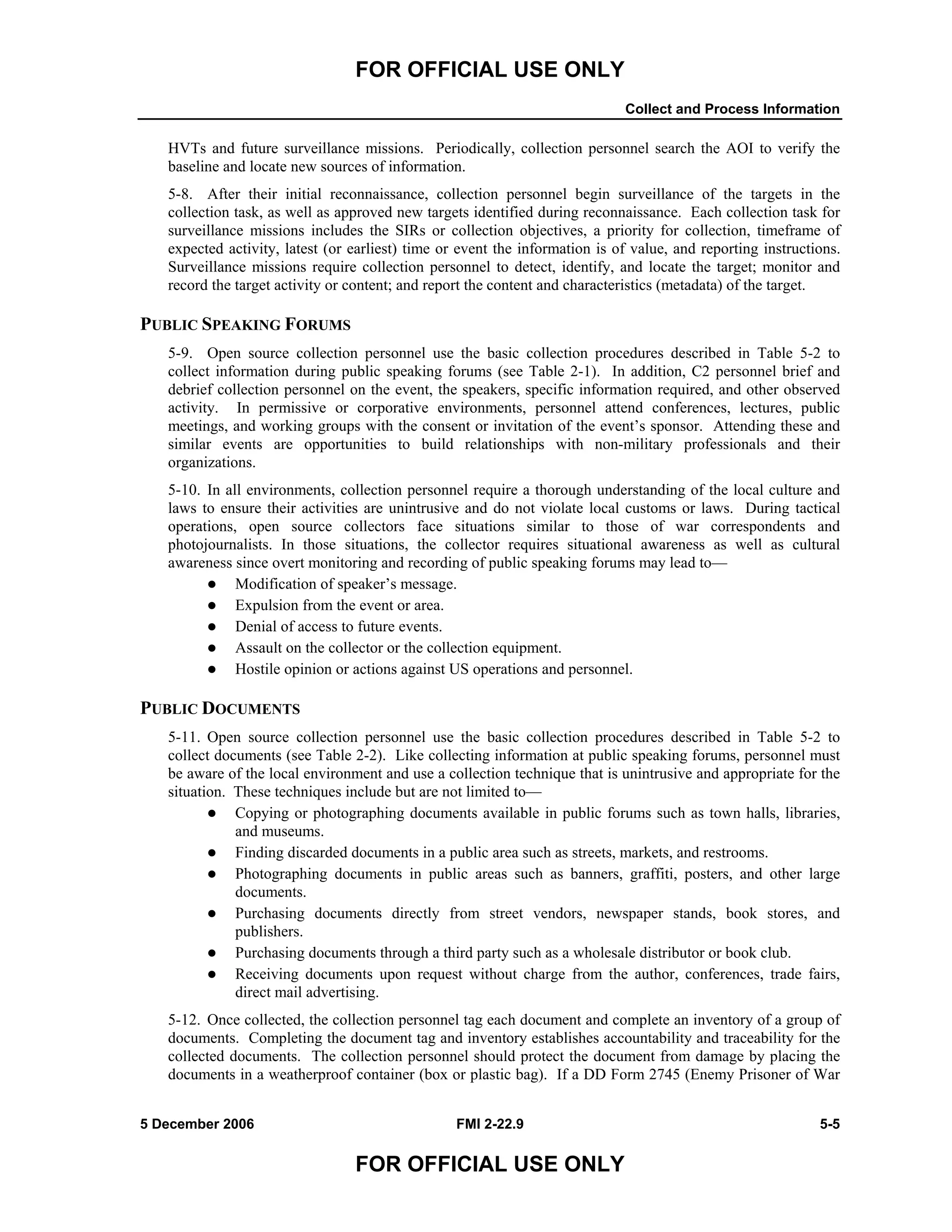 FOR OFFICIAL USE ONLY
Collect and Process Information
5 December 2006 FMI 2-22.9 5-5
FOR OFFICIAL USE ONLY
HVTs and future surveillance missions. Periodically, collection personnel search the AOI to verify the
baseline and locate new sources of information.
5-8. After their initial reconnaissance, collection personnel begin surveillance of the targets in the
collection task, as well as approved new targets identified during reconnaissance. Each collection task for
surveillance missions includes the SIRs or collection objectives, a priority for collection, timeframe of
expected activity, latest (or earliest) time or event the information is of value, and reporting instructions.
Surveillance missions require collection personnel to detect, identify, and locate the target; monitor and
record the target activity or content; and report the content and characteristics (metadata) of the target.
PUBLIC SPEAKING FORUMS
5-9. Open source collection personnel use the basic collection procedures described in Table 5-2 to
collect information during public speaking forums (see Table 2-1). In addition, C2 personnel brief and
debrief collection personnel on the event, the speakers, specific information required, and other observed
activity. In permissive or corporative environments, personnel attend conferences, lectures, public
meetings, and working groups with the consent or invitation of the event’s sponsor. Attending these and
similar events are opportunities to build relationships with non-military professionals and their
organizations.
5-10. In all environments, collection personnel require a thorough understanding of the local culture and
laws to ensure their activities are unintrusive and do not violate local customs or laws. During tactical
operations, open source collectors face situations similar to those of war correspondents and
photojournalists. In those situations, the collector requires situational awareness as well as cultural
awareness since overt monitoring and recording of public speaking forums may lead to––
Modification of speaker’s message.
Expulsion from the event or area.
Denial of access to future events.
Assault on the collector or the collection equipment.
Hostile opinion or actions against US operations and personnel.
PUBLIC DOCUMENTS
5-11. Open source collection personnel use the basic collection procedures described in Table 5-2 to
collect documents (see Table 2-2). Like collecting information at public speaking forums, personnel must
be aware of the local environment and use a collection technique that is unintrusive and appropriate for the
situation. These techniques include but are not limited to––
Copying or photographing documents available in public forums such as town halls, libraries,
and museums.
Finding discarded documents in a public area such as streets, markets, and restrooms.
Photographing documents in public areas such as banners, graffiti, posters, and other large
documents.
Purchasing documents directly from street vendors, newspaper stands, book stores, and
publishers.
Purchasing documents through a third party such as a wholesale distributor or book club.
Receiving documents upon request without charge from the author, conferences, trade fairs,
direct mail advertising.
5-12. Once collected, the collection personnel tag each document and complete an inventory of a group of
documents. Completing the document tag and inventory establishes accountability and traceability for the
collected documents. The collection personnel should protect the document from damage by placing the
documents in a weatherproof container (box or plastic bag). If a DD Form 2745 (Enemy Prisoner of War
 