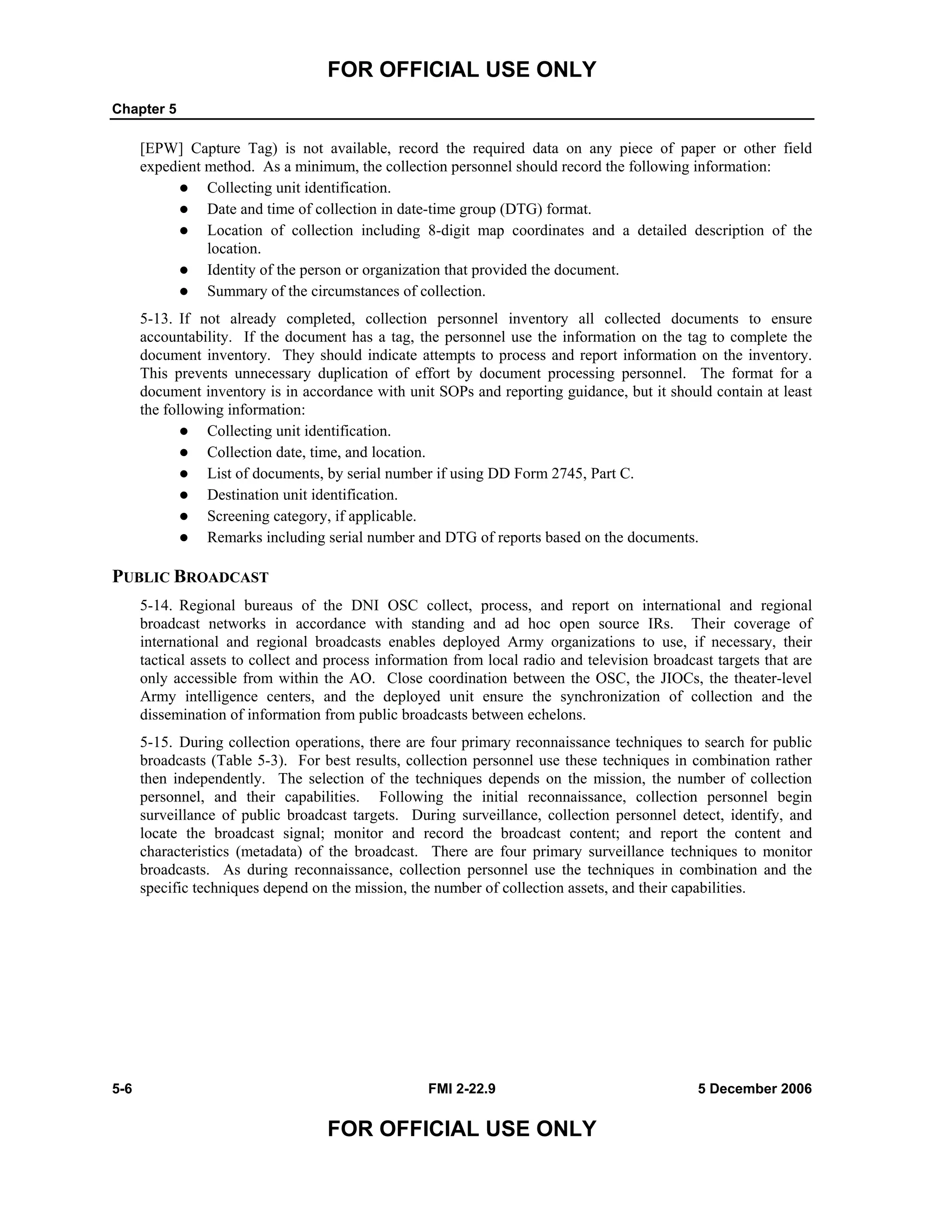 FOR OFFICIAL USE ONLY
Chapter 5
5-6 FMI 2-22.9 5 December 2006
FOR OFFICIAL USE ONLY
[EPW] Capture Tag) is not available, record the required data on any piece of paper or other field
expedient method. As a minimum, the collection personnel should record the following information:
Collecting unit identification.
Date and time of collection in date-time group (DTG) format.
Location of collection including 8-digit map coordinates and a detailed description of the
location.
Identity of the person or organization that provided the document.
Summary of the circumstances of collection.
5-13. If not already completed, collection personnel inventory all collected documents to ensure
accountability. If the document has a tag, the personnel use the information on the tag to complete the
document inventory. They should indicate attempts to process and report information on the inventory.
This prevents unnecessary duplication of effort by document processing personnel. The format for a
document inventory is in accordance with unit SOPs and reporting guidance, but it should contain at least
the following information:
Collecting unit identification.
Collection date, time, and location.
List of documents, by serial number if using DD Form 2745, Part C.
Destination unit identification.
Screening category, if applicable.
Remarks including serial number and DTG of reports based on the documents.
PUBLIC BROADCAST
5-14. Regional bureaus of the DNI OSC collect, process, and report on international and regional
broadcast networks in accordance with standing and ad hoc open source IRs. Their coverage of
international and regional broadcasts enables deployed Army organizations to use, if necessary, their
tactical assets to collect and process information from local radio and television broadcast targets that are
only accessible from within the AO. Close coordination between the OSC, the JIOCs, the theater-level
Army intelligence centers, and the deployed unit ensure the synchronization of collection and the
dissemination of information from public broadcasts between echelons.
5-15. During collection operations, there are four primary reconnaissance techniques to search for public
broadcasts (Table 5-3). For best results, collection personnel use these techniques in combination rather
then independently. The selection of the techniques depends on the mission, the number of collection
personnel, and their capabilities. Following the initial reconnaissance, collection personnel begin
surveillance of public broadcast targets. During surveillance, collection personnel detect, identify, and
locate the broadcast signal; monitor and record the broadcast content; and report the content and
characteristics (metadata) of the broadcast. There are four primary surveillance techniques to monitor
broadcasts. As during reconnaissance, collection personnel use the techniques in combination and the
specific techniques depend on the mission, the number of collection assets, and their capabilities.
 