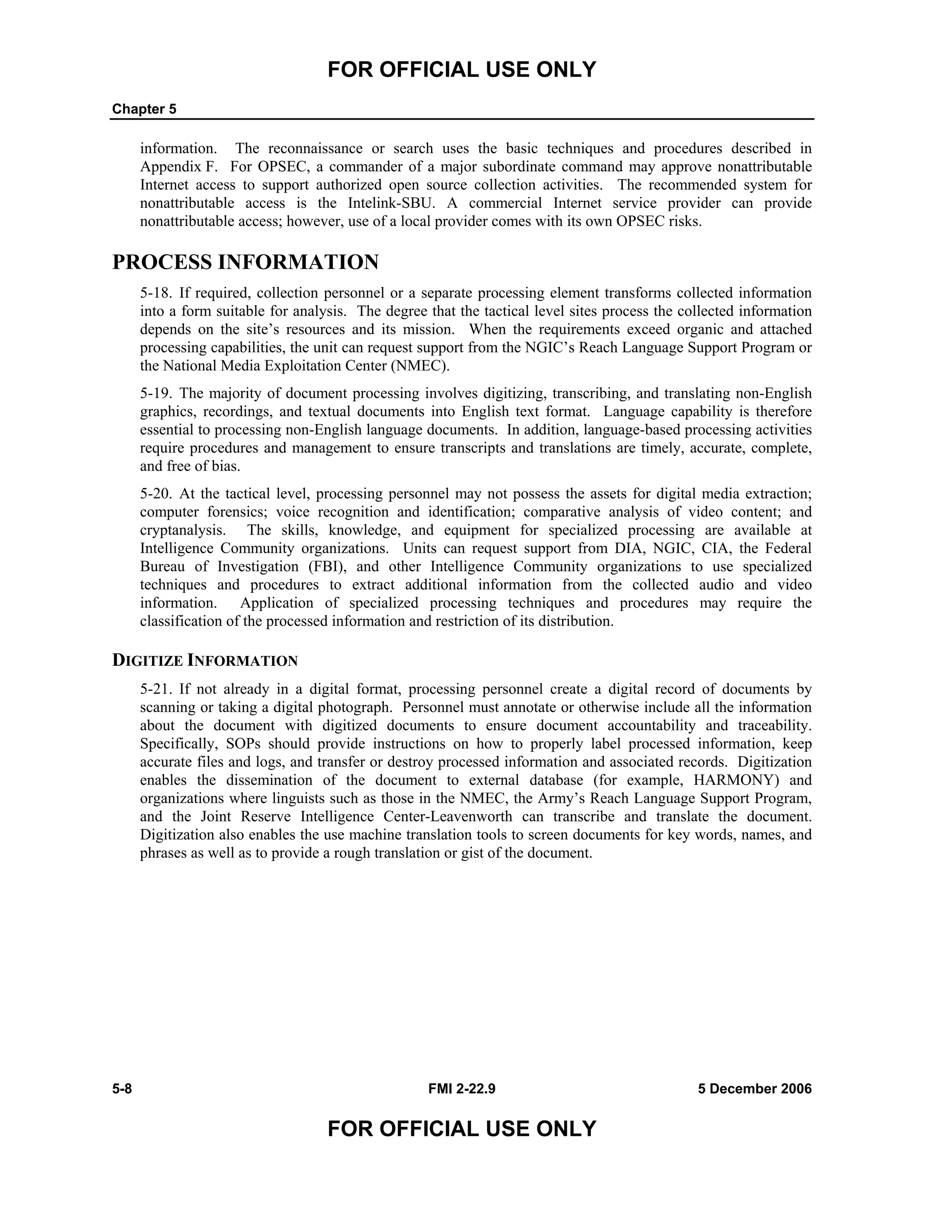 FOR OFFICIAL USE ONLY
Chapter 5
5-8 FMI 2-22.9 5 December 2006
FOR OFFICIAL USE ONLY
information. The reconnaissance or search uses the basic techniques and procedures described in
Appendix F. For OPSEC, a commander of a major subordinate command may approve nonattributable
Internet access to support authorized open source collection activities. The recommended system for
nonattributable access is the Intelink-SBU. A commercial Internet service provider can provide
nonattributable access; however, use of a local provider comes with its own OPSEC risks.
PROCESS INFORMATION
5-18. If required, collection personnel or a separate processing element transforms collected information
into a form suitable for analysis. The degree that the tactical level sites process the collected information
depends on the site’s resources and its mission. When the requirements exceed organic and attached
processing capabilities, the unit can request support from the NGIC’s Reach Language Support Program or
the National Media Exploitation Center (NMEC).
5-19. The majority of document processing involves digitizing, transcribing, and translating non-English
graphics, recordings, and textual documents into English text format. Language capability is therefore
essential to processing non-English language documents. In addition, language-based processing activities
require procedures and management to ensure transcripts and translations are timely, accurate, complete,
and free of bias.
5-20. At the tactical level, processing personnel may not possess the assets for digital media extraction;
computer forensics; voice recognition and identification; comparative analysis of video content; and
cryptanalysis. The skills, knowledge, and equipment for specialized processing are available at
Intelligence Community organizations. Units can request support from DIA, NGIC, CIA, the Federal
Bureau of Investigation (FBI), and other Intelligence Community organizations to use specialized
techniques and procedures to extract additional information from the collected audio and video
information. Application of specialized processing techniques and procedures may require the
classification of the processed information and restriction of its distribution.
DIGITIZE INFORMATION
5-21. If not already in a digital format, processing personnel create a digital record of documents by
scanning or taking a digital photograph. Personnel must annotate or otherwise include all the information
about the document with digitized documents to ensure document accountability and traceability.
Specifically, SOPs should provide instructions on how to properly label processed information, keep
accurate files and logs, and transfer or destroy processed information and associated records. Digitization
enables the dissemination of the document to external database (for example, HARMONY) and
organizations where linguists such as those in the NMEC, the Army’s Reach Language Support Program,
and the Joint Reserve Intelligence Center-Leavenworth can transcribe and translate the document.
Digitization also enables the use machine translation tools to screen documents for key words, names, and
phrases as well as to provide a rough translation or gist of the document.
 