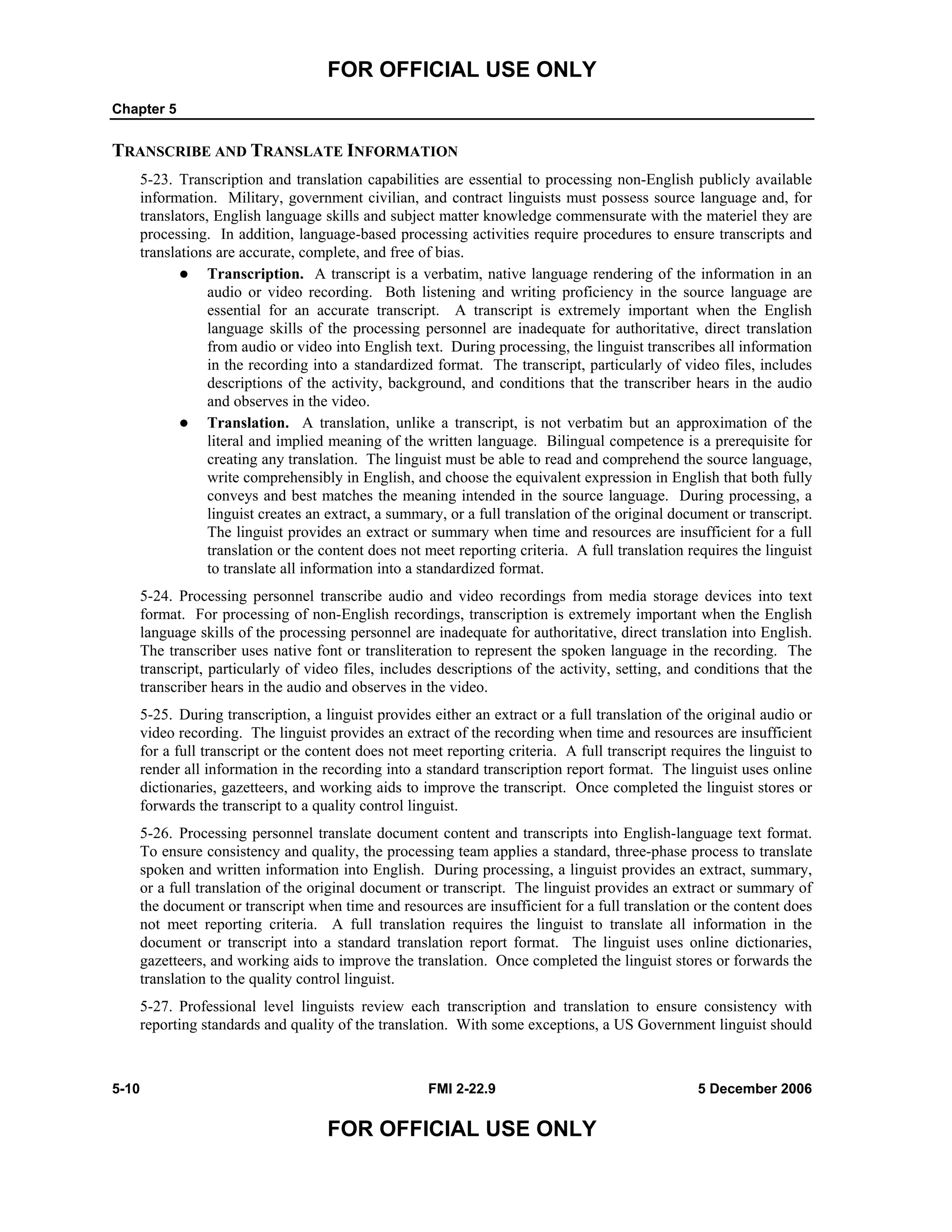 FOR OFFICIAL USE ONLY
Chapter 5
5-10 FMI 2-22.9 5 December 2006
FOR OFFICIAL USE ONLY
TRANSCRIBE AND TRANSLATE INFORMATION
5-23. Transcription and translation capabilities are essential to processing non-English publicly available
information. Military, government civilian, and contract linguists must possess source language and, for
translators, English language skills and subject matter knowledge commensurate with the materiel they are
processing. In addition, language-based processing activities require procedures to ensure transcripts and
translations are accurate, complete, and free of bias.
Transcription. A transcript is a verbatim, native language rendering of the information in an
audio or video recording. Both listening and writing proficiency in the source language are
essential for an accurate transcript. A transcript is extremely important when the English
language skills of the processing personnel are inadequate for authoritative, direct translation
from audio or video into English text. During processing, the linguist transcribes all information
in the recording into a standardized format. The transcript, particularly of video files, includes
descriptions of the activity, background, and conditions that the transcriber hears in the audio
and observes in the video.
Translation. A translation, unlike a transcript, is not verbatim but an approximation of the
literal and implied meaning of the written language. Bilingual competence is a prerequisite for
creating any translation. The linguist must be able to read and comprehend the source language,
write comprehensibly in English, and choose the equivalent expression in English that both fully
conveys and best matches the meaning intended in the source language. During processing, a
linguist creates an extract, a summary, or a full translation of the original document or transcript.
The linguist provides an extract or summary when time and resources are insufficient for a full
translation or the content does not meet reporting criteria. A full translation requires the linguist
to translate all information into a standardized format.
5-24. Processing personnel transcribe audio and video recordings from media storage devices into text
format. For processing of non-English recordings, transcription is extremely important when the English
language skills of the processing personnel are inadequate for authoritative, direct translation into English.
The transcriber uses native font or transliteration to represent the spoken language in the recording. The
transcript, particularly of video files, includes descriptions of the activity, setting, and conditions that the
transcriber hears in the audio and observes in the video.
5-25. During transcription, a linguist provides either an extract or a full translation of the original audio or
video recording. The linguist provides an extract of the recording when time and resources are insufficient
for a full transcript or the content does not meet reporting criteria. A full transcript requires the linguist to
render all information in the recording into a standard transcription report format. The linguist uses online
dictionaries, gazetteers, and working aids to improve the transcript. Once completed the linguist stores or
forwards the transcript to a quality control linguist.
5-26. Processing personnel translate document content and transcripts into English-language text format.
To ensure consistency and quality, the processing team applies a standard, three-phase process to translate
spoken and written information into English. During processing, a linguist provides an extract, summary,
or a full translation of the original document or transcript. The linguist provides an extract or summary of
the document or transcript when time and resources are insufficient for a full translation or the content does
not meet reporting criteria. A full translation requires the linguist to translate all information in the
document or transcript into a standard translation report format. The linguist uses online dictionaries,
gazetteers, and working aids to improve the translation. Once completed the linguist stores or forwards the
translation to the quality control linguist.
5-27. Professional level linguists review each transcription and translation to ensure consistency with
reporting standards and quality of the translation. With some exceptions, a US Government linguist should
 