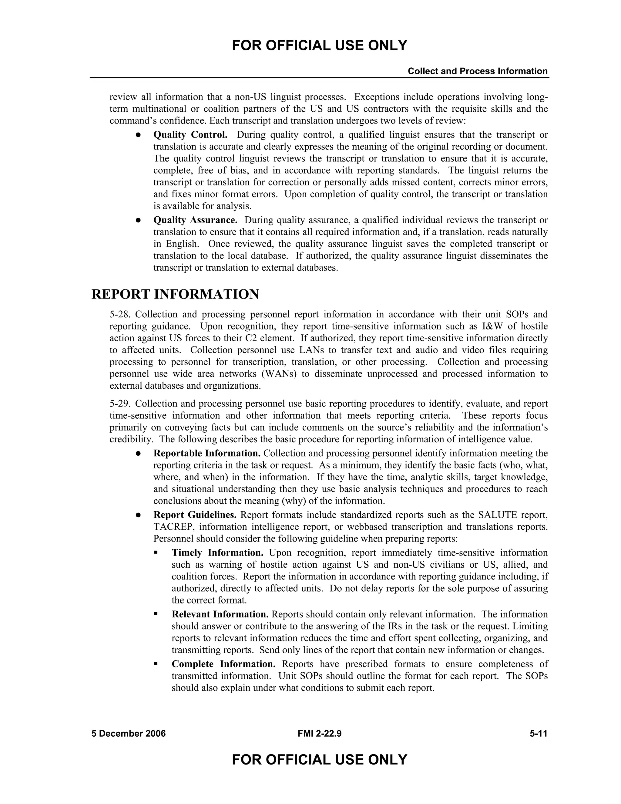 FOR OFFICIAL USE ONLY
Collect and Process Information
5 December 2006 FMI 2-22.9 5-11
FOR OFFICIAL USE ONLY
review all information that a non-US linguist processes. Exceptions include operations involving long-
term multinational or coalition partners of the US and US contractors with the requisite skills and the
command’s confidence. Each transcript and translation undergoes two levels of review:
Quality Control. During quality control, a qualified linguist ensures that the transcript or
translation is accurate and clearly expresses the meaning of the original recording or document.
The quality control linguist reviews the transcript or translation to ensure that it is accurate,
complete, free of bias, and in accordance with reporting standards. The linguist returns the
transcript or translation for correction or personally adds missed content, corrects minor errors,
and fixes minor format errors. Upon completion of quality control, the transcript or translation
is available for analysis.
Quality Assurance. During quality assurance, a qualified individual reviews the transcript or
translation to ensure that it contains all required information and, if a translation, reads naturally
in English. Once reviewed, the quality assurance linguist saves the completed transcript or
translation to the local database. If authorized, the quality assurance linguist disseminates the
transcript or translation to external databases.
REPORT INFORMATION
5-28. Collection and processing personnel report information in accordance with their unit SOPs and
reporting guidance. Upon recognition, they report time-sensitive information such as I&W of hostile
action against US forces to their C2 element. If authorized, they report time-sensitive information directly
to affected units. Collection personnel use LANs to transfer text and audio and video files requiring
processing to personnel for transcription, translation, or other processing. Collection and processing
personnel use wide area networks (WANs) to disseminate unprocessed and processed information to
external databases and organizations.
5-29. Collection and processing personnel use basic reporting procedures to identify, evaluate, and report
time-sensitive information and other information that meets reporting criteria. These reports focus
primarily on conveying facts but can include comments on the source’s reliability and the information’s
credibility. The following describes the basic procedure for reporting information of intelligence value.
Reportable Information. Collection and processing personnel identify information meeting the
reporting criteria in the task or request. As a minimum, they identify the basic facts (who, what,
where, and when) in the information. If they have the time, analytic skills, target knowledge,
and situational understanding then they use basic analysis techniques and procedures to reach
conclusions about the meaning (why) of the information.
Report Guidelines. Report formats include standardized reports such as the SALUTE report,
TACREP, information intelligence report, or webbased transcription and translations reports.
Personnel should consider the following guideline when preparing reports:
Timely Information. Upon recognition, report immediately time-sensitive information
such as warning of hostile action against US and non-US civilians or US, allied, and
coalition forces. Report the information in accordance with reporting guidance including, if
authorized, directly to affected units. Do not delay reports for the sole purpose of assuring
the correct format.
Relevant Information. Reports should contain only relevant information. The information
should answer or contribute to the answering of the IRs in the task or the request. Limiting
reports to relevant information reduces the time and effort spent collecting, organizing, and
transmitting reports. Send only lines of the report that contain new information or changes.
Complete Information. Reports have prescribed formats to ensure completeness of
transmitted information. Unit SOPs should outline the format for each report. The SOPs
should also explain under what conditions to submit each report.
 