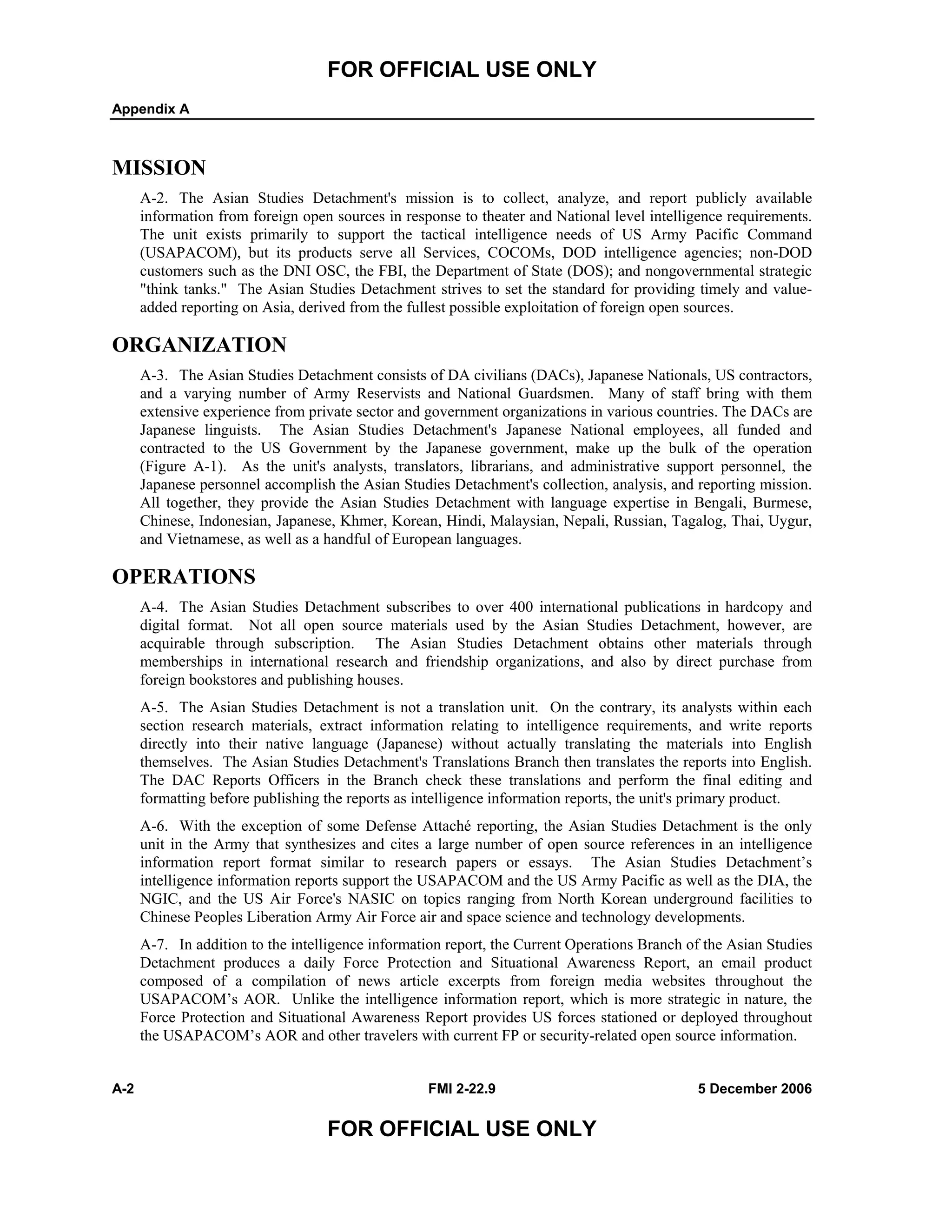 FOR OFFICIAL USE ONLY
Appendix A
A-2 FMI 2-22.9 5 December 2006
FOR OFFICIAL USE ONLY
MISSION
A-2. The Asian Studies Detachment's mission is to collect, analyze, and report publicly available
information from foreign open sources in response to theater and National level intelligence requirements.
The unit exists primarily to support the tactical intelligence needs of US Army Pacific Command
(USAPACOM), but its products serve all Services, COCOMs, DOD intelligence agencies; non-DOD
customers such as the DNI OSC, the FBI, the Department of State (DOS); and nongovernmental strategic
"think tanks." The Asian Studies Detachment strives to set the standard for providing timely and value-
added reporting on Asia, derived from the fullest possible exploitation of foreign open sources.
ORGANIZATION
A-3. The Asian Studies Detachment consists of DA civilians (DACs), Japanese Nationals, US contractors,
and a varying number of Army Reservists and National Guardsmen. Many of staff bring with them
extensive experience from private sector and government organizations in various countries. The DACs are
Japanese linguists. The Asian Studies Detachment's Japanese National employees, all funded and
contracted to the US Government by the Japanese government, make up the bulk of the operation
(Figure A-1). As the unit's analysts, translators, librarians, and administrative support personnel, the
Japanese personnel accomplish the Asian Studies Detachment's collection, analysis, and reporting mission.
All together, they provide the Asian Studies Detachment with language expertise in Bengali, Burmese,
Chinese, Indonesian, Japanese, Khmer, Korean, Hindi, Malaysian, Nepali, Russian, Tagalog, Thai, Uygur,
and Vietnamese, as well as a handful of European languages.
OPERATIONS
A-4. The Asian Studies Detachment subscribes to over 400 international publications in hardcopy and
digital format. Not all open source materials used by the Asian Studies Detachment, however, are
acquirable through subscription. The Asian Studies Detachment obtains other materials through
memberships in international research and friendship organizations, and also by direct purchase from
foreign bookstores and publishing houses.
A-5. The Asian Studies Detachment is not a translation unit. On the contrary, its analysts within each
section research materials, extract information relating to intelligence requirements, and write reports
directly into their native language (Japanese) without actually translating the materials into English
themselves. The Asian Studies Detachment's Translations Branch then translates the reports into English.
The DAC Reports Officers in the Branch check these translations and perform the final editing and
formatting before publishing the reports as intelligence information reports, the unit's primary product.
A-6. With the exception of some Defense Attaché reporting, the Asian Studies Detachment is the only
unit in the Army that synthesizes and cites a large number of open source references in an intelligence
information report format similar to research papers or essays. The Asian Studies Detachment’s
intelligence information reports support the USAPACOM and the US Army Pacific as well as the DIA, the
NGIC, and the US Air Force's NASIC on topics ranging from North Korean underground facilities to
Chinese Peoples Liberation Army Air Force air and space science and technology developments.
A-7. In addition to the intelligence information report, the Current Operations Branch of the Asian Studies
Detachment produces a daily Force Protection and Situational Awareness Report, an email product
composed of a compilation of news article excerpts from foreign media websites throughout the
USAPACOM’s AOR. Unlike the intelligence information report, which is more strategic in nature, the
Force Protection and Situational Awareness Report provides US forces stationed or deployed throughout
the USAPACOM’s AOR and other travelers with current FP or security-related open source information.
 