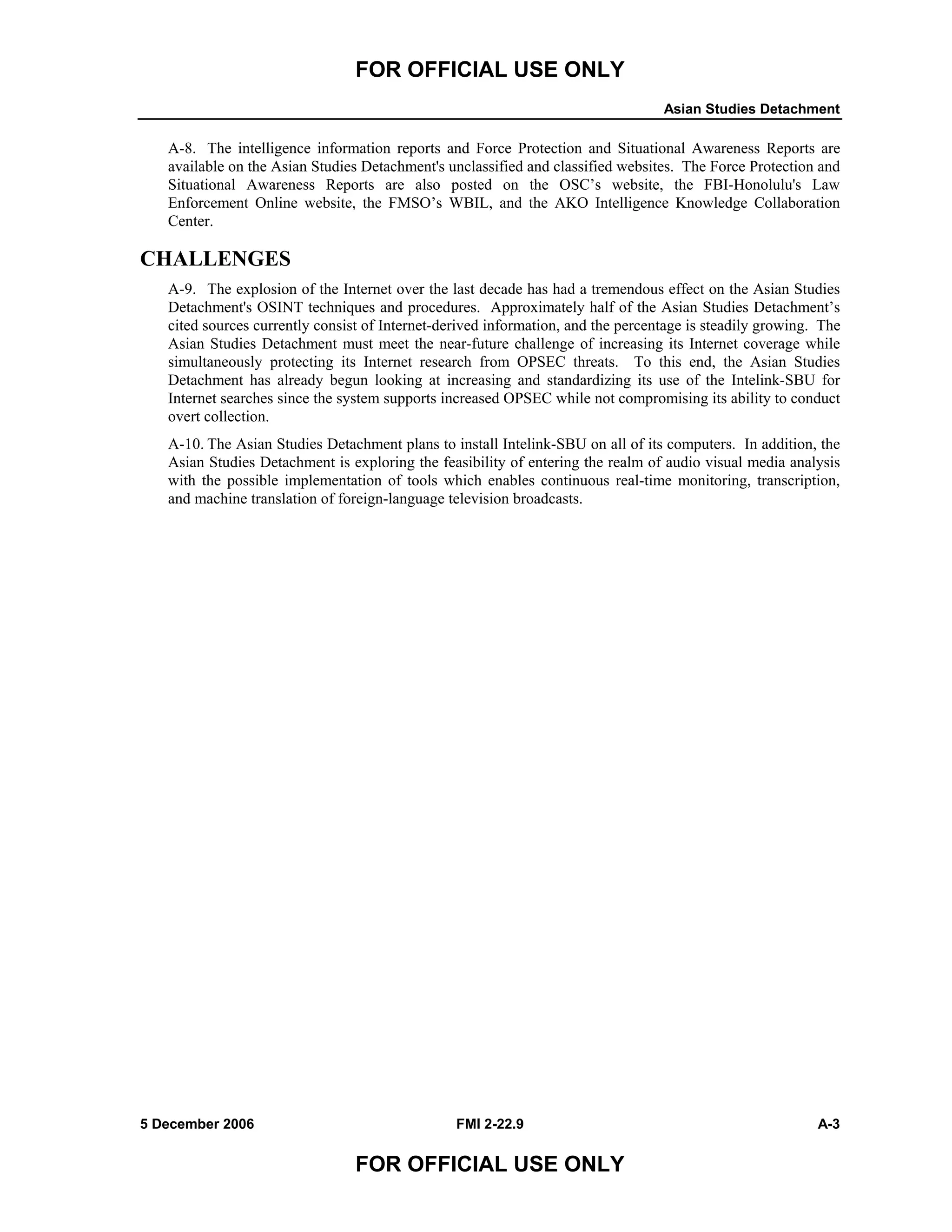 FOR OFFICIAL USE ONLY
Asian Studies Detachment
5 December 2006 FMI 2-22.9 A-3
FOR OFFICIAL USE ONLY
A-8. The intelligence information reports and Force Protection and Situational Awareness Reports are
available on the Asian Studies Detachment's unclassified and classified websites. The Force Protection and
Situational Awareness Reports are also posted on the OSC’s website, the FBI-Honolulu's Law
Enforcement Online website, the FMSO’s WBIL, and the AKO Intelligence Knowledge Collaboration
Center.
CHALLENGES
A-9. The explosion of the Internet over the last decade has had a tremendous effect on the Asian Studies
Detachment's OSINT techniques and procedures. Approximately half of the Asian Studies Detachment’s
cited sources currently consist of Internet-derived information, and the percentage is steadily growing. The
Asian Studies Detachment must meet the near-future challenge of increasing its Internet coverage while
simultaneously protecting its Internet research from OPSEC threats. To this end, the Asian Studies
Detachment has already begun looking at increasing and standardizing its use of the Intelink-SBU for
Internet searches since the system supports increased OPSEC while not compromising its ability to conduct
overt collection.
A-10. The Asian Studies Detachment plans to install Intelink-SBU on all of its computers. In addition, the
Asian Studies Detachment is exploring the feasibility of entering the realm of audio visual media analysis
with the possible implementation of tools which enables continuous real-time monitoring, transcription,
and machine translation of foreign-language television broadcasts.
 