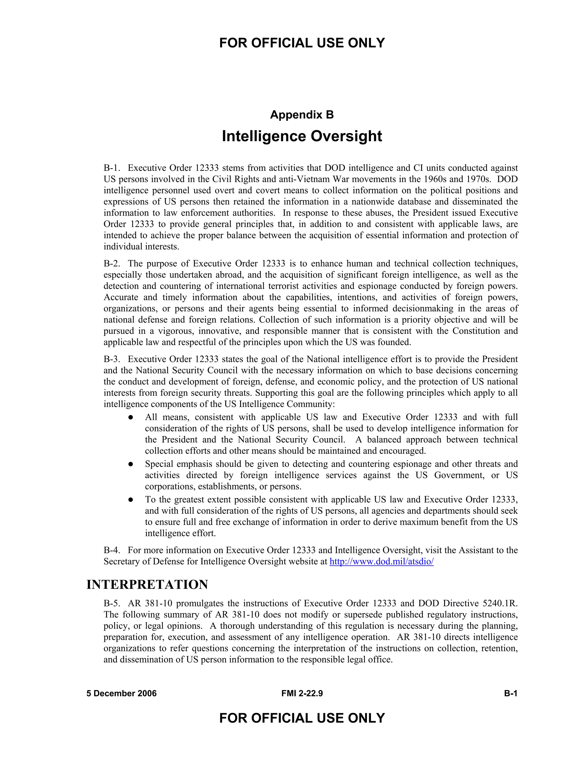 FOR OFFICIAL USE ONLY
5 December 2006 FMI 2-22.9 B-1
FOR OFFICIAL USE ONLY
Appendix B
Intelligence Oversight
B-1. Executive Order 12333 stems from activities that DOD intelligence and CI units conducted against
US persons involved in the Civil Rights and anti-Vietnam War movements in the 1960s and 1970s. DOD
intelligence personnel used overt and covert means to collect information on the political positions and
expressions of US persons then retained the information in a nationwide database and disseminated the
information to law enforcement authorities. In response to these abuses, the President issued Executive
Order 12333 to provide general principles that, in addition to and consistent with applicable laws, are
intended to achieve the proper balance between the acquisition of essential information and protection of
individual interests.
B-2. The purpose of Executive Order 12333 is to enhance human and technical collection techniques,
especially those undertaken abroad, and the acquisition of significant foreign intelligence, as well as the
detection and countering of international terrorist activities and espionage conducted by foreign powers.
Accurate and timely information about the capabilities, intentions, and activities of foreign powers,
organizations, or persons and their agents being essential to informed decisionmaking in the areas of
national defense and foreign relations. Collection of such information is a priority objective and will be
pursued in a vigorous, innovative, and responsible manner that is consistent with the Constitution and
applicable law and respectful of the principles upon which the US was founded.
B-3. Executive Order 12333 states the goal of the National intelligence effort is to provide the President
and the National Security Council with the necessary information on which to base decisions concerning
the conduct and development of foreign, defense, and economic policy, and the protection of US national
interests from foreign security threats. Supporting this goal are the following principles which apply to all
intelligence components of the US Intelligence Community:
All means, consistent with applicable US law and Executive Order 12333 and with full
consideration of the rights of US persons, shall be used to develop intelligence information for
the President and the National Security Council. A balanced approach between technical
collection efforts and other means should be maintained and encouraged.
Special emphasis should be given to detecting and countering espionage and other threats and
activities directed by foreign intelligence services against the US Government, or US
corporations, establishments, or persons.
To the greatest extent possible consistent with applicable US law and Executive Order 12333,
and with full consideration of the rights of US persons, all agencies and departments should seek
to ensure full and free exchange of information in order to derive maximum benefit from the US
intelligence effort.
B-4. For more information on Executive Order 12333 and Intelligence Oversight, visit the Assistant to the
Secretary of Defense for Intelligence Oversight website at http://www.dod.mil/atsdio/
INTERPRETATION
B-5. AR 381-10 promulgates the instructions of Executive Order 12333 and DOD Directive 5240.1R.
The following summary of AR 381-10 does not modify or supersede published regulatory instructions,
policy, or legal opinions. A thorough understanding of this regulation is necessary during the planning,
preparation for, execution, and assessment of any intelligence operation. AR 381-10 directs intelligence
organizations to refer questions concerning the interpretation of the instructions on collection, retention,
and dissemination of US person information to the responsible legal office.
 