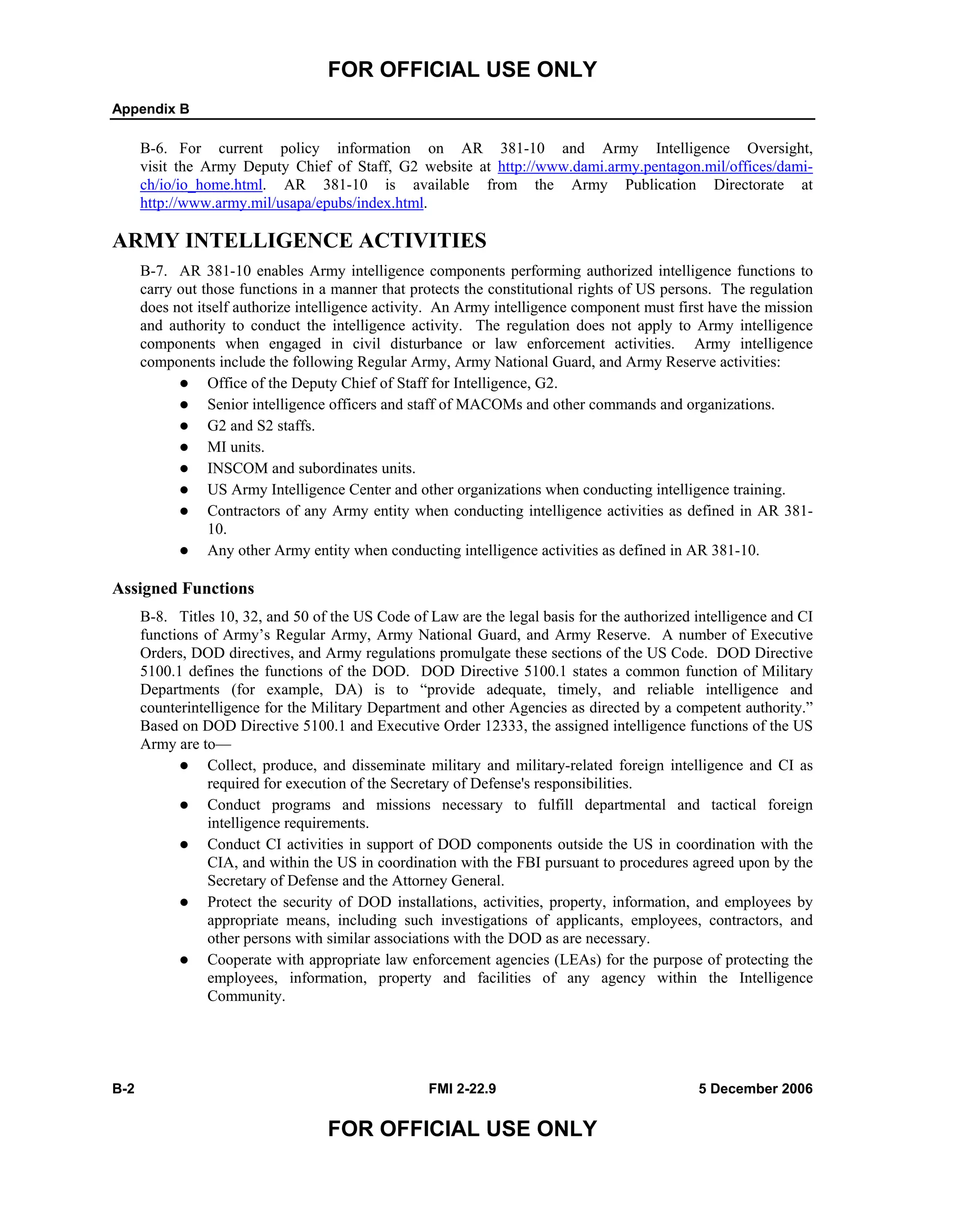 FOR OFFICIAL USE ONLY
Appendix B
B-2 FMI 2-22.9 5 December 2006
FOR OFFICIAL USE ONLY
B-6. For current policy information on AR 381-10 and Army Intelligence Oversight,
visit the Army Deputy Chief of Staff, G2 website at http://www.dami.army.pentagon.mil/offices/dami-
ch/io/io_home.html. AR 381-10 is available from the Army Publication Directorate at
http://www.army.mil/usapa/epubs/index.html.
ARMY INTELLIGENCE ACTIVITIES
B-7. AR 381-10 enables Army intelligence components performing authorized intelligence functions to
carry out those functions in a manner that protects the constitutional rights of US persons. The regulation
does not itself authorize intelligence activity. An Army intelligence component must first have the mission
and authority to conduct the intelligence activity. The regulation does not apply to Army intelligence
components when engaged in civil disturbance or law enforcement activities. Army intelligence
components include the following Regular Army, Army National Guard, and Army Reserve activities:
Office of the Deputy Chief of Staff for Intelligence, G2.
Senior intelligence officers and staff of MACOMs and other commands and organizations.
G2 and S2 staffs.
MI units.
INSCOM and subordinates units.
US Army Intelligence Center and other organizations when conducting intelligence training.
Contractors of any Army entity when conducting intelligence activities as defined in AR 381-
10.
Any other Army entity when conducting intelligence activities as defined in AR 381-10.
Assigned Functions
B-8. Titles 10, 32, and 50 of the US Code of Law are the legal basis for the authorized intelligence and CI
functions of Army’s Regular Army, Army National Guard, and Army Reserve. A number of Executive
Orders, DOD directives, and Army regulations promulgate these sections of the US Code. DOD Directive
5100.1 defines the functions of the DOD. DOD Directive 5100.1 states a common function of Military
Departments (for example, DA) is to “provide adequate, timely, and reliable intelligence and
counterintelligence for the Military Department and other Agencies as directed by a competent authority.”
Based on DOD Directive 5100.1 and Executive Order 12333, the assigned intelligence functions of the US
Army are to––
Collect, produce, and disseminate military and military-related foreign intelligence and CI as
required for execution of the Secretary of Defense's responsibilities.
Conduct programs and missions necessary to fulfill departmental and tactical foreign
intelligence requirements.
Conduct CI activities in support of DOD components outside the US in coordination with the
CIA, and within the US in coordination with the FBI pursuant to procedures agreed upon by the
Secretary of Defense and the Attorney General.
Protect the security of DOD installations, activities, property, information, and employees by
appropriate means, including such investigations of applicants, employees, contractors, and
other persons with similar associations with the DOD as are necessary.
Cooperate with appropriate law enforcement agencies (LEAs) for the purpose of protecting the
employees, information, property and facilities of any agency within the Intelligence
Community.
 