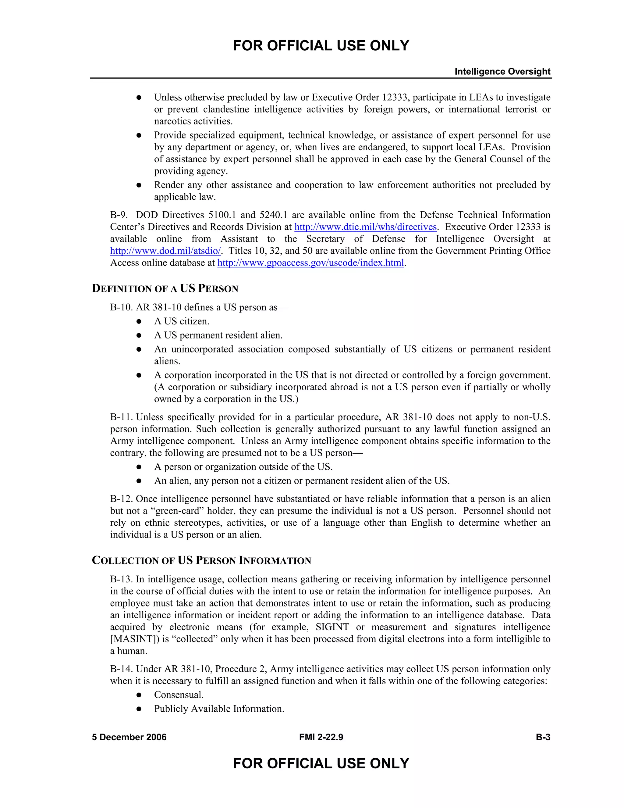 FOR OFFICIAL USE ONLY
Intelligence Oversight
5 December 2006 FMI 2-22.9 B-3
FOR OFFICIAL USE ONLY
Unless otherwise precluded by law or Executive Order 12333, participate in LEAs to investigate
or prevent clandestine intelligence activities by foreign powers, or international terrorist or
narcotics activities.
Provide specialized equipment, technical knowledge, or assistance of expert personnel for use
by any department or agency, or, when lives are endangered, to support local LEAs. Provision
of assistance by expert personnel shall be approved in each case by the General Counsel of the
providing agency.
Render any other assistance and cooperation to law enforcement authorities not precluded by
applicable law.
B-9. DOD Directives 5100.1 and 5240.1 are available online from the Defense Technical Information
Center’s Directives and Records Division at http://www.dtic.mil/whs/directives. Executive Order 12333 is
available online from Assistant to the Secretary of Defense for Intelligence Oversight at
http://www.dod.mil/atsdio/. Titles 10, 32, and 50 are available online from the Government Printing Office
Access online database at http://www.gpoaccess.gov/uscode/index.html.
DEFINITION OF A US PERSON
B-10. AR 381-10 defines a US person as––
A US citizen.
A US permanent resident alien.
An unincorporated association composed substantially of US citizens or permanent resident
aliens.
A corporation incorporated in the US that is not directed or controlled by a foreign government.
(A corporation or subsidiary incorporated abroad is not a US person even if partially or wholly
owned by a corporation in the US.)
B-11. Unless specifically provided for in a particular procedure, AR 381-10 does not apply to non-U.S.
person information. Such collection is generally authorized pursuant to any lawful function assigned an
Army intelligence component. Unless an Army intelligence component obtains specific information to the
contrary, the following are presumed not to be a US person––
A person or organization outside of the US.
An alien, any person not a citizen or permanent resident alien of the US.
B-12. Once intelligence personnel have substantiated or have reliable information that a person is an alien
but not a “green-card” holder, they can presume the individual is not a US person. Personnel should not
rely on ethnic stereotypes, activities, or use of a language other than English to determine whether an
individual is a US person or an alien.
COLLECTION OF US PERSON INFORMATION
B-13. In intelligence usage, collection means gathering or receiving information by intelligence personnel
in the course of official duties with the intent to use or retain the information for intelligence purposes. An
employee must take an action that demonstrates intent to use or retain the information, such as producing
an intelligence information or incident report or adding the information to an intelligence database. Data
acquired by electronic means (for example, SIGINT or measurement and signatures intelligence
[MASINT]) is “collected” only when it has been processed from digital electrons into a form intelligible to
a human.
B-14. Under AR 381-10, Procedure 2, Army intelligence activities may collect US person information only
when it is necessary to fulfill an assigned function and when it falls within one of the following categories:
Consensual.
Publicly Available Information.
 