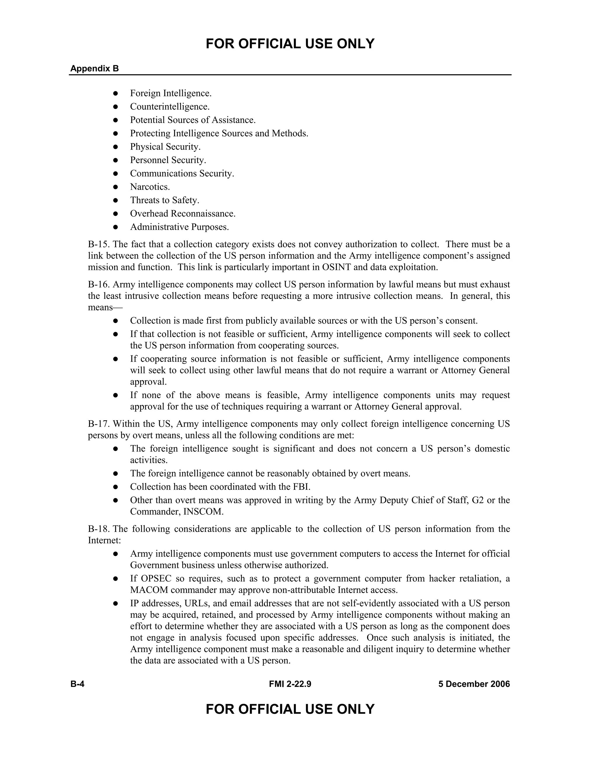FOR OFFICIAL USE ONLY
Appendix B
B-4 FMI 2-22.9 5 December 2006
FOR OFFICIAL USE ONLY
Foreign Intelligence.
Counterintelligence.
Potential Sources of Assistance.
Protecting Intelligence Sources and Methods.
Physical Security.
Personnel Security.
Communications Security.
Narcotics.
Threats to Safety.
Overhead Reconnaissance.
Administrative Purposes.
B-15. The fact that a collection category exists does not convey authorization to collect. There must be a
link between the collection of the US person information and the Army intelligence component’s assigned
mission and function. This link is particularly important in OSINT and data exploitation.
B-16. Army intelligence components may collect US person information by lawful means but must exhaust
the least intrusive collection means before requesting a more intrusive collection means. In general, this
means—
Collection is made first from publicly available sources or with the US person’s consent.
If that collection is not feasible or sufficient, Army intelligence components will seek to collect
the US person information from cooperating sources.
If cooperating source information is not feasible or sufficient, Army intelligence components
will seek to collect using other lawful means that do not require a warrant or Attorney General
approval.
If none of the above means is feasible, Army intelligence components units may request
approval for the use of techniques requiring a warrant or Attorney General approval.
B-17. Within the US, Army intelligence components may only collect foreign intelligence concerning US
persons by overt means, unless all the following conditions are met:
The foreign intelligence sought is significant and does not concern a US person’s domestic
activities.
The foreign intelligence cannot be reasonably obtained by overt means.
Collection has been coordinated with the FBI.
Other than overt means was approved in writing by the Army Deputy Chief of Staff, G2 or the
Commander, INSCOM.
B-18. The following considerations are applicable to the collection of US person information from the
Internet:
Army intelligence components must use government computers to access the Internet for official
Government business unless otherwise authorized.
If OPSEC so requires, such as to protect a government computer from hacker retaliation, a
MACOM commander may approve non-attributable Internet access.
IP addresses, URLs, and email addresses that are not self-evidently associated with a US person
may be acquired, retained, and processed by Army intelligence components without making an
effort to determine whether they are associated with a US person as long as the component does
not engage in analysis focused upon specific addresses. Once such analysis is initiated, the
Army intelligence component must make a reasonable and diligent inquiry to determine whether
the data are associated with a US person.
 