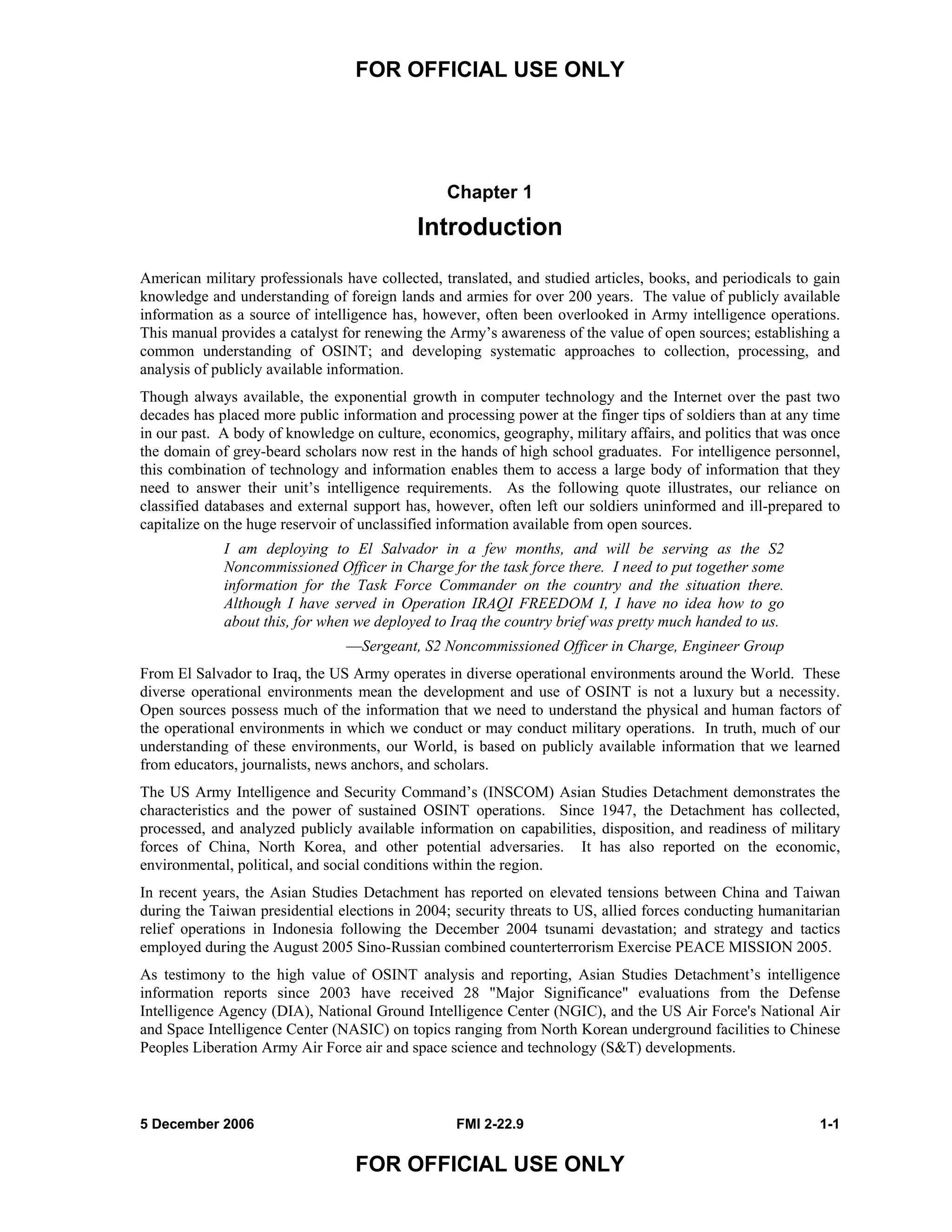 FOR OFFICIAL USE ONLY
5 December 2006 FMI 2-22.9 1-1
FOR OFFICIAL USE ONLY
Chapter 1
Introduction
American military professionals have collected, translated, and studied articles, books, and periodicals to gain
knowledge and understanding of foreign lands and armies for over 200 years. The value of publicly available
information as a source of intelligence has, however, often been overlooked in Army intelligence operations.
This manual provides a catalyst for renewing the Army’s awareness of the value of open sources; establishing a
common understanding of OSINT; and developing systematic approaches to collection, processing, and
analysis of publicly available information.
Though always available, the exponential growth in computer technology and the Internet over the past two
decades has placed more public information and processing power at the finger tips of soldiers than at any time
in our past. A body of knowledge on culture, economics, geography, military affairs, and politics that was once
the domain of grey-beard scholars now rest in the hands of high school graduates. For intelligence personnel,
this combination of technology and information enables them to access a large body of information that they
need to answer their unit’s intelligence requirements. As the following quote illustrates, our reliance on
classified databases and external support has, however, often left our soldiers uninformed and ill-prepared to
capitalize on the huge reservoir of unclassified information available from open sources.
I am deploying to El Salvador in a few months, and will be serving as the S2
Noncommissioned Officer in Charge for the task force there. I need to put together some
information for the Task Force Commander on the country and the situation there.
Although I have served in Operation IRAQI FREEDOM I, I have no idea how to go
about this, for when we deployed to Iraq the country brief was pretty much handed to us.
––Sergeant, S2 Noncommissioned Officer in Charge, Engineer Group
From El Salvador to Iraq, the US Army operates in diverse operational environments around the World. These
diverse operational environments mean the development and use of OSINT is not a luxury but a necessity.
Open sources possess much of the information that we need to understand the physical and human factors of
the operational environments in which we conduct or may conduct military operations. In truth, much of our
understanding of these environments, our World, is based on publicly available information that we learned
from educators, journalists, news anchors, and scholars.
The US Army Intelligence and Security Command’s (INSCOM) Asian Studies Detachment demonstrates the
characteristics and the power of sustained OSINT operations. Since 1947, the Detachment has collected,
processed, and analyzed publicly available information on capabilities, disposition, and readiness of military
forces of China, North Korea, and other potential adversaries. It has also reported on the economic,
environmental, political, and social conditions within the region.
In recent years, the Asian Studies Detachment has reported on elevated tensions between China and Taiwan
during the Taiwan presidential elections in 2004; security threats to US, allied forces conducting humanitarian
relief operations in Indonesia following the December 2004 tsunami devastation; and strategy and tactics
employed during the August 2005 Sino-Russian combined counterterrorism Exercise PEACE MISSION 2005.
As testimony to the high value of OSINT analysis and reporting, Asian Studies Detachment’s intelligence
information reports since 2003 have received 28 "Major Significance" evaluations from the Defense
Intelligence Agency (DIA), National Ground Intelligence Center (NGIC), and the US Air Force's National Air
and Space Intelligence Center (NASIC) on topics ranging from North Korean underground facilities to Chinese
Peoples Liberation Army Air Force air and space science and technology (S&T) developments.
 
