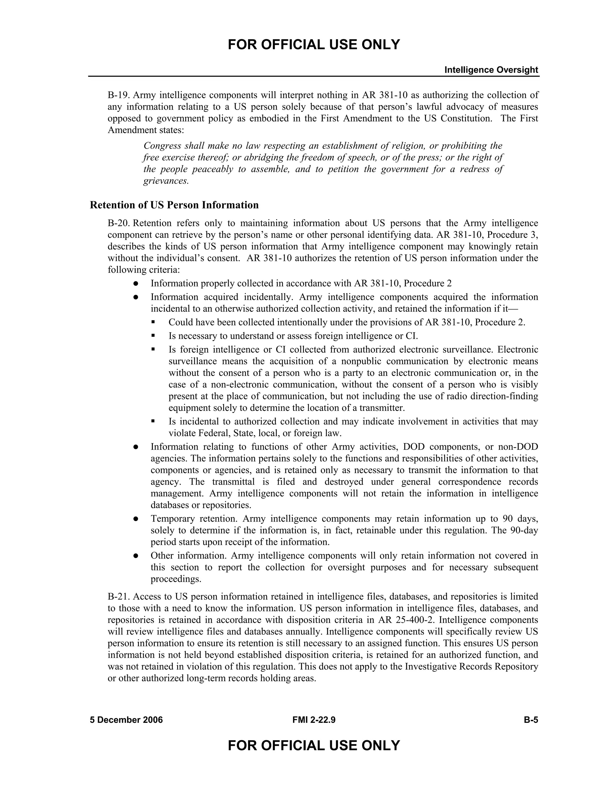 FOR OFFICIAL USE ONLY
Intelligence Oversight
5 December 2006 FMI 2-22.9 B-5
FOR OFFICIAL USE ONLY
B-19. Army intelligence components will interpret nothing in AR 381-10 as authorizing the collection of
any information relating to a US person solely because of that person’s lawful advocacy of measures
opposed to government policy as embodied in the First Amendment to the US Constitution. The First
Amendment states:
Congress shall make no law respecting an establishment of religion, or prohibiting the
free exercise thereof; or abridging the freedom of speech, or of the press; or the right of
the people peaceably to assemble, and to petition the government for a redress of
grievances.
Retention of US Person Information
B-20. Retention refers only to maintaining information about US persons that the Army intelligence
component can retrieve by the person’s name or other personal identifying data. AR 381-10, Procedure 3,
describes the kinds of US person information that Army intelligence component may knowingly retain
without the individual’s consent. AR 381-10 authorizes the retention of US person information under the
following criteria:
Information properly collected in accordance with AR 381-10, Procedure 2
Information acquired incidentally. Army intelligence components acquired the information
incidental to an otherwise authorized collection activity, and retained the information if it––
Could have been collected intentionally under the provisions of AR 381-10, Procedure 2.
Is necessary to understand or assess foreign intelligence or CI.
Is foreign intelligence or CI collected from authorized electronic surveillance. Electronic
surveillance means the acquisition of a nonpublic communication by electronic means
without the consent of a person who is a party to an electronic communication or, in the
case of a non-electronic communication, without the consent of a person who is visibly
present at the place of communication, but not including the use of radio direction-finding
equipment solely to determine the location of a transmitter.
Is incidental to authorized collection and may indicate involvement in activities that may
violate Federal, State, local, or foreign law.
Information relating to functions of other Army activities, DOD components, or non-DOD
agencies. The information pertains solely to the functions and responsibilities of other activities,
components or agencies, and is retained only as necessary to transmit the information to that
agency. The transmittal is filed and destroyed under general correspondence records
management. Army intelligence components will not retain the information in intelligence
databases or repositories.
Temporary retention. Army intelligence components may retain information up to 90 days,
solely to determine if the information is, in fact, retainable under this regulation. The 90-day
period starts upon receipt of the information.
Other information. Army intelligence components will only retain information not covered in
this section to report the collection for oversight purposes and for necessary subsequent
proceedings.
B-21. Access to US person information retained in intelligence files, databases, and repositories is limited
to those with a need to know the information. US person information in intelligence files, databases, and
repositories is retained in accordance with disposition criteria in AR 25-400-2. Intelligence components
will review intelligence files and databases annually. Intelligence components will specifically review US
person information to ensure its retention is still necessary to an assigned function. This ensures US person
information is not held beyond established disposition criteria, is retained for an authorized function, and
was not retained in violation of this regulation. This does not apply to the Investigative Records Repository
or other authorized long-term records holding areas.
 