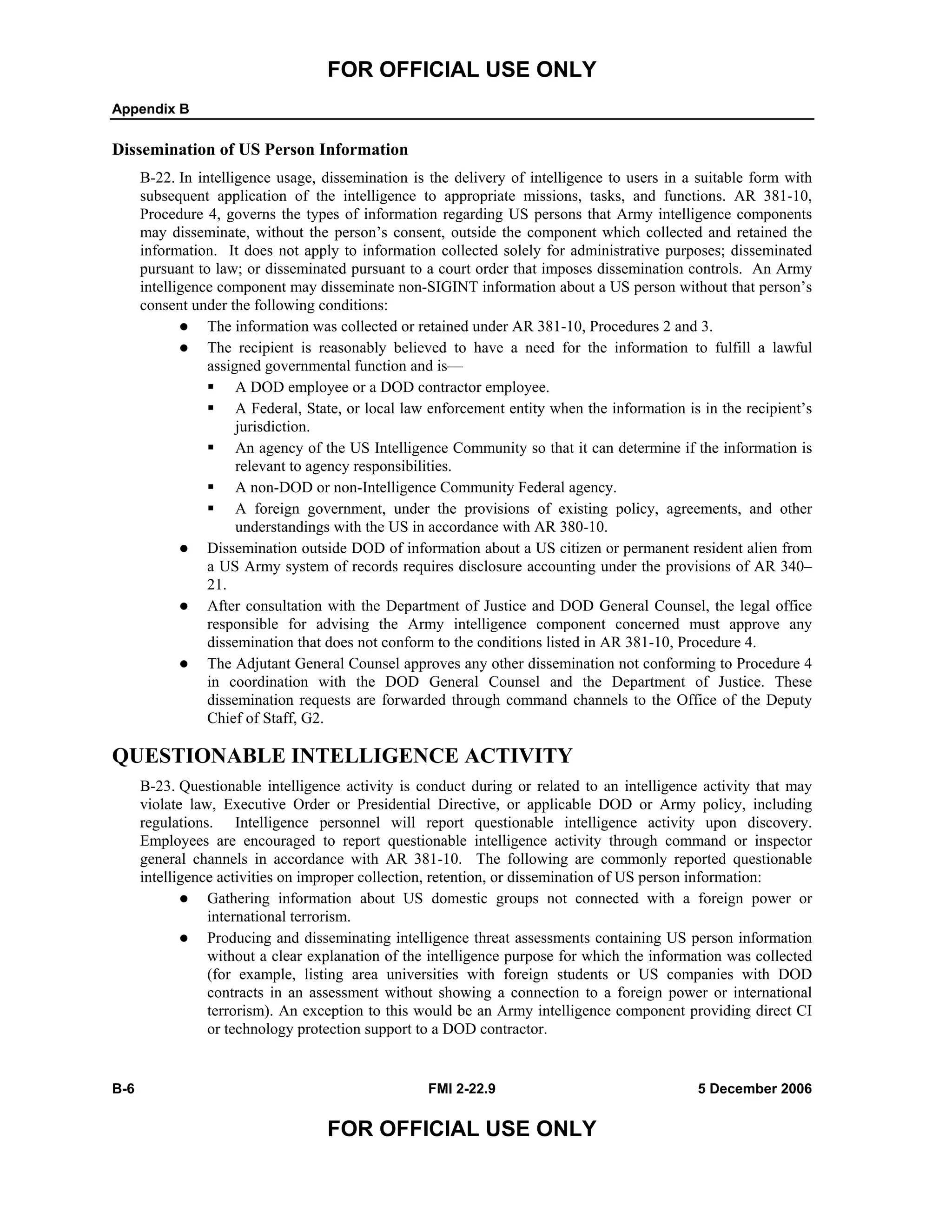 FOR OFFICIAL USE ONLY
Appendix B
B-6 FMI 2-22.9 5 December 2006
FOR OFFICIAL USE ONLY
Dissemination of US Person Information
B-22. In intelligence usage, dissemination is the delivery of intelligence to users in a suitable form with
subsequent application of the intelligence to appropriate missions, tasks, and functions. AR 381-10,
Procedure 4, governs the types of information regarding US persons that Army intelligence components
may disseminate, without the person’s consent, outside the component which collected and retained the
information. It does not apply to information collected solely for administrative purposes; disseminated
pursuant to law; or disseminated pursuant to a court order that imposes dissemination controls. An Army
intelligence component may disseminate non-SIGINT information about a US person without that person’s
consent under the following conditions:
The information was collected or retained under AR 381-10, Procedures 2 and 3.
The recipient is reasonably believed to have a need for the information to fulfill a lawful
assigned governmental function and is—
A DOD employee or a DOD contractor employee.
A Federal, State, or local law enforcement entity when the information is in the recipient’s
jurisdiction.
An agency of the US Intelligence Community so that it can determine if the information is
relevant to agency responsibilities.
A non-DOD or non-Intelligence Community Federal agency.
A foreign government, under the provisions of existing policy, agreements, and other
understandings with the US in accordance with AR 380-10.
Dissemination outside DOD of information about a US citizen or permanent resident alien from
a US Army system of records requires disclosure accounting under the provisions of AR 340–
21.
After consultation with the Department of Justice and DOD General Counsel, the legal office
responsible for advising the Army intelligence component concerned must approve any
dissemination that does not conform to the conditions listed in AR 381-10, Procedure 4.
The Adjutant General Counsel approves any other dissemination not conforming to Procedure 4
in coordination with the DOD General Counsel and the Department of Justice. These
dissemination requests are forwarded through command channels to the Office of the Deputy
Chief of Staff, G2.
QUESTIONABLE INTELLIGENCE ACTIVITY
B-23. Questionable intelligence activity is conduct during or related to an intelligence activity that may
violate law, Executive Order or Presidential Directive, or applicable DOD or Army policy, including
regulations. Intelligence personnel will report questionable intelligence activity upon discovery.
Employees are encouraged to report questionable intelligence activity through command or inspector
general channels in accordance with AR 381-10. The following are commonly reported questionable
intelligence activities on improper collection, retention, or dissemination of US person information:
Gathering information about US domestic groups not connected with a foreign power or
international terrorism.
Producing and disseminating intelligence threat assessments containing US person information
without a clear explanation of the intelligence purpose for which the information was collected
(for example, listing area universities with foreign students or US companies with DOD
contracts in an assessment without showing a connection to a foreign power or international
terrorism). An exception to this would be an Army intelligence component providing direct CI
or technology protection support to a DOD contractor.
 