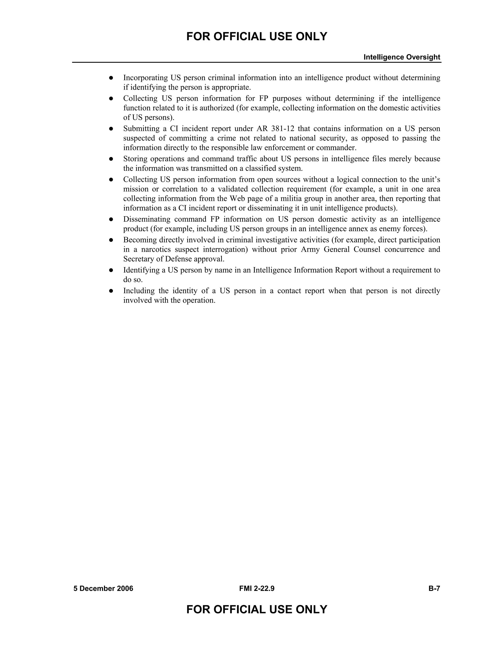 FOR OFFICIAL USE ONLY
Intelligence Oversight
5 December 2006 FMI 2-22.9 B-7
FOR OFFICIAL USE ONLY
Incorporating US person criminal information into an intelligence product without determining
if identifying the person is appropriate.
Collecting US person information for FP purposes without determining if the intelligence
function related to it is authorized (for example, collecting information on the domestic activities
of US persons).
Submitting a CI incident report under AR 381-12 that contains information on a US person
suspected of committing a crime not related to national security, as opposed to passing the
information directly to the responsible law enforcement or commander.
Storing operations and command traffic about US persons in intelligence files merely because
the information was transmitted on a classified system.
Collecting US person information from open sources without a logical connection to the unit’s
mission or correlation to a validated collection requirement (for example, a unit in one area
collecting information from the Web page of a militia group in another area, then reporting that
information as a CI incident report or disseminating it in unit intelligence products).
Disseminating command FP information on US person domestic activity as an intelligence
product (for example, including US person groups in an intelligence annex as enemy forces).
Becoming directly involved in criminal investigative activities (for example, direct participation
in a narcotics suspect interrogation) without prior Army General Counsel concurrence and
Secretary of Defense approval.
Identifying a US person by name in an Intelligence Information Report without a requirement to
do so.
Including the identity of a US person in a contact report when that person is not directly
involved with the operation.
 