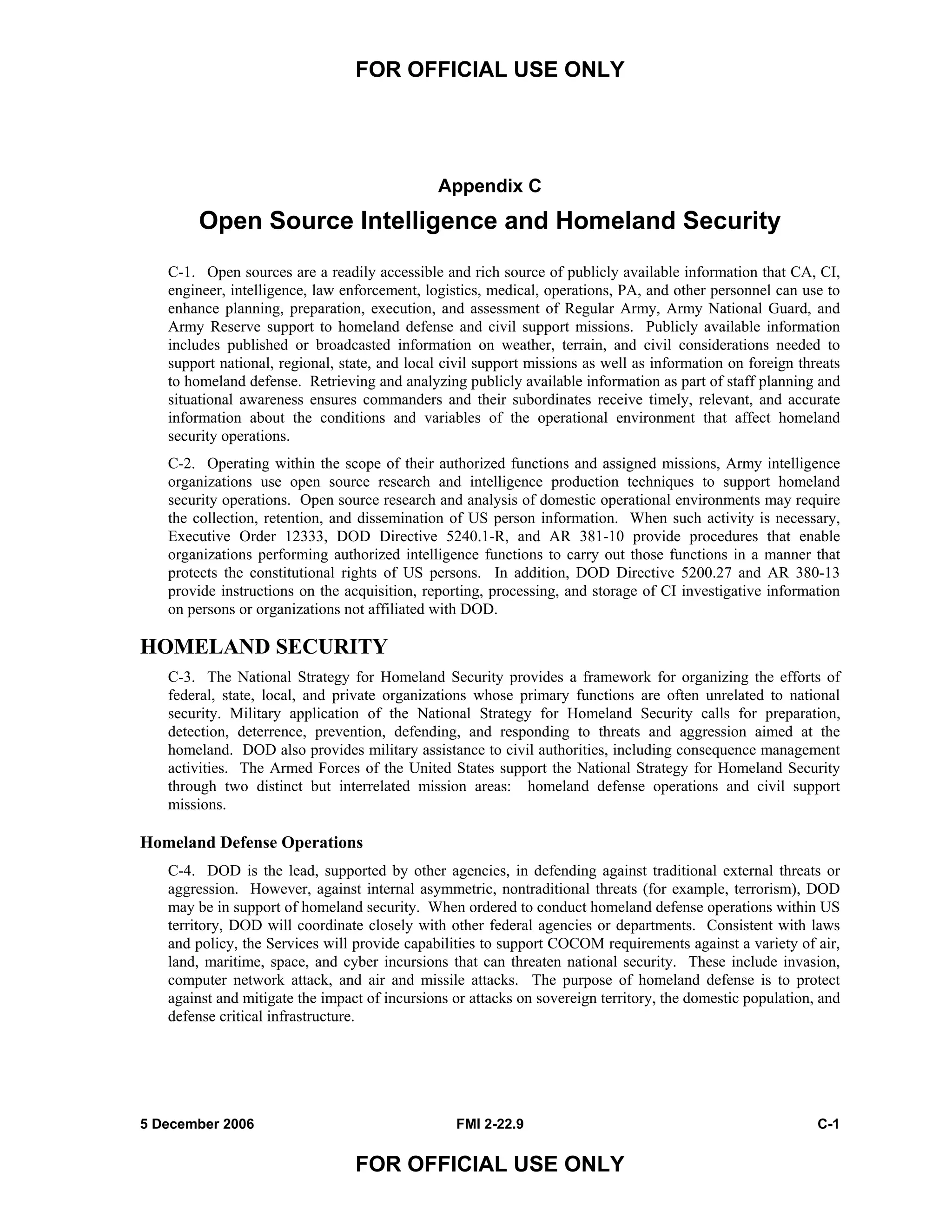 FOR OFFICIAL USE ONLY
5 December 2006 FMI 2-22.9 C-1
FOR OFFICIAL USE ONLY
Appendix C
Open Source Intelligence and Homeland Security
C-1. Open sources are a readily accessible and rich source of publicly available information that CA, CI,
engineer, intelligence, law enforcement, logistics, medical, operations, PA, and other personnel can use to
enhance planning, preparation, execution, and assessment of Regular Army, Army National Guard, and
Army Reserve support to homeland defense and civil support missions. Publicly available information
includes published or broadcasted information on weather, terrain, and civil considerations needed to
support national, regional, state, and local civil support missions as well as information on foreign threats
to homeland defense. Retrieving and analyzing publicly available information as part of staff planning and
situational awareness ensures commanders and their subordinates receive timely, relevant, and accurate
information about the conditions and variables of the operational environment that affect homeland
security operations.
C-2. Operating within the scope of their authorized functions and assigned missions, Army intelligence
organizations use open source research and intelligence production techniques to support homeland
security operations. Open source research and analysis of domestic operational environments may require
the collection, retention, and dissemination of US person information. When such activity is necessary,
Executive Order 12333, DOD Directive 5240.1-R, and AR 381-10 provide procedures that enable
organizations performing authorized intelligence functions to carry out those functions in a manner that
protects the constitutional rights of US persons. In addition, DOD Directive 5200.27 and AR 380-13
provide instructions on the acquisition, reporting, processing, and storage of CI investigative information
on persons or organizations not affiliated with DOD.
HOMELAND SECURITY
C-3. The National Strategy for Homeland Security provides a framework for organizing the efforts of
federal, state, local, and private organizations whose primary functions are often unrelated to national
security. Military application of the National Strategy for Homeland Security calls for preparation,
detection, deterrence, prevention, defending, and responding to threats and aggression aimed at the
homeland. DOD also provides military assistance to civil authorities, including consequence management
activities. The Armed Forces of the United States support the National Strategy for Homeland Security
through two distinct but interrelated mission areas: homeland defense operations and civil support
missions.
Homeland Defense Operations
C-4. DOD is the lead, supported by other agencies, in defending against traditional external threats or
aggression. However, against internal asymmetric, nontraditional threats (for example, terrorism), DOD
may be in support of homeland security. When ordered to conduct homeland defense operations within US
territory, DOD will coordinate closely with other federal agencies or departments. Consistent with laws
and policy, the Services will provide capabilities to support COCOM requirements against a variety of air,
land, maritime, space, and cyber incursions that can threaten national security. These include invasion,
computer network attack, and air and missile attacks. The purpose of homeland defense is to protect
against and mitigate the impact of incursions or attacks on sovereign territory, the domestic population, and
defense critical infrastructure.
 