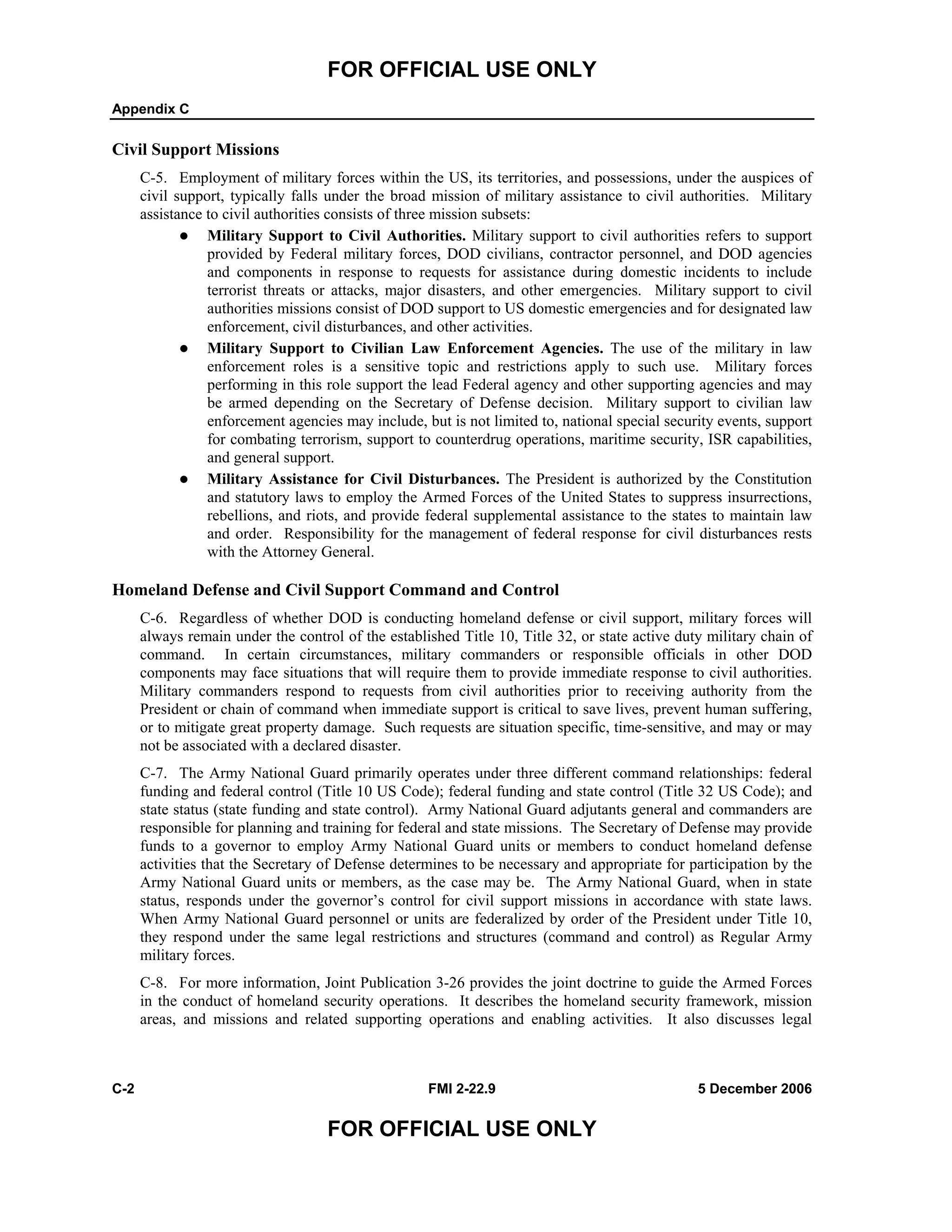 FOR OFFICIAL USE ONLY
Appendix C
C-2 FMI 2-22.9 5 December 2006
FOR OFFICIAL USE ONLY
Civil Support Missions
C-5. Employment of military forces within the US, its territories, and possessions, under the auspices of
civil support, typically falls under the broad mission of military assistance to civil authorities. Military
assistance to civil authorities consists of three mission subsets:
Military Support to Civil Authorities. Military support to civil authorities refers to support
provided by Federal military forces, DOD civilians, contractor personnel, and DOD agencies
and components in response to requests for assistance during domestic incidents to include
terrorist threats or attacks, major disasters, and other emergencies. Military support to civil
authorities missions consist of DOD support to US domestic emergencies and for designated law
enforcement, civil disturbances, and other activities.
Military Support to Civilian Law Enforcement Agencies. The use of the military in law
enforcement roles is a sensitive topic and restrictions apply to such use. Military forces
performing in this role support the lead Federal agency and other supporting agencies and may
be armed depending on the Secretary of Defense decision. Military support to civilian law
enforcement agencies may include, but is not limited to, national special security events, support
for combating terrorism, support to counterdrug operations, maritime security, ISR capabilities,
and general support.
Military Assistance for Civil Disturbances. The President is authorized by the Constitution
and statutory laws to employ the Armed Forces of the United States to suppress insurrections,
rebellions, and riots, and provide federal supplemental assistance to the states to maintain law
and order. Responsibility for the management of federal response for civil disturbances rests
with the Attorney General.
Homeland Defense and Civil Support Command and Control
C-6. Regardless of whether DOD is conducting homeland defense or civil support, military forces will
always remain under the control of the established Title 10, Title 32, or state active duty military chain of
command. In certain circumstances, military commanders or responsible officials in other DOD
components may face situations that will require them to provide immediate response to civil authorities.
Military commanders respond to requests from civil authorities prior to receiving authority from the
President or chain of command when immediate support is critical to save lives, prevent human suffering,
or to mitigate great property damage. Such requests are situation specific, time-sensitive, and may or may
not be associated with a declared disaster.
C-7. The Army National Guard primarily operates under three different command relationships: federal
funding and federal control (Title 10 US Code); federal funding and state control (Title 32 US Code); and
state status (state funding and state control). Army National Guard adjutants general and commanders are
responsible for planning and training for federal and state missions. The Secretary of Defense may provide
funds to a governor to employ Army National Guard units or members to conduct homeland defense
activities that the Secretary of Defense determines to be necessary and appropriate for participation by the
Army National Guard units or members, as the case may be. The Army National Guard, when in state
status, responds under the governor’s control for civil support missions in accordance with state laws.
When Army National Guard personnel or units are federalized by order of the President under Title 10,
they respond under the same legal restrictions and structures (command and control) as Regular Army
military forces.
C-8. For more information, Joint Publication 3-26 provides the joint doctrine to guide the Armed Forces
in the conduct of homeland security operations. It describes the homeland security framework, mission
areas, and missions and related supporting operations and enabling activities. It also discusses legal
 