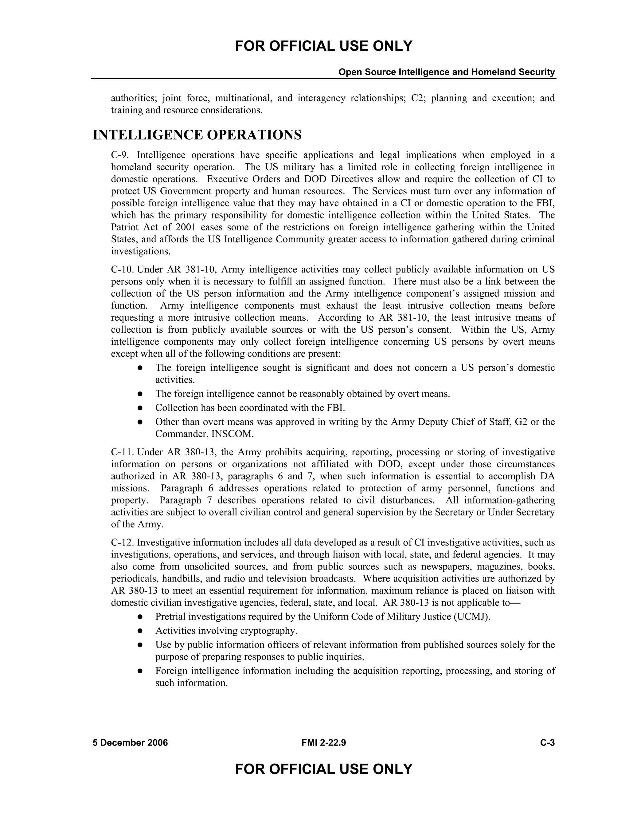 FOR OFFICIAL USE ONLY
Open Source Intelligence and Homeland Security
5 December 2006 FMI 2-22.9 C-3
FOR OFFICIAL USE ONLY
authorities; joint force, multinational, and interagency relationships; C2; planning and execution; and
training and resource considerations.
INTELLIGENCE OPERATIONS
C-9. Intelligence operations have specific applications and legal implications when employed in a
homeland security operation. The US military has a limited role in collecting foreign intelligence in
domestic operations. Executive Orders and DOD Directives allow and require the collection of CI to
protect US Government property and human resources. The Services must turn over any information of
possible foreign intelligence value that they may have obtained in a CI or domestic operation to the FBI,
which has the primary responsibility for domestic intelligence collection within the United States. The
Patriot Act of 2001 eases some of the restrictions on foreign intelligence gathering within the United
States, and affords the US Intelligence Community greater access to information gathered during criminal
investigations.
C-10. Under AR 381-10, Army intelligence activities may collect publicly available information on US
persons only when it is necessary to fulfill an assigned function. There must also be a link between the
collection of the US person information and the Army intelligence component’s assigned mission and
function. Army intelligence components must exhaust the least intrusive collection means before
requesting a more intrusive collection means. According to AR 381-10, the least intrusive means of
collection is from publicly available sources or with the US person’s consent. Within the US, Army
intelligence components may only collect foreign intelligence concerning US persons by overt means
except when all of the following conditions are present:
The foreign intelligence sought is significant and does not concern a US person’s domestic
activities.
The foreign intelligence cannot be reasonably obtained by overt means.
Collection has been coordinated with the FBI.
Other than overt means was approved in writing by the Army Deputy Chief of Staff, G2 or the
Commander, INSCOM.
C-11. Under AR 380-13, the Army prohibits acquiring, reporting, processing or storing of investigative
information on persons or organizations not affiliated with DOD, except under those circumstances
authorized in AR 380-13, paragraphs 6 and 7, when such information is essential to accomplish DA
missions. Paragraph 6 addresses operations related to protection of army personnel, functions and
property. Paragraph 7 describes operations related to civil disturbances. All information-gathering
activities are subject to overall civilian control and general supervision by the Secretary or Under Secretary
of the Army.
C-12. Investigative information includes all data developed as a result of CI investigative activities, such as
investigations, operations, and services, and through liaison with local, state, and federal agencies. It may
also come from unsolicited sources, and from public sources such as newspapers, magazines, books,
periodicals, handbills, and radio and television broadcasts. Where acquisition activities are authorized by
AR 380-13 to meet an essential requirement for information, maximum reliance is placed on liaison with
domestic civilian investigative agencies, federal, state, and local. AR 380-13 is not applicable to––
Pretrial investigations required by the Uniform Code of Military Justice (UCMJ).
Activities involving cryptography.
Use by public information officers of relevant information from published sources solely for the
purpose of preparing responses to public inquiries.
Foreign intelligence information including the acquisition reporting, processing, and storing of
such information.
 